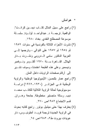 ‫* ﻫﻭﺍﻤﺵ‬
‫)١( ﺭﺍﺠﻊ ﻋﻠﻰ ﺴﺒﻴل ﺍﻟﻤﺜﺎل ﻜﺘـﺎﺏ ﺩﻴﻤـﻴﻥ ﻜﺭﺍﻨـﺕ":‬
‫ﺍﻟﻭﺍﻗﻌﻴﺔ. ﺘﺭﺠﻤـﺔ ﺩ. ﻋﺒﺩﺍﻟﻭﺍﺤـﺩ ﻟﺅﻟـﺅﺓ. ﺴﻠﺴـﻠﺔ‬
         ‫ﻤﻭﺴﻭﻋﺔ ﺍﻟﻤﺼﻁﻠﺢ ﺍﻟﻨﻘﺩﻱ. ﺒﻐﺩﺍﺩ ٠٨٩١.‬
‫)٢( ﻨﺸﺭﺕ ﺍﻷﺠﺯﺍﺀ ﺍﻟﺜﻼﺜﺔ ﺒﺎﻟﻔﺭﻨﺴﻴﺔ ﻓﻲ ﺴﻨﻭﺍﺕ ٢٥٩١‬
‫ﺜﻡ ٤٥٩١ ﺜﻡ ٧٥٩١ ﻋﻠﻰ ﺍﻟﺘﻭﺍﻟﻲ ، ﻭﺘﺭﺠﻤﻬﺎ ﺇﻟـﻰ‬
‫ﺍﻟﻌﺭﺒﻴﺔ ﺍﻟﺩﻜﺘﻭﺭ ﺴﺎﻤﻲ ﺍﻟـﺩﺭﻭﺒﻲ ﻭﻨﺸـﺭﺕ ﺒـﺩﺍﺭ‬
‫ﺍﻟﻬﻼل. ﺍﻟﻘـﺎﻫﺭﺓ ﺴـﻨﺔ ٠٧٩١ ﺃﻜﺘـﻭﺒﺭ ﻭﻨـﻭﻓﻤﺒﺭ‬
‫ﻭﺩﻴﺴﻤﺒﺭ ﻭﻋﻠﻰ ﻫﺫﻩ ﺍﻟﻁﺒﻌﺔ ﺍﻋﺘﻤﺩﻨﺎ، ﻭﺴﻭﻑ ﻨﺸـﻴﺭ‬
         ‫ﺇﻟﻰ ﺃﺭﻗﺎﻡ ﺼﻔﺤﺎﺕ ﺍﻟﺭﺍﻭﻴﺎﺕ ﺩﺍﺨل ﺍﻟﻤﺘﻥ.‬
‫)٣( ﺭﺍﺠﻊ ﻋﻤﺎﺭ ﺒﻠﻠﺤﺴﻥ: ﺍﻷﻴﺩﻴﻭﻟﻭﺠﻴﺎ ﺍﻟﻭﻁﻨﻴﺔ ﻭﺍﻟﺭﺍﻭﻴﺔ‬
‫ﺍﻟﻭﻁﻨﻴﺔ ﻓـﻲ ﺍﻟﺠﺯﺍﺌـﺭ )٠٣٩١-٢٦٩١( ﺩﺭﺍﺴـﺔ‬
‫ﺴﻭﺴﻴﻭﻟﻭﺠﻴﺔ ﻟﺤﺎﻟﺔ ﺍﻟﺭﺍﻭﻴﺔ ﺍﻟﺜﻼﺜﻴﺔ ﻟﻠﻜﺎﺘـﺏ ﻤﺤﻤـﺩ‬
‫ﺩﻴﺏ. ﺭﺴﺎﻟﺔ ﻤﺎﺠﺴﺘﻴﺭ ﻤﺨﻁﻭﻁﺔ. ﺠﺎﻤﻌﺔ ﻭﻫـﺭﺍﻥ.‬
                  ‫ﻗﺴﻡ ﺍﻻﺠﺘﻤﺎﻉ ٢٨٩١ﺹ ٠٧٢.‬
‫)٤( ﻴﻌﺘﺭﻑ ﺒﻬﺫﺍ ﺤﺘﻰ ﻤﻴﺸﻴل ﺒﻭﺘﻭﺭ. ﺭﺍﺠﻊ ﻜﺘﺎﺒﻪ ﺒﺤﻭﺙ‬
‫ﻓﻲ ﺍﻟﺭﺍﻭﻴﺔ ﺍﻟﺠﺩﻴﺩﺓ ﺘﺭﺠﻤﺔ ﻓﺭﻴـﺩ ﺃﻨﻁﻭﻨﻴـﻭﺱ، ﺩﺍﺭ‬
            ‫ﻋﻭﻴﺩﺍﺕ ﺒﻴﺭﻭﺕ ﻁ٢، ٢٨٩١ﺹ ٤٦.‬

‫٣١١‬
 