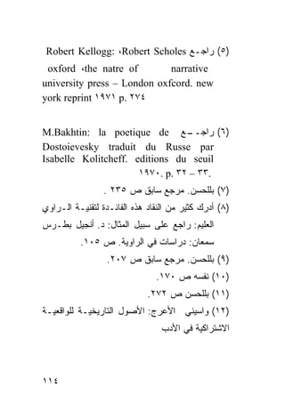 ‫)٥( ﺭﺍﺠـﻊ ‪Robert Kellogg: ،Robert Scholes‬‬
 ‫‪oxford ،the natre of‬‬        ‫‪narrative‬‬
‫‪university press – London oxfcord. new‬‬
‫٤٧٢ .‪york reprint ١٩٧١ p‬‬


‫ـﻊ ‪M.Bakhtin: la poetique de‬‬     ‫)٦( ﺭﺍﺠــ‬
‫‪Dostoievesky traduit du Russe par‬‬
‫‪Isabelle Kolitcheff. editions du seuil‬‬
                      ‫.٣٣ – ٢٣ .‪١٩٧٠. p‬‬
                 ‫)٧( ﺒﻠﻠﺤﺴﻥ. ﻤﺭﺠﻊ ﺴﺎﺒﻕ ﺹ ٥٣٢ .‬
‫)٨( ﺃﺩﺭﻙ ﻜﺜﻴﺭ ﻤﻥ ﺍﻟﻨﻘﺎﺩ ﻫﺫﻩ ﺍﻟﻔﺎﺌـﺩﺓ ﻟﺘﻘﻨﻴـﺔ ﺍﻟـﺭﺍﻭﻱ‬
‫ﺍﻟﻌﻠﻴﻡ: ﺭﺍﺠﻊ ﻋﻠﻰ ﺴﺒﻴل ﺍﻟﻤﺜﺎل: ﺩ. ﺃﻨﺠﻴل ﺒﻁـﺭﺱ‬
          ‫ﺴﻤﻌﺎﻥ: ﺩﺭﺍﺴﺎﺕ ﻓﻲ ﺍﻟﺭﺍﻭﻴﺔ. ﺹ ٥٠١.‬
                 ‫)٩( ﺒﻠﻠﺤﺴﻥ. ﻤﺭﺠﻊ ﺴﺎﺒﻕ ﺹ ٧٠٢.‬
                               ‫)٠١( ﻨﻔﺴﻪ ﺹ ٠٧١.‬
                             ‫)١١( ﺒﻠﻠﺤﺴﻥ ﺹ ٢٧٢.‬
‫)٢١( ﻭﺍﺴﻴﻨﻲ ﺍﻷﻋﺭﺝ: ﺍﻷﺼﻭل ﺍﻟﺘﺎﺭﻴﺨﻴـﺔ ﻟﻠﻭﺍﻗﻌﻴـﺔ‬
                                 ‫ﺍﻻﺸﺘﺭﺍﻜﻴﺔ ﻓﻲ ﺍﻷﺩﺏ‬




‫٤١١‬
 