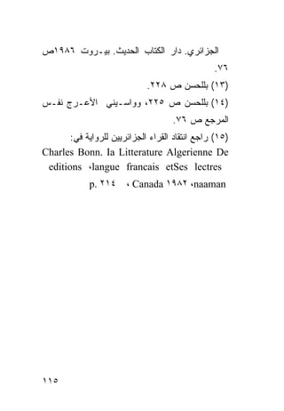 ‫ﺍﻟﺠﺯﺍﺌﺭﻱ. ﺩﺍﺭ ﺍﻟﻜﺘﺎﺏ ﺍﻟﺤﺩﻴﺙ. ﺒﻴـﺭﻭﺕ ٦٨٩١ﺹ‬
                                                ‫٦٧.‬
                             ‫)٣١( ﺒﻠﻠﺤﺴﻥ ﺹ ٨٢٢.‬
‫)٤١( ﺒﻠﻠﺤﺴﻥ ﺹ ٥٢٢، ﻭﻭﺍﺴـﻴﻨﻲ ﺍﻷﻋـﺭﺝ ﻨﻔـﺱ‬
                                    ‫ﺍﻟﻤﺭﺠﻊ ﺹ ٦٧.‬
      ‫)٥١( ﺭﺍﺠﻊ ﺍﻨﺘﻘﺎﺩ ﺍﻟﻘﺭﺍﺀ ﺍﻟﺠﺯﺍﺌﺭﻴﻴﻥ ﻟﻠﺭﻭﺍﻴﺔ ﻓﻲ:‬
‫‪Charles Bonn. Ia Litterature Algerienne De‬‬
 ‫‪editions ،langue francais etSes lectres‬‬
             ‫٤١٢ .‪p‬‬    ‫‪، Canada ١٩٨٢ ،naaman‬‬




‫٥١١‬
 