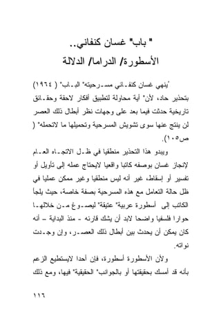 ‫" ﺒﺎﺏ" ﻏﺴﺎﻥ ﻜﻨﻔﺎﻨﻲ..‬
           ‫ﺍﻷﺴﻁﻭﺭﺓ/ ﺍﻟ ‪‬ﺭﺍﻤﺎ/ ﺍﻟﺩﻻﻟﺔ‬
                       ‫ﺩ‬
‫ُﻴﻨﻬﻲ ﻏﺴﺎﻥ ﻜﻨﻔـﺎﻨﻲ ﻤﺴـﺭﺤﻴﺘﻪ" ﺍﻟﺒـﺎﺏ" ) ٤٦٩١(‬
‫ﺒﺘﺤﺫﻴﺭ ﺤﺎﺩ، ﻷﻥ" ﺃﻴﺔ ﻤﺤﺎﻭﻟﺔ ﻟﺘﻁﺒﻴﻕ ﺃﻓﻜﺎﺭ ﻻﺤﻘﺔ ﻭﺤﻘـﺎﺌﻕ‬
‫ﺘﺎﺭﻴﺨﻴﺔ ﺤﺩﺜﺕ ﻓﻴﻤﺎ ﺒﻌﺩ ﻋﻠﻰ ﻭﺠﻬﺎﺕ ﻨﻅﺭ ﺃﺒﻁﺎل ﺫﻟﻙ ﺍﻟﻌﺼﺭ‬
‫ﻟﻥ ﻴﻨﺘﺞ ﻋﻨﻬﺎ ﺴﻭﻯ ﺘﺸﻭﻴﺵ ﺍﻟﻤﺴﺭﺤﻴﺔ ﻭﺘﺤﻤﻴﻠﻬﺎ ﻤﺎ ﻻﺘﺤﻤﻠﻪ" )‬
                                                ‫ﺹ٥٠١(.‬
‫ﻭﻴﺒﺩﻭ ﻫﺫﺍ ﺍﻟﺘﺤﺫﻴﺭ ﻤﻨﻁﻘ ‪‬ﺎ ﻓﻲ ﻅـل ﺍﻻﺘﺠـﺎﻩ ﺍﻟﻌـﺎﻡ‬
                       ‫ﻴ‬
‫ﻹﻨﺠﺎﺯ ﻏﺴﺎﻥ ﺒﻭﺼﻔﻪ ﻜﺎﺘ ‪‬ﺎ ﻭﺍﻗﻌ ‪‬ﺎ ﻻﻴﺤﺘﺎﺝ ﻋﻤﻠﻪ ﺇﻟﻰ ﺘﺄﻭﻴل ﺃﻭ‬
                          ‫ﻴ‬       ‫ﺒ‬
‫ﺘﻔﺴﻴﺭ ﺃﻭ ﺇﺴﻘﺎﻁ، ﻏﻴﺭ ﺃﻨﻪ ﻟﻴﺱ ﻤﻨﻁﻘ ‪‬ﺎ ﻭﻏﻴﺭ ﻤﻤﻜﻥ ﻋﻤﻠ ‪‬ﺎ ﻓﻲ‬
    ‫ﻴ‬                ‫ﻴ‬
‫ﻅل ﺤﺎﻟﺔ ﺍﻟﺘﻌﺎﻤل ﻤﻊ ﻫﺫﻩ ﺍﻟﻤﺴﺭﺤﻴﺔ ﺒﺼﻔﺔ ﺨﺎﺼﺔ، ﺤﻴﺙ ﻴﻠﺠﺄ‬
‫ﺍﻟﻜﺎﺘﺏ ﺇﻟﻰ ﺃﺴﻁﻭﺭﺓ ﻋﺭﺒﻴﺔ" ﻋﺘﻴﻘﺔ" ﻟﻴﺼـﻭﻍ ﻤـﻥ ﺨﻼﻟﻬـﺎ‬
‫ﺤﻭﺍ ‪‬ﺍ ﻓﻠﺴﻔ ‪‬ﺎ ﻭﺍﻀ ‪‬ﺎ ﻻﺒﺩ ﺃﻥ ﻴﺸﻙ ﻗﺎﺭﺌﻪ - ﻤﻨﺫ ﺍﻟﺒﺩﺍﻴﺔ – ﺃﻨﻪ‬
                                      ‫ﺤ‬      ‫ﻴ‬       ‫ﺭ‬
‫ﻜﺎﻥ ﻴﻤﻜﻥ ﺃﻥ ﻴﺤﺩﺙ ﺒﻴﻥ ﺃﺒﻁﺎل ﺫﻟﻙ ﺍﻟﻌﺼـﺭ، ﻭﺇﻥ ﻭﺠـﺩﺕ‬
                                                    ‫ﻨﻭﺍﺘﻪ.‬
‫ﻭﻷﻥ ﺍﻷﺴﻁﻭﺭﺓ ﺃﺴﻁﻭﺭﺓ، ﻓﺈﻥ ﺃﺤ ‪‬ﺍ ﻻﻴﺴﺘﻁﻴﻊ ﺍﻟﺯﻋﻡ‬
               ‫ﺩ‬
‫ﺒﺄﻨﻪ ﻗﺩ ﺃﻤﺴﻙ ﺒﺤﻘﻴﻘﺘﻬﺎ ﺃﻭ ﺒﺎﻟﺠﻭﺍﻨﺏ" ﺍﻟﺤﻘﻴﻘﻴﺔ" ﻓﻴﻬﺎ، ﻭﻤﻊ ﺫﻟﻙ‬

‫٦١١‬
 