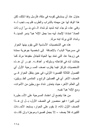 ‫ﺤﺎﻭل ﻋﺎﺩ ﺃﻥ ﻴﺴﺘﺴﻘﻲ ﻟﻘﻭﻤﻪ ﻓﻲ ﻤﻜﺔ، ﻓﺄﺭﺴل ﻭﻓ ‪‬ﺍ ﻟﺫﻟﻙ، ﻟﻜﻥ‬
           ‫ﺩ‬
‫ﻫﺫﺍ ﺍﻟﻭﻓﺩ ﻟﻬﺎ ﻋﻥ ﻤﻬﻤﺘﻪ ﺒﺎﻟﺸﺭﺍﺏ ﻭﺍﻟﻁﺭﺏ ﻓﻠﻡ ﻴﺴـﺘﺠﺏ ﻟـﻪ‬
‫ﻭﻓﻨﻲ ﻋﺎﺩ، ﺜﻡ ﺠﺎﺀ ﺍﺒﻨﻪ ﺸﺩﻴﺩ ﺜﻡ ﺸﺩﺍﺩ ﺍﻟـﺫﻱ ﺒﻨـﻰ" ﺇﺭﻡ ﺫﺍﺕ‬
‫ﺍﻟﻌﻤﺎﺩ" ﺍﻤﺘﺩﺍ ‪‬ﺍ ﻹﻟﺤﺎﺩ ﺃﺒﻴﻪ ﻤﻤﺎ ﺠﻌل ﺍﻹﻟﻪ" ﻫﺒﺎ" ﻴﺩﻤﺭ ﺍﻟﻤﺩﻴﻨـﺔ‬
                                             ‫ﺩ‬
                                ‫ﻭﺸﺩﺍﺩ ﺍﻟﺫﻱ ﻴﺭﺜﻪ ﺍﺒﻨﻪ ﻤﺭﺜﺩ.‬
‫ﻫﺫﻩ ﻫﻲ ﺍﻟﺸﺨﺼﻴﺎﺕ ﺍﻷﺴﺎﺴﻴﺔ ﺍﻟﺘﻲ ﻴﻘﻭﻡ ﺒﻴﻨﻬﺎ ﺍﻟﺤﻭﺍﺭ‬
‫ﻓﻲ ﻤﺴﺭﺤﻴﺔ" ﺍﻟﺒﺎﺏ"، ﺒﺎﻹﻀﺎﻓﺔ ﺇﻟﻰ ﺸﺨﺼﻴﺔ ﺠﻭﻫﺭﻴﺔ ﻤﻤﺘﺩﺓ‬
‫ﻫﻲ ﺯﻭﺠﺔ ﻋﺎﺩ ﺍﻟﺘﻲ ﺘﻤﺘﺩ ﺒﻬﺎ ﺍﻟﺤﻴﺎﺓ ﻟﺘﺠﺎﺩل ﺤﻔﻴﺩﻫﺎ ﻤﺭﺜﺩ ﻜﻤﺎ‬
‫ﺠﺎﺩﻟﺕ ﺃﺒﺎﻩ ﻓﻲ ﻗﻨﺎﻋﺎﺘﻪ ﻭﺴﻠﻭﻜﻪ ﻭ ﺃﻫﺩﺍﻓـﻪ. ﻏﻴـﺭ ﺃﻥ ﻫـﺫﻩ‬
‫ﺍﻟﺸﺨﺼﻴﺎﺕ ﺘﺘﺭﻜﺯ ﻓﻴﻤﺎ ﻴﻘﺎﺭﺏ ﻨﺼﻑ ﺍﻟﻤﺴـﺭﺤﻴﺔ ﺍﻷﻭل ﺃﻱ‬
‫ﺍﻟﻔﺼﻭل ﺍﻟﺜﻼﺜﺔ ﺍﻟﻘﺼﻴﺭﺓ ﺍﻷﻭﻟﻰ، ﻓﻲ ﺤﻴﻥ ﻴﻨﺘﻘل ﺍﻟﺤﻭﺍﺭ ﻓـﻲ‬
‫ﺍﻟﻨﺼﻑ ﺍﻵﺨﺭ ﺃﻱ ﻓﻲ ﺍﻟﻔﺼﻠﻴﻥ ﺍﻟﺭﺍﺒﻊ ﻭ ﺍﻟﺨﺎﻤﺱ ﺍﻟﻁـﻭﻴﻠﻴﻥ،‬
‫ﺇﻟﻰ ﺍﻟﻌﺎﻟﻡ ﺍﻵﺨﺭ، ﺤﻴﺙ ﻴﺘﺤﺎﻭﺭ ﺸﺩﺍﺩ ﻤﻊ ﺭﺠﻠﻴﻥ ﻤﻥ ﺍﻷﻤﻭﺍﺕ،‬
                                       ‫ﻭﻤﻊ ﺍﻹﻟﻪ" ﻫﺒﺎ" ﻨﻔﺴﻪ.‬
‫ﻤﻥ ﻫﺫﺍ ﻴﺘﻀﺢ ﺃﻥ ﺍﻋﺘﻤﺎﺩ ﺍﻟﻤﺴﺭﺤﻴﺔ ﻋﻠﻰ ﺍﻷﺴـﻁﻭﺭﺓ‬
‫ﻟﻴﺱ ﻜﺒﻴ ‪‬ﺍ ؛ ﻓﻬﻭ ﻤﺤﺼﻭﺭ ﻓﻲ ﺍﻟﻨﺼﻑ ﺍﻷﻭل، ﺒـل ﺇﻥ ﻫـﺫﺍ‬
                                        ‫ﺭ‬
‫ﺍﻟﻨﺼﻑ ﺍﻷﻭل ﺫﺍﺘﻪ، ﺇﺫ ﻴﻘﻭﻡ ﻋﻠﻰ ﺍﻟﺤﻭﺍﺭ، ﻴﺴﺘﺒﻌﺩ ﺍﻷﺤـﺩﺍﺙ‬
‫ﺍﻟﻜﺒﻴﺭﺓ، ﻓﻼ ﻴﺼﻑ – ﺇﻻ ﺒﺠﻤل ﻗﺼﻴﺭﺓ ﻭﻤﻭﺠﺯﺓ ﻭﺇﻥ ﻜﺎﻨـﺕ‬


‫٨١١‬
 