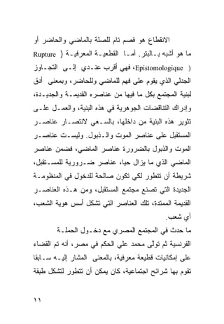 ‫ﺍﻻﻨﻘﻁﺎﻉ ﻫﻭ ﻓﺼﻡ ﺘﺎﻡ ﻟﻠﺼﻠﺔ ﺒﺎﻟﻤﺎﻀﻲ ﻭﺍﻟﺤﺎﻀﺭ ﺃﻭ‬
‫ﻤﺎ ﻫﻭ ﺃﺸﺒﻪ ﺒـﺎﻟﺒﺘﺭ. ﺃﻤـﺎ ﺍﻟﻘﻁﻌﻴـﺔ ﺍﻟﻤﻌﺭﻓﻴـﺔ ) ‪Rupture‬‬
‫) ‪ ،Epistomologique‬ﻓﻬﻲ ﺃﻗﺭﺏ ﻋﻨـﺩﻱ ﺇﻟـﻰ ﺍﻟﺘﺠـﺎﻭﺯ‬
‫ﺍﻟﺠﺩﻟﻲ ﺍﻟﺫﻱ ﻴﻘﻭﻡ ﻋﻠﻰ ﻓﻬﻡ ﻟﻠﻤﺎﻀﻲ ﻭﻟﻠﺤﺎﻀﺭ، ﻭﺒﻤﻌﻨﻰ ﺃﺩﻕ‬
‫ﻟﺒﻨﻴﺔ ﺍﻟﻤﺠﺘﻤﻊ ﺒﻜل ﻤﺎ ﻓﻴﻬﺎ ﻤﻥ ﻋﻨﺎﺼﺭﻩ ﺍﻟﻘﺩﻴﻤـﺔ ﻭﺍﻟﺠﺩﻴـﺩﺓ،‬
‫ﻭﺇﺩﺭﺍﻙ ﺍﻟﺘﻨﺎﻗﻀﺎﺕ ﺍﻟﺠﻭﻫﺭﻴﺔ ﻓﻲ ﻫﺫﻩ ﺍﻟﺒﻨﻴﺔ، ﻭﺍﻟﻌﻤـل ﻋﻠـﻰ‬
‫ﺘﺜﻭﻴﺭ ﻫﺫﻩ ﺍﻟﺒﻨﻴﺔ ﻤﻥ ﺩﺍﺨﻠﻬﺎ، ﺒﺎﻟﺴـﻌﻲ ﻻﻨﺘﺼـﺎﺭ ﻋﻨﺎﺼـﺭ‬
‫ﺍﻟﻤﺴﺘﻘﺒل ﻋﻠﻰ ﻋﻨﺎﺼﺭ ﺍﻟﻤﻭﺕ ﻭﺍﻟـﺫﺒﻭل. ﻭﻟﻴﺴـﺕ ﻋﻨﺎﺼـﺭ‬
‫ﺍﻟﻤﻭﺕ ﻭﺍﻟﺫﺒﻭل ﺒﺎﻟﻀﺭﻭﺭﺓ ﻋﻨﺎﺼﺭ ﺍﻟﻤﺎﻀﻲ، ﻓﻀﻤﻥ ﻋﻨﺎﺼﺭ‬
‫ﺍﻟﻤﺎﻀﻲ ﺍﻟﺫﻱ ﻤﺎ ﻴﺯﺍل ﺤ ‪‬ﺎ، ﻋﻨﺎﺼﺭ ﻀـﺭﻭﺭﻴﺔ ﻟﻠﻤﺴـﺘﻘﺒل،‬
                           ‫ﻴ‬
‫ﺸﺭﻴﻁﺔ ﺃﻥ ﺘﺘﻁ ‪‬ﺭ ﻟﻜﻲ ﺘﻜﻭﻥ ﺼﺎﻟﺤﺔ ﻟﻠﺩﺨﻭل ﻓﻲ ﺍﻟﻤﻨﻅﻭﻤـﺔ‬
                                    ‫ﻭ‬
‫ﺍﻟﺠﺩﻴﺩﺓ ﺍﻟﺘﻲ ﺘﺼﻨﻊ ﻤﺠﺘﻤﻊ ﺍﻟﻤﺴﺘﻘﺒل، ﻭﻤﻥ ﻫـﺫﻩ ﺍﻟﻌﻨﺎﺼـﺭ‬
‫ﺍﻟﻘﺩﻴﻤﺔ ﺍﻟﻤﻤﺘﺩﺓ، ﺘﻠﻙ ﺍﻟﻌﻨﺎﺼﺭ ﺍﻟﺘﻲ ﺘﺸﻜل ﺃﺴﺱ ﻫﻭﻴﺔ ﺍﻟﺸﻌﺏ،‬
                                              ‫ﺃﻱ ﺸﻌﺏ.‬
        ‫ﻤﺎ ﺤﺩﺙ ﻓﻲ ﺍﻟﻤﺠﺘﻤﻊ ﺍﻟﻤﺼﺭﻱ ﻤﻊ ﺩﺨـﻭل ﺍﻟﺤﻤﻠـﺔ‬
‫ﺍﻟﻔﺭﻨﺴﻴﺔ ﺜﻡ ﺘﻭﱠﻰ ﻤﺤﻤﺩ ﻋﻠﻲ ﺍﻟﺤﻜﻡ ﻓﻲ ﻤﺼﺭ، ﺃﻨﻪ ﺘﻡ ﺍﻟﻘﻀﺎﺀ‬
                                      ‫ﻟ‬
‫ﻋﻠﻰ ﺇﻤﻜﺎﻨﻴﺎﺕ ﻗﻁﻴﻌﺔ ﻤﻌﺭﻓﻴﺔ، ﺒﺎﻟﻤﻌﻨﻰ ﺍﻟﻤﺸﺎﺭ ﺇﻟﻴـﻪ ﺴـﺎﺒ ﹰﺎ‬
 ‫ﻘ‬
‫ﺘﻘﻭﻡ ﺒﻬﺎ ﺸﺭﺍﺌﺢ ﺍﺠﺘﻤﺎﻋﻴﺔ، ﻜﺎﻥ ﻴﻤﻜﻥ ﺃﻥ ﺘﺘﻁﻭﺭ ﻟﺘﺸﻜل ﻁﺒﻘﺔ‬


‫١١‬
 