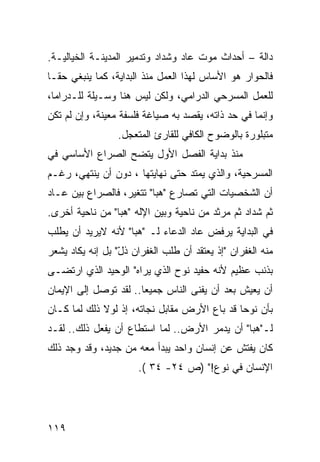 ‫ﺩﺍﻟﺔ – ﺃﺤﺩﺍﺙ ﻤﻭﺕ ﻋﺎﺩ ﻭﺸﺩﺍﺩ ﻭﺘﺩﻤﻴﺭ ﺍﻟﻤﺩﻴﻨـﺔ ﺍﻟﺨﻴﺎﻟﻴـﺔ.‬
‫ﻓﺎﻟﺤﻭﺍﺭ ﻫﻭ ﺍﻷﺴﺎﺱ ﻟﻬﺫﺍ ﺍﻟﻌﻤل ﻤﻨﺫ ﺍﻟﺒﺩﺍﻴﺔ، ﻜﻤﺎ ﻴﻨﺒﻐﻲ ﺤ ﹰـﺎ‬
  ‫ﻘ‬
‫ﻟﻠﻌﻤل ﺍﻟﻤﺴﺭﺤﻲ ﺍﻟﺩﺭﺍﻤﻲ، ﻭﻟﻜﻥ ﻟﻴﺱ ﻫﻨﺎ ﻭﺴـﻴﻠﺔ ﻟﻠـﺩﺭﺍﻤﺎ،‬
‫ﻭﺇﻨﻤﺎ ﻓﻲ ﺤﺩ ﺫﺍﺘﻪ، ﻴﻘﺼﺩ ﺒﻪ ﺼﻴﺎﻏﺔ ﻓﻠﺴﻔﺔ ﻤﻌﻴﻨﺔ، ﻭﺇﻥ ﻟﻡ ﺘﻜﻥ‬
                 ‫ﻤﺘﺒﻠﻭﺭﺓ ﺒﺎﻟﻭﻀﻭﺡ ﺍﻟﻜﺎﻓﻲ ﻟﻠﻘﺎﺭﺉ ﺍﻟﻤﺘﻌﺠل.‬
‫ﻤﻨﺫ ﺒﺩﺍﻴﺔ ﺍﻟﻔﺼل ﺍﻷﻭل ﻴﺘﻀﺢ ﺍﻟﺼﺭﺍﻉ ﺍﻷﺴﺎﺴﻲ ﻓﻲ‬
‫ﺍﻟﻤﺴﺭﺤﻴﺔ، ﻭﺍﻟﺫﻱ ﻴﻤﺘﺩ ﺤﺘﻰ ﻨﻬﺎﻴﺘﻬﺎ ، ﺩﻭﻥ ﺃﻥ ﻴﻨﺘﻬﻲ، ﺭﻏـﻡ‬
‫ﺃﻥ ﺍﻟﺸﺨﺼﻴﺎﺕ ﺍﻟﺘﻲ ﺘﺼﺎﺭﻉ " ‪‬ﺒﺎ" ﺘﺘﻐﻴﺭ، ﻓﺎﻟﺼﺭﺍﻉ ﺒﻴﻥ ﻋـﺎﺩ‬
                           ‫ﻫ‬
‫ﺜﻡ ﺸﺩﺍﺩ ﺜﻡ ﻤﺭﺜﺩ ﻤﻥ ﻨﺎﺤﻴﺔ ﻭﺒﻴﻥ ﺍﻹﻟﻪ "ﻫﺒﺎ" ﻤﻥ ﻨﺎﺤﻴﺔ ﺃﺨﺭﻯ.‬
‫ﻓﻲ ﺍﻟﺒﺩﺍﻴﺔ ﻴﺭﻓﺽ ﻋﺎﺩ ﺍﻟﺩﻋﺎﺀ ﻟـ "ﻫﺒﺎ" ﻷﻨﻪ ﻻﻴﺭﻴﺩ ﺃﻥ ﻴﻁﻠﺏ‬
‫ﻤﻨﻪ ﺍﻟﻐﻔﺭﺍﻥ "ﺇﺫ ﻴﻌﺘﻘﺩ ﺃﻥ ﻁﻠﺏ ﺍﻟﻐﻔﺭﺍﻥ ﺫل" ﺒل ﺇﻨﻪ ﻴﻜﺎﺩ ﻴﺸﻌﺭ‬
                  ‫ّ‬                       ‫ﹾ‬
‫ﺒﺫﻨﺏ ﻋﻅﻴﻡ ﻷﻨﻪ ﺤﻔﻴﺩ ﻨﻭﺡ ﺍﻟﺫﻱ ﻴﺭﺍﻩ" ﺍﻟﻭﺤﻴﺩ ﺍﻟﺫﻱ ﺍﺭﺘﻀـﻰ‬
‫ﺃﻥ ﻴﻌﻴﺵ ﺒﻌﺩ ﺃﻥ ﻴﻔﻨﻰ ﺍﻟﻨﺎﺱ ﺠﻤﻴ ‪‬ﺎ.. ﻟﻘﺩ ﺘﻭﺼل ﺇﻟﻰ ﺍﻹﻴﻤﺎﻥ‬
                       ‫ﻌ‬
‫ﺒﺄﻥ ﻨﻭ ‪‬ﺎ ﻗﺩ ﺒﺎﻉ ﺍﻷﺭﺽ ﻤﻘﺎﺒل ﻨﺠﺎﺘﻪ، ﺇﺫ ﻟﻭﻻ ﺫﻟﻙ ﻟﻤﺎ ﻜـﺎﻥ‬
                 ‫ﹾ‬                            ‫ﺤ‬
‫ﻟـ"ﻫﺒﺎ" ﺃﻥ ﻴﺩﻤﺭ ﺍﻷﺭﺽ.. ﻟﻤﺎ ﺍﺴﺘﻁﺎﻉ ﺃﻥ ﻴﻔﻌل ﺫﻟﻙ.. ﻟﻘـﺩ‬
‫ﻜﺎﻥ ﻴﻔﺘﺵ ﻋﻥ ﺇﻨﺴﺎﻥ ﻭﺍﺤﺩ ﻴﺒﺩﺃ ﻤﻌﻪ ﻤﻥ ﺠﺩﻴﺩ، ﻭﻗﺩ ﻭﺠﺩ ﺫﻟﻙ‬
                      ‫ﺍﻹﻨﺴﺎﻥ ﻓﻲ ﻨﻭﻉ!" )ﺹ ٤٢- ٤٣ (.‬




‫٩١١‬
 