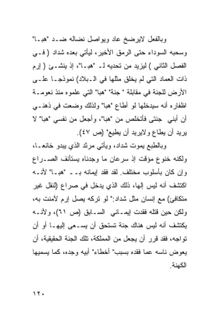 ‫ﻭﺒﺎﻟﻔﻌل ﻻﻴﺭﻀﺦ ﻋﺎﺩ ﻭﻴﻭﺍﺼل ﻨﻀﺎﻟﻪ ﻀـﺩ "ﻫﺒـﺎ"‬
‫ﻭﺴﺤﺒﻪ ﺍﻟﺴﻭﺩﺍﺀ ﺤﺘﻰ ﺍﻟﺭﻤﻕ ﺍﻷﺨﻴﺭ، ﻟﻴﺄﺘﻲ ﺒﻌﺩﻩ ﺸﺩﺍﺩ ) ﻓـﻲ‬
‫ﺍﻟﻔﺼل ﺍﻟﺜﺎﻨﻲ ( ﻟﻴﺯﻴﺩ ﻤﻥ ﺘﺤ ‪‬ﻴﻪ ﻟـ "ﻫﺒـﺎ"، ﺇﺫ ﻴﻨﺸـﺊ ) ﺇﺭﻡ‬
                            ‫ﺩ‬
‫ﺫﺍﺕ ﺍﻟﻌﻤﺎﺩ ﺍﻟﺘﻲ ﻟﻡ ﻴﺨﻠﻕ ﻤﺜﻠﻬﺎ ﻓﻲ ﺍﻟـﺒﻼﺩ( ﻨﻤﻭﺫ ‪‬ـﺎ ﻋﻠـﻰ‬
       ‫ﺠ‬
‫ﺍﻷﺭﺽ ﻟﻠﺠﻨﺔ ﻓﻲ ﻤﻘﺎﺒﻠﺔ " ﺠﻨﺔ" " ‪‬ﺒﺎ" ﺍﻟﺘﻲ ﻋﻠﻤﻭﻩ ﻤﻨﺫ ﻨﻌﻭﻤـﺔ‬
                         ‫ﻫ‬
‫ﺍﻅﻔﺎﺭﻩ ﺃﻨﻪ ﺴﻴﺩﺨﻠﻬﺎ ﻟﻭ ﺃﻁﺎﻉ "ﻫﺒﺎ" ﻭﻟﺫﻟﻙ ﻭﻀﻌﺕ ﻓﻲ ﺫﻫﻨـﻲ‬
‫ﺃﻥ ﺃﺒﻨﻲ ﺠﻨﺘﻰ ﻓﺄﺘﺨﻠﺹ ﻤﻥ "ﻫﺒﺎ"، ﻭﺃﺠﻌل ﻤﻥ ﻨﻔﺴﻲ "ﻫﺒﺎ" ﻻ‬
                ‫ﻴﺭﻴﺩ ﺃﻥ ﻴﻁﺎﻉ ﻭﻻﻴﺭﻴﺩ ﺃﻥ ﻴﻁﻴﻊ" )ﺹ ٧٤(.‬
‫ﻭﺒﺎﻟﻁﺒﻊ ﻴﻤﻭﺕ ﺸﺩﺍﺩ، ﻭﻴﺄﺘﻲ ﻤﺭﺜﺩ ﺍﻟﺫﻱ ﻴﺒﺩﻭ ﺨﺎﻨ ‪‬ـﺎ،‬
   ‫ﻌ‬
‫ﻭﻟﻜﻨﻪ ﺨﻨﻭﻉ ﻤﺅﻗﺕ ﺇﺫ ﺴﺭﻋﺎﻥ ﻤﺎ ﻭﺠﺩﻨﺎﻩ ﻴﺴﺘﺄﻨﻑ ﺍﻟﺼـﺭﺍﻉ‬
‫ﻭﺇﻥ ﻜﺎﻥ ﺒﺄﺴﻠﻭﺏ ﻤﺨﺘﻠﻑ. ﻟﻘﺩ ﻓﻘﺩ ﺇﻴﻤﺎﻨﻪ ﺒــ "ﻫﺒـﺎ" ﻷﻨـﻪ‬
‫ﺍﻜﺘﺸﻑ ﺃﻨﻪ ﻟﻴﺱ ﺇﻟ ‪‬ﺎ، ﺫﻟﻙ ﺍﻟﺫﻱ ﻴﺩﺨل ﻓﻲ ﺼﺭﺍﻉ )ﻟﻨﻘل ﻏﻴﺭ‬
                                  ‫ﻬ‬
‫ﻤﺘﻜﺎﻓﺊ( ﻤﻊ ﺇﻨﺴﺎﻥ ﻤﺜل ﺸﺩﺍﺩ:" ﻟﻭ ﺘﺭﻜﻪ ﻴﺼل ﺇﺭﻡ ﻵﻤﻨﺕ ﺒﻪ،‬
‫ﻭﻟﻜﻥ ﺤﻴﻥ ﻗﺘﻠﻪ ﻓﻘﺩﺕ ﺇﻴﻤـﺎﻨﻲ ﺍﻟﺴـﺎﺒﻕ )ﺹ ١٦(، ﻭﻷﻨـﻪ‬
‫ﻴﻜﺘﺸﻑ ﺃﻨﻪ ﻟﻴﺱ ﻫﻨﺎﻙ ﺠﻨﺔ ﺘﺴﺘﺤﻕ ﺃﻥ ﻴﺴـﻌﻰ ﺇﻟﻴﻬـﺎ ﺃﻭ ﺃﻥ‬
‫ﺘﻭﺍﺠﻪ، ﻓﻘﺩ ﻗﺭﺭ ﺃﻥ ﻴﺠﻌل ﻤﻥ ﺍﻟﻤﻤﻠﻜﺔ، ﺘﻠﻙ ﺍﻟﺠﻨﺔ ﺍﻟﺤﻘﻴﻘﻴﺔ، ﺃﻥ‬
‫ﻴﻌﻭﺽ ﻨﺎﺴﻪ ﻋﻤﺎ ﻓﻘﺩﻩ ﺒﺴﺒﺏ" ﺃﺨﻁﺎﺀ" ﺃﺒﻴﻪ ﻭﺠﺩﻩ، ﻜﻤﺎ ﻴﺴﻤﻴﻬﺎ‬
                                                   ‫ﺍﻟﻜﻬﻨﺔ.‬


‫٠٢١‬
 