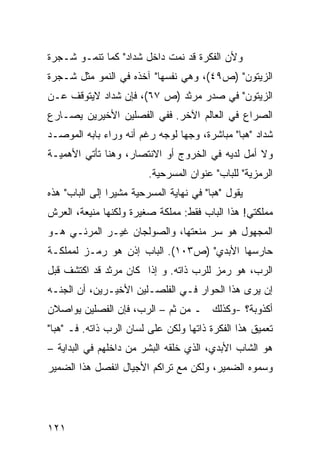 ‫ﻭﻷﻥ ﺍﻟﻔﻜﺭﺓ ﻗﺩ ﻨﻤﺕ ﺩﺍﺨل ﺸﺩﺍﺩ" ﻜﻤﺎ ﺘﻨﻤـﻭ ﺸـﺠﺭﺓ‬
‫ﺍﻟﺯﻴﺘﻭﻥ" )ﺹ٩٤(، ﻭﻫﻲ ﻨﻔﺴﻬﺎ" ﺁﺨﺫﻩ ﻓﻲ ﺍﻟﻨﻤﻭ ﻤﺜل ﺸـﺠﺭﺓ‬
‫ﺍﻟﺯﻴﺘﻭﻥ" ﻓﻲ ﺼﺩﺭ ﻤﺭﺜﺩ )ﺹ ٧٦(، ﻓﺈﻥ ﺸﺩﺍﺩ ﻻﻴﺘﻭﻗﻑ ﻋـﻥ‬
‫ﺍﻟﺼﺭﺍﻉ ﻓﻲ ﺍﻟﻌﺎﻟﻡ ﺍﻵﺨﺭ. ﻓﻔﻲ ﺍﻟﻔﺼﻠﻴﻥ ﺍﻷﺨﻴﺭﻴﻥ ﻴﺼـﺎﺭﻉ‬
‫ﺸﺩﺍﺩ "ﻫﺒﺎ" ﻤﺒﺎﺸﺭﺓ، ﻭﺠ ‪‬ﺎ ﻟﻭﺠﻪ ﺭﻏﻡ ﺃﻨﻪ ﻭﺭﺍﺀ ﺒﺎﺒﻪ ﺍﻟﻤﻭﺼـﺩ‬
                                ‫ﻬ‬
‫ﻭﻻ ﺃﻤل ﻟﺩﻴﻪ ﻓﻲ ﺍﻟﺨﺭﻭﺝ ﺃﻭ ﺍﻻﻨﺘﺼﺎﺭ، ﻭﻫﻨﺎ ﺘﺄﺘﻲ ﺍﻷﻫﻤﻴـﺔ‬
                         ‫ﺍﻟﺭﻤﺯﻴﺔ" ﻟﻠﺒﺎﺏ" ﻋﻨﻭﺍﻥ ﺍﻟﻤﺴﺭﺤﻴﺔ.‬
‫ﻴﻘﻭل "ﻫﺒﺎ" ﻓﻲ ﻨﻬﺎﻴﺔ ﺍﻟﻤﺴﺭﺤﻴﺔ ﻤﺸﻴ ‪‬ﺍ ﺇﻟﻰ ﺍﻟﺒﺎﺏ" ﻫﺫﻩ‬
                ‫ﺭ‬
‫ﻤﻤﻠﻜﺘﻲ! ﻫﺫﺍ ﺍﻟﺒﺎﺏ ﻓﻘﻁ: ﻤﻤﻠﻜﺔ ﺼﻐﻴﺭﺓ ﻭﻟﻜﻨﻬﺎ ﻤﻨﻴﻌﺔ، ﺍﻟﻌﺭﺵ‬
‫ﺍﻟﻤﺠﻬﻭل ﻫﻭ ﺴﺭ ﻤﻨﻌﺘﻬﺎ، ﻭﺍﻟﺼﻭﻟﺠﺎﻥ ﻏﻴـﺭ ﺍﻟﻤﺭﺌـﻲ ﻫـﻭ‬
‫ﺤﺎﺭﺴﻬﺎ ﺍﻷﺒﺩﻱ" )ﺹ٣٠١(. ﺍﻟﺒﺎﺏ ﺇﺫﻥ ﻫﻭ ﺭﻤـﺯ ﻟﻤﻤﻠﻜـﺔ‬
‫ﺍﻟﺭﺏ، ﻫﻭ ﺭﻤﺯ ﻟﻠﺭﺏ ﺫﺍﺘﻪ. ﻭ ﺇﺫﺍ ﻜﺎﻥ ﻤﺭﺜﺩ ﻗﺩ ﺍﻜﺘﺸﻑ ﻗﺒل‬
‫ﺇﻥ ﻴﺭﻯ ﻫﺫﺍ ﺍﻟﺤﻭﺍﺭ ﻓـﻲ ﺍﻟﻔﻠﺼـﻠﻴﻥ ﺍﻷﺨﻴـﺭﻴﻥ، ﺃﻥ ﺍﻟﺠﻨـﻪ‬
‫ﺃﻜﺫﻭﺒﺔ؟ -ﻭﻜﺫﻟﻙ ـ ﻤﻥ ﺜﻡ – ﺍﻟﺭﺏ، ﻓﺈﻥ ﺍﻟﻔﺼﻠﻴﻥ ﻴﻭﺍﺼﻼﻥ‬
‫ﺘﻌﻤﻴﻕ ﻫﺫﺍ ﺍﻟﻔﻜﺭﺓ ﺫﺍﺘﻬﺎ ﻭﻟﻜﻥ ﻋﻠﻰ ﻟﺴﺎﻥ ﺍﻟﺭﺏ ﺫﺍﺘﻪ. ﻓـ "ﻫﺒﺎ"‬
‫ﻫﻭ ﺍﻟﺸﺎﺏ ﺍﻷﺒﺩﻱ، ﺍﻟﺫﻱ ﺨﻠﻘﻪ ﺍﻟﺒﺸﺭ ﻤﻥ ﺩﺍﺨﻠﻬﻡ ﻓﻲ ﺍﻟﺒﺩﺍﻴﺔ –‬
‫ﻭﺴﻤﻭﻩ ﺍﻟﻀﻤﻴﺭ، ﻭﻟﻜﻥ ﻤﻊ ﺘﺭﺍﻜﻡ ﺍﻷﺠﻴﺎل ﺍﻨﻔﺼل ﻫﺫﺍ ﺍﻟﻀﻤﻴﺭ‬




‫١٢١‬
 