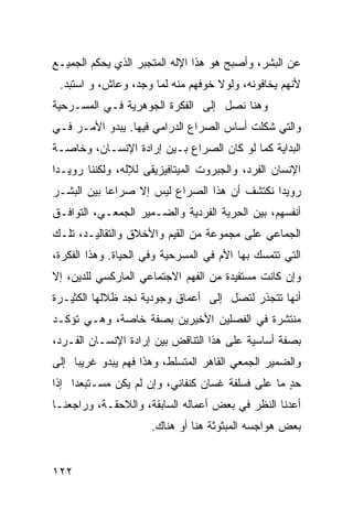 ‫ﻋﻥ ﺍﻟﺒﺸﺭ، ﻭﺃﺼﺒﺢ ﻫﻭ ﻫﺫﺍ ﺍﻹﻟﻪ ﺍﻟﻤﺘﺠﺒﺭ ﺍﻟﺫﻱ ﻴﺤﻜﻡ ﺍﻟﺠﻤﻴـﻊ‬
 ‫ﻷﻨﻬﻡ ﻴﺨﺎﻓﻭﻨﻪ، ﻭﻟﻭﻻ ﺨﻭﻓﻬﻡ ﻤﻨﻪ ﻟﻤﺎ ‪‬ﺠﺩ، ﻭﻋﺎﺵ، ﻭ ﺍﺴﺘﺒﺩ.‬
                   ‫ﻭ‬
‫ﻭﻫﻨﺎ ﻨﺼل ﺇﻟﻰ ﺍﻟﻔﻜﺭﺓ ﺍﻟﺠﻭﻫﺭﻴﺔ ﻓـﻲ ﺍﻟﻤﺴـﺭﺤﻴﺔ‬
‫ﻭﺍﻟﺘﻲ ﺸﻜﻠﺕ ﺃﺴﺎﺱ ﺍﻟﺼﺭﺍﻉ ﺍﻟﺩﺭﺍﻤﻲ ﻓﻴﻬﺎ. ﻴﺒﺩﻭ ﺍﻷﻤـﺭ ﻓـﻲ‬
‫ﺍﻟﺒﺩﺍﻴﺔ ﻜﻤﺎ ﻟﻭ ﻜﺎﻥ ﺍﻟﺼﺭﺍﻉ ﺒـﻴﻥ ﺇﺭﺍﺩﺓ ﺍﻹﻨﺴـﺎﻥ، ﻭﺨﺎﺼـﺔ‬
‫ﺍﻹﻨﺴﺎﻥ ﺍﻟﻔﺭﺩ، ﻭﺍﻟﺠﺒﺭﻭﺕ ﺍﻟﻤﻴﺘﺎﻓﻴﺯﻴﻘﻰ ﻟﻺﻟﻪ، ﻭﻟﻜﻨﻨﺎ ﺭﻭﻴـ ‪‬ﺍ‬
 ‫ﺩ‬
‫ﺭﻭﻴ ‪‬ﺍ ﻨﻜﺘﺸﻑ ﺃﻥ ﻫﺫﺍ ﺍﻟﺼﺭﺍﻉ ﻟﻴﺱ ﺇﻻ ﺼﺭﺍ ‪‬ﺎ ﺒﻴﻥ ﺍﻟﺒﺸـﺭ‬
            ‫ﻋ‬                                 ‫ﺩ‬
‫ﺃﻨﻔﺴﻬﻡ، ﺒﻴﻥ ﺍﻟﺤﺭﻴﺔ ﺍﻟﻔﺭﺩﻴﺔ ﻭﺍﻟﻀـﻤﻴﺭ ﺍﻟﺠﻤﻌـﻲ، ﺍﻟﺘﻭﺍﻓـﻕ‬
‫ﺍﻟﺠﻤﺎﻋﻲ ﻋﻠﻰ ﻤﺠﻤﻭﻋﺔ ﻤﻥ ﺍﻟﻘﻴﻡ ﻭﺍﻷﺨﻼﻕ ﻭﺍﻟﺘﻘﺎﻟﻴـﺩ، ﺘﻠـﻙ‬
‫ﺍﻟﺘﻲ ﺘﺘﻤﺴﻙ ﺒﻬﺎ ﺍﻷﻡ ﻓﻲ ﺍﻟﻤﺴﺭﺤﻴﺔ ﻭﻓﻲ ﺍﻟﺤﻴﺎﺓ. ﻭﻫﺫﺍ ﺍﻟﻔﻜﺭﺓ،‬
‫ﻭﺇﻥ ﻜﺎﻨﺕ ﻤﺴﺘﻔﻴﺩﺓ ﻤﻥ ﺍﻟﻔﻬﻡ ﺍﻻﺠﺘﻤﺎﻋﻲ ﺍﻟﻤﺎﺭﻜﺴﻲ ﻟﻠﺩﻴﻥ، ﺇﻻ‬
‫ﺃﻨﻬﺎ ﺘﺘﺠﺫﺭ ﻟﺘﺼل ﺇﻟﻰ ﺃﻋﻤﺎﻕ ﻭﺠﻭﺩﻴﺔ ﻨﺠﺩ ﻅﻼﻟﻬﺎ ﺍﻟﻜﺜﻴـﺭﺓ‬
‫ﻤﻨﺘﺸﺭﺓ ﻓﻲ ﺍﻟﻔﺼﻠﻴﻥ ﺍﻷﺨﻴﺭﻴﻥ ﺒﺼﻔﺔ ﺨﺎﺼﺔ، ﻭﻫـﻲ ﺘﺅﻜـﺩ‬
‫ﺒﺼﻔﺔ ﺃﺴﺎﺴﻴﺔ ﻋﻠﻰ ﻫﺫﺍ ﺍﻟﺘﻨﺎﻗﺽ ﺒﻴﻥ ﺇﺭﺍﺩﺓ ﺍﻹﻨﺴـﺎﻥ ﺍﻟﻔـﺭﺩ،‬
‫ﻭﺍﻟﻀﻤﻴﺭ ﺍﻟﺠﻤﻌﻲ ﺍﻟﻘﺎﻫﺭ ﺍﻟﻤﺘﺴﻠﻁ، ﻭﻫﺫﺍ ﻓﻬﻡ ﻴﺒﺩﻭ ﻏﺭﻴ ‪‬ﺎ ﺇﻟﻰ‬
     ‫ﺒ‬
‫ﺤﺩ ﻤﺎ ﻋﻠﻰ ﻓﺴﻠﻔﺔ ﻏﺴﺎﻥ ﻜﻨﻔﺎﻨﻲ، ﻭﺇﻥ ﻟﻡ ﻴﻜﻥ ﻤﺴـﺘﺒﻌ ‪‬ﺍ ﺇﺫﺍ‬
     ‫ﺩ‬                                             ‫ٍ‬
‫ﺃﻋﺩﻨﺎ ﺍﻟﻨﻅﺭ ﻓﻲ ﺒﻌﺽ ﺃﻋﻤﺎﻟﻪ ﺍﻟﺴﺎﺒﻘﺔ، ﻭﺍﻟﻼﺤﻘـﺔ، ﻭﺭﺍﺠﻌﻨـﺎ‬
                      ‫ﺒﻌﺽ ﻫﻭﺍﺠﺴﻪ ﺍﻟﻤﺒﺜﻭﺜﺔ ﻫﻨﺎ ﺃﻭ ﻫﻨﺎﻙ.‬


‫٢٢١‬
 