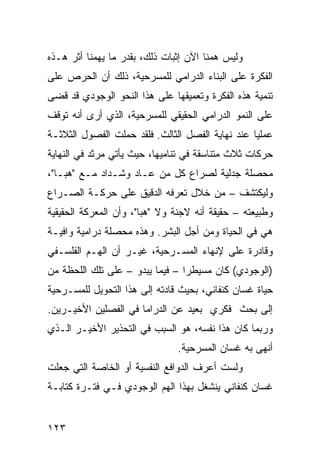 ‫ﻭﻟﻴﺱ ﻫﻤﻨﺎ ﺍﻵﻥ ﺇﺜﺒﺎﺕ ﺫﻟﻙ، ﺒﻘﺩﺭ ﻤﺎ ﻴﻬﻤﻨﺎ ﺃﺜﺭ ﻫـﺫﻩ‬
‫ﺍﻟﻔﻜﺭﺓ ﻋﻠﻰ ﺍﻟﺒﻨﺎﺀ ﺍﻟﺩﺭﺍﻤﻲ ﻟﻠﻤﺴﺭﺤﻴﺔ، ﺫﻟﻙ ﺃﻥ ﺍﻟﺤﺭﺹ ﻋﻠﻰ‬
‫ﺘﻨﻤﻴﺔ ﻫﺫﻩ ﺍﻟﻔﻜﺭﺓ ﻭﺘﻌﻤﻴﻘﻬﺎ ﻋﻠﻰ ﻫﺫﺍ ﺍﻟﻨﺤﻭ ﺍﻟﻭﺠﻭﺩﻱ ﻗﺩ ﻗﻀﻰ‬
‫ﻋﻠﻰ ﺍﻟﻨﻤﻭ ﺍﻟﺩﺭﺍﻤﻲ ﺍﻟﺤﻘﻴﻘﻲ ﻟﻠﻤﺴﺭﺤﻴﺔ، ﺍﻟﺫﻱ ﺃﺭﻯ ﺃﻨﻪ ﺘﻭﻗﻑ‬
‫ﻋﻤﻠ ‪‬ﺎ ﻋﻨﺩ ﻨﻬﺎﻴﺔ ﺍﻟﻔﺼل ﺍﻟﺜﺎﻟﺙ. ﻓﻠﻘﺩ ﺤﻤﻠﺕ ﺍﻟﻔﺼﻭل ﺍﻟﺜﻼﺜـﺔ‬
                                                  ‫ﻴ‬
‫ﺤﺭﻜﺎﺕ ﺜﻼﺙ ﻤﺘﻨﺎﺴﻘﺔ ﻓﻲ ﺘﻨﺎﻤﻴﻬﺎ، ﺤﻴﺙ ﻴﺄﺘﻲ ﻤﺭﺜﺩ ﻓﻲ ﺍﻟﻨﻬﺎﻴﺔ‬
‫ﻤﺤﺼﻠﺔ ﺠﺩﻟﻴﺔ ﻟﺼﺭﺍﻉ ﻜل ﻤﻥ ﻋـﺎﺩ ﻭﺸـﺩﺍﺩ ﻤـﻊ "ﻫﺒـﺎ"،‬
‫ﻭﻟﻴﻜﺘﺸﻑ – ﻤﻥ ﺨﻼل ﺘﻌﺭﻓﻪ ﺍﻟﺩﻗﻴﻕ ﻋﻠﻰ ﺤﺭﻜـﺔ ﺍﻟﺼـﺭﺍﻉ‬
‫ﻭﻁﺒﻴﻌﺘﻪ – ﺤﻘﻴﻘﺔ ﺃﻨﻪ ﻻﺠﻨﺔ ﻭﻻ "ﻫﺒﺎ"، ﻭﺃﻥ ﺍﻟﻤﻌﺭﻜﺔ ﺍﻟﺤﻘﻴﻘﻴﺔ‬
‫ﻫﻲ ﻓﻲ ﺍﻟﺤﻴﺎﺓ ﻭﻤﻥ ﺃﺠل ﺍﻟﺒﺸﺭ. ﻭﻫﺫﻩ ﻤﺤﺼﻠﺔ ﺩﺭﺍﻤﻴﺔ ﻭﺍﻓﻴـﺔ‬
‫ﻭﻗﺎﺩﺭﺓ ﻋﻠﻰ ﻹﻨﻬﺎﺀ ﺍﻟﻤﺴـﺭﺤﻴﺔ، ﻏﻴـﺭ ﺃﻥ ﺍﻟﻬـﻡ ﺍﻟﻔﻠﺴـﻔﻲ‬
‫)ﺍﻟﻭﺠﻭﺩﻱ( ﻜﺎﻥ ﻤﺴﻴﻁ ‪‬ﺍ – ﻓﻴﻤﺎ ﻴﺒﺩﻭ – ﻋﻠﻰ ﺘﻠﻙ ﺍﻟﻠﺤﻅﺔ ﻤﻥ‬
                                 ‫ﺭ‬
‫ﺤﻴﺎﺓ ﻏﺴﺎﻥ ﻜﻨﻔﺎﻨﻲ، ﺒﺤﻴﺙ ﻗﺎﺩﺘﻪ ﺇﻟﻰ ﻫﺫﺍ ﺍﻟﺘﺤﻭﻴل ﻟﻠﻤﺴـﺭﺤﻴﺔ‬
‫ﺇﻟﻰ ﺒﺤﺙ ﻓﻜﺭﻱ ﺒﻌﻴﺩ ﻋﻥ ﺍﻟﺩﺭﺍﻤﺎ ﻓﻲ ﺍﻟﻔﺼﻠﻴﻥ ﺍﻷﺨﻴـﺭﻴﻥ.‬
‫ﻭﺭﺒﻤﺎ ﻜﺎﻥ ﻫﺫﺍ ﻨﻔﺴﻪ، ﻫﻭ ﺍﻟﺴﺒﺏ ﻓﻲ ﺍﻟﺘﺤﺫﻴﺭ ﺍﻷﺨﻴـﺭ ﺍﻟـﺫﻱ‬
                               ‫ﺃﻨﻬﻰ ﺒﻪ ﻏﺴﺎﻥ ﺍﻟﻤﺴﺭﺤﻴﺔ.‬
‫ﻭﻟﺴﺕ ﺃﻋﺭﻑ ﺍﻟﺩﻭﺍﻓﻊ ﺍﻟﻨﻔﺴﻴﺔ ﺃﻭ ﺍﻟﺨﺎﺼﺔ ﺍﻟﺘﻲ ﺠﻌﻠﺕ‬
‫ﻏﺴﺎﻥ ﻜﻨﻔﺎﻨﻲ ﻴﻨﺸﻐل ﺒﻬﺫﺍ ﺍﻟﻬﻡ ﺍﻟﻭﺠﻭﺩﻱ ﻓـﻲ ﻓﺘـﺭﺓ ﻜﺘﺎﺒـﺔ‬


‫٣٢١‬
 