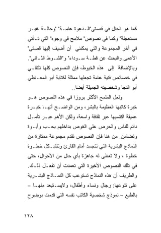 ‫ﻜﻤﺎ ﻫﻭ ﺍﻟﺤﺎل ﻓﻲ ﻗﺼﺘﻰ"ﺍﻟـﺩﻋﻭﺓ ﻋﺎﻤـﺔ" "ﻭﺤﺎﻟـﺔ ﻏﻴـﺭ‬
 ‫ﻤﺴﺘﻌﺠﻠﺔ" ﻭﻜﻤﺎ ﻓﻲ ﻨﺼﻭﺹ" ﻤﻼﻤﺢ ﻓﻲ ﻭﺠﻭﻩ" ﺍﻟﺘﻲ ﺘـﺄﺘﻲ‬
 ‫ﻓﻲ ﺁﺨﺭ ﺍﻟﻤﺠﻤﻭﻋﺔ ﻭﺍﻟﺘﻲ ﻴﻤﻜﻨﻨﻲ ﺃﻥ ﺃﻀﻴﻑ ﺇﻟﻴﻬﺎ ﻗﺼﺘﻰ"‬
 ‫ﺍﻷﻋﻤﻰ ﻭﺍﻟﺒﺤﺙ ﻋﻥ ﻗﻁـﺔ ﺴـﻭﺩﺍﺀ" ﻭ"ﺍﻟﺸـﻭﻁ ﺍﻟﺜـﺎﻨﻲ".‬
 ‫ﻭﺒﺎﻹﻀﺎﻓﺔ ﺇﻟﻰ ﻫﺫﻩ ﺍﻟﺨﻴﻭﻁ، ﻓﺈﻥ ﺍﻟﻨﺼﻭﺹ ﻜﻠﻬﺎ ﺘﻠﺘﻘـﻲ‬
 ‫ﻓﻲ ﺨﺼﺎﺌﺹ ﻓﻨﻴﺔ ﻋﺎﻤﺔ ﺘﺠﻌﻠﻬﺎ ﻤﻤﺜﻠﺔ ﻟﻜﺘﺎﺒﺔ ﺃﺒﻭ ﺍﻟﻤﻌـﺎﻁﻲ‬
                     ‫ﺃﺒﻭ ﺍﻟﻨﺠﺎ ﻭﺸﺨﺼﻴﺘﻪ ﺍﻟﺠﻤﻴﻠﺔ ﺃﻴ ‪‬ﺎ..‬
                        ‫ﻀ‬
 ‫ﻭﻟﻌل ﺍﻟﻤﻠﻤﺢ ﺍﻷﻜﺜﺭ ﺒﺭﻭ ‪‬ﺍ ﻓﻲ ﻫﺫﻩ ﺍﻟﻨﺼﻭﺹ ﻫـﻭ‬
                    ‫ﺯ‬
 ‫ﺨﺒﺭﺓ ﻜﺎﺘﺒﻬﺎ ﺍﻟﻌﻅﻴﻤﺔ ﺒﺎﻟﺒﺸﺭ، ﻭﻤﻥ ﺍﻟﻭﺍﻀـﺢ ﺃﻨﻬـﺎ ﺨﺒـﺭﺓ‬
 ‫ﻋﻤﻴﻘﺔ ﺍﻜﺘﺴﺒﻬﺎ ﻋﺒﺭ ﺜﻘﺎﻓﺔ ﻭﺍﺴﻌﺔ، ﻭﻟﻜﻥ ﺍﻷﻫﻡ ﻋﺒـﺭ ﺘﺄﻤـل‬
 ‫ﺩﺍﺌﻡ ﻟﻠﻨﺎﺱ ﻭﺍﻟﺤﺭﺹ ﻋﻠﻰ ﺍﻟﻐﻭﺹ ﺒﺩﺍﺨﻠﻬﻡ ﺒﺤـﺏ ﻭﺃﺒـﻭﺓ‬
 ‫ﻭﺘﻀﺎﻤﻥ. ﻤﻥ ﻫﻨﺎ ﻓﺈﻥ ﺍﻟﻨﺼﻭﺹ ﺘﻘﺩﻡ ﻤﺠﻤﻭﻋﺔ ﻤﻤﺘﺎﺯﺓ ﻤﻥ‬
 ‫ﺍﻟﻨﻤﺎﺫﺝ ﺍﻟﺒﺸﺭﻴﺔ ﺍﻟﺘﻲ ﺘﺘﺠﺴﺩ ﺃﻤﺎﻡ ﺍﻟﻘﺎﺭﺉ ﻭﺘﺘﺸـﻜل ﺨﻁـﻭﺓ‬
 ‫ﺨﻁﻭﺓ ، ﻭﻻ ﺘﻌ ﹶﻰ ﻟﻪ ﺠﺎﻫﺯﺓ ﺒﺄﻱ ﺤﺎل ﻤﻥ ﺍﻷﺤﻭﺍل، ﺤﺘﻰ‬
                                  ‫ﻁ‬
 ‫ﻓﻲ ﺘﻠﻙ ﺍﻟﻨﺼﻭﺹ ﺍﻷﺨﻴﺭﺓ ﺍﻟﺘﻲ ﺘﻌ ‪‬ﺩﺕ ﺃﻥ ﺘﻔﻌـل ﺫﻟـﻙ.‬
                  ‫ﻤ‬
 ‫ﻭﺍﻟﻁﺭﻴﻑ ﺃﻥ ﻫﺫﻩ ﺍﻟﻨﻤﺎﺫﺝ ﺘﺴﺘﻭﻋﺏ ﻜل ﺍﻟﻨﻤـﺎﺫﺝ ﺍﻟﺒﺸـﺭﻴﺔ‬
 ‫ﻋﻠﻰ ﺘﻨﻭﻋﻬﺎ: ﺭﺠﺎل ﻭﻨﺴﺎﺀ ﻭﺃﻁﻔﺎل، ﻭﻻﻴﺴـﺘﺒﻌﺩ ﻤﻨﻬـﺎ –‬
 ‫ﺒﺎﻟﻁﺒﻊ – ﻨﻤﻭﺫﺝ ﺸﺨﺼﻴﺔ ﺍﻟﻜﺎﺘﺏ ﻨﻔﺴﻪ ﺍﻟﺘﻲ ﻗﺩﻤﺕ ﺒﻭﻀﻭﺡ‬


‫٨٢١‬
 