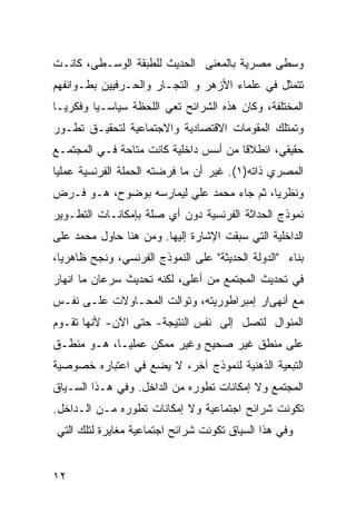 ‫ﻭﺴﻁﻰ ﻤﺼﺭﻴﺔ ﺒﺎﻟﻤﻌﻨﻰ ﺍﻟﺤﺩﻴﺙ ﻟﻠﻁﺒﻘﺔ ﺍﻟﻭﺴـﻁﻰ، ﻜﺎﻨـﺕ‬
‫ﺘﺘﻤﺜل ﻓﻲ ﻋﻠﻤﺎﺀ ﺍﻷﺯﻫﺭ ﻭ ﺍﻟﺘﺠـﺎﺭ ﻭﺍﻟﺤـﺭﻓﻴﻴﻥ ﺒﻁـﻭﺍﺌﻔﻬﻡ‬
‫ﺍﻟﻤﺨﺘﻠﻔﺔ، ﻭﻜﺎﻥ ﻫﺫﻩ ﺍﻟﺸﺭﺍﺌﺢ ﺘﻌﻲ ﺍﻟﻠﺤﻅﺔ ﺴﻴﺎﺴـ ‪‬ﺎ ﻭﻓﻜﺭ ‪‬ـﺎ‬
  ‫ﻴ‬       ‫ﻴ‬
‫ﻭﺘﻤﺘﻠﻙ ﺍﻟﻤﻘﻭﻤﺎﺕ ﺍﻻﻗﺘﺼﺎﺩﻴﺔ ﻭﺍﻻﺠﺘﻤﺎﻋﻴﺔ ﻟﺘﺤﻘﻴـﻕ ﺘﻁـﻭﺭ‬
‫ﺤﻘﻴﻘﻲ، ﺍﻨﻁﻼﻗﺎ ﻤﻥ ﺃﺴﺱ ﺩﺍﺨﻠﻴﺔ ﻜﺎﻨﺕ ﻤﺘﺎﺤﺔ ﻓـﻲ ﺍﻟﻤﺠﺘﻤـﻊ‬
‫ﺍﻟﻤﺼﺭﻱ ﺫﺍﺘﻪ)١(. ﻏﻴﺭ ﺃﻥ ﻤﺎ ﻓﺭﻀﺘﻪ ﺍﻟﺤﻤﻠﺔ ﺍﻟﻔﺭﻨﺴﻴﺔ ﻋﻤﻠ ‪‬ﺎ‬
 ‫ﻴ‬
‫ﻭﻨﻅﺭ ‪‬ﺎ، ﺜﻡ ﺠﺎﺀ ﻤﺤﻤﺩ ﻋﻠﻲ ﻟﻴﻤﺎﺭﺴﻪ ﺒﻭﻀﻭﺡ، ﻫـﻭ ﻓـﺭﺽ‬
                                          ‫ﻴ‬
‫ﻨﻤﻭﺫﺝ ﺍﻟﺤﺩﺍﺜﺔ ﺍﻟﻔﺭﻨﺴﻴﺔ ﺩﻭﻥ ﺃﻱ ﺼﻠﺔ ﺒﺈﻤﻜﺎﻨـﺎﺕ ﺍﻟﺘﻁـﻭﻴﺭ‬
‫ﺍﻟﺩﺍﺨﻠﻴﺔ ﺍﻟﺘﻲ ﺴﺒﻘﺕ ﺍﻹﺸﺎﺭﺓ ﺇﻟﻴﻬﺎ. ﻭﻤﻥ ﻫﻨﺎ ﺤﺎﻭل ﻤﺤﻤﺩ ﻋﻠﻰ‬
‫ﺒﻨﺎﺀ "ﺍﻟﺩﻭﻟﺔ ﺍﻟﺤﺩﻴﺜﺔ" ﻋﻠﻰ ﺍﻟﻨﻤﻭﺫﺝ ﺍﻟﻔﺭﻨﺴﻲ، ﻭﻨﺠﺢ ﻅﺎﻫﺭ ‪‬ﺎ،‬
  ‫ﻴ‬
‫ﻓﻲ ﺘﺤﺩﻴﺙ ﺍﻟﻤﺠﺘﻤﻊ ﻤﻥ ﺃﻋﻠﻰ، ﻟﻜﻨﻪ ﺘﺤﺩﻴﺙ ﺴﺭﻋﺎﻥ ﻤﺎ ﺍﻨﻬﺎﺭ‬
‫ﻤﻊ ﺃﻨﻬﻰﺍﺭ ﺇﻤﺒﺭﺍﻁﻭﺭﻴﺘﻪ، ﻭﺘﻭﺍﻟﺕ ﺍﻟﻤﺤـﺎﻭﻻﺕ ﻋﻠـﻰ ﻨﻔـﺱ‬
‫ﺍﻟﻤﻨﻭﺍل ﻟﺘﺼل ﺇﻟﻰ ﻨﻔﺱ ﺍﻟﻨﺘﻴﺠﺔ- ﺤﺘﻰ ﺍﻵﻥ- ﻷﻨﻬﺎ ﺘﻘـﻭﻡ‬
‫ﻋﻠﻰ ﻤﻨﻁﻕ ﻏﻴﺭ ﺼﺤﻴﺢ ﻭﻏﻴﺭ ﻤﻤﻜﻥ ﻋﻤﻠ ‪‬ـﺎ، ﻫـﻭ ﻤﻨﻁـﻕ‬
             ‫ﻴ‬
‫ﺍﻟﺘﺒﻌﻴﺔ ﺍﻟﺫﻫﻨﻴﺔ ﻟﻨﻤﻭﺫﺝ ﺁﺨﺭ، ﻻ ﻴﻀﻊ ﻓﻲ ﺍﻋﺘﺒﺎﺭﻩ ﺨﺼﻭﺼﻴﺔ‬
‫ﺍﻟﻤﺠﺘﻤﻊ ﻭﻻ ﺇﻤﻜﺎﻨﺎﺕ ﺘﻁﻭﺭﻩ ﻤﻥ ﺍﻟﺩﺍﺨل. ﻭﻓﻲ ﻫـﺫﺍ ﺍﻟﺴـﻴﺎﻕ‬
‫ﺘﻜﻭﻨﺕ ﺸﺭﺍﺌﺢ ﺍﺠﺘﻤﺎﻋﻴﺔ ﻭﻻ ﺇﻤﻜﺎﻨﺎﺕ ﺘﻁﻭﺭﻩ ﻤـﻥ ﺍﻟـﺩﺍﺨل.‬
‫ﻭﻓﻲ ﻫﺫﺍ ﺍﻟﺴﻴﺎﻕ ﺘﻜﻭﻨﺕ ﺸﺭﺍﺌﺢ ﺍﺠﺘﻤﺎﻋﻴﺔ ﻤﻐﺎﻴﺭﺓ ﻟﺘﻠﻙ ﺍﻟﺘﻲ‬


‫٢١‬
 