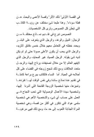 ‫ﻓﻲ ﺍﻟﻘﺼﺔ ﺍﻷﻭﻟﻰ" ﺫﻟﻙ ﺍﻷﺜﺭ" ﻭﻗﺼﺔ ﺍﻷﻋﻤﻰ ﻭﺍﻟﺒﺤﺙ ﻋـﻥ‬
 ‫ﻗﻁﺔ ﺴﻭﺩﺍﺀ". ﻭﻫﺫﺍ ﻁﺒ ‪‬ﺎ ﺸﺊ ﻤﺨﺘﻠﻑ ﻋﻥ ﺭﺅﻴـﺔ ﺍﻟﻜﺎﺘـﺏ‬
                            ‫ﻌ‬
          ‫ﺍﻟﺘﻲ ﺘﺒﻁﻥ ﻜل ﺍﻟﻨﺼﻭﺹ ﻭﺘﺭﻯ ﻜل ﺍﻟﺸﺨﺼﻴﺎﺕ.‬
 ‫ﺍﻟﻨﺼﻭﺹ ﺘﺒﺭﻉ ﻓﻲ ﺘﻘـﺩﻴﻡ ﻨﻤـﺎﺫﺝ ﻤﺨﺘﻠﻔـﺔ ﻤـﻥ‬
 ‫ﺍﻟﺭﺠﺎل: ﺍﻟﻨﺒﻴل ﻭﺍﻟﻭﻏﺩ، ﻭﺍﻟﺭﺠل ﺍﻟﺫﻱ ﻴﺘﻌﺭﻑ ﻋﻠﻰ ﺍﻟﺒﺸـﺭ‬
 ‫ﻭﻴﺤﺩﺩ ﺨﻁﺘﻪ ﻓﻲ ﺍﻟﺘﻌﺎﻤل ﻤﻌﻬﻡ ﺨﻼل ﺨﻤﺱ ﺩﻗﺎﺌﻕ ﻻﺘﺯﻴﺩ،‬
 ‫ﻭﺍﻟﺭﺠل ﺍﻟﺫﻱ ﻴﺤﺏ ﺃﻥ ﻴﻜﻭﻥ ﺍﻷﻋﻠﻰ ﺼﻭ ﹰﺎ ﺤﺘﻰ ﻟﻭ ﻟﻡ ﻴﻜﻥ‬
                ‫ﺘ‬
 ‫ﻟﺩﻴﻪ ﺸﺊ ﻴﻘﻭﻟﻪ. ﺍﻟﺭﺠل ﺍﻟﺼﻴﺎﺩ ﻏﻴﺭ ﺍﻟﻤﺤﺎﻴﺩ، ﻭﺍﻟﺭﺠل ﺍﻟﺫﻱ‬
 ‫ﻻﻴﻔﻬﻡ ﺍﻟﻌﺎﻟﻡ ﺇﻻ ﻤﻥ ﺨﻼل ﺘﺼﻨﻴﻔﺎﺕ ﻴﺭﺘﺎﺡ ﺇﻟﻴﻬﺎ، ﻭﺍﻟﺭﺠـل‬
 ‫ﻤﺘﻌﺩﺩ ﺍﻟﻌﻼﻗﺎﺕ ﻭﻤﻊ ﺫﻟﻙ ﺘﻨﺠﺢ ﺯﻭﺠﺘﻪ ﻓﻲ ﺍﻟﻘﻀﺎﺀ ﻋﻠﻰ ﻜل‬
 ‫ﺃﺤﻼﻤﻪ ﻓﻲ ﺍﻟﺤﻴﺎﺓ. ﺃﻤﺎ ﺍﻟﻨﺴﺎﺀ ﻓﺎﻟﻜﺎﺘﺏ ﻴﺒﺭﻉ ﺒﺭﺍﻋﺔ ﻜﺎﻤﻠـﺔ‬
 ‫ﻓﻲ ﺘﻘﺩﻴﻡ ﻋﺩﺓ ﻨﻤﺎﺫﺝ ﺴﺎﺌﺩﺓ ﻭﻓﻲ ﻨﻔﺱ ﺍﻟﻭﻗﺕ ﻟﻬـﺎ ﺘﻔﺭﺩﻫـﺎ‬
 ‫ﻭﺘﻤﻴﺯﻫﺎ، ﻤﻨﻬﺎ ﺸﺨﺼﻴﺔ ﺍﻟﺯﻭﺠﺔ ﺍﻟﻘﺎﻤﻌﺔ ﺍﻟﺘﻲ ﺃﺸﺭﻨﺎ ﺇﻟﻴﻬﺎ،‬
 ‫ﻭﺸﺨﺼﻴﺔ ﺴﻴﺩﺓ ﺍﻷﻋﻤﺎل ﺍﻟﻭﺼﻭﻟﻴﺔ ﺍﻟﺘﻲ ﺘﺤﺏ ﺍﻟﻨﺠﺎﺡ ﻓـﻲ‬
 ‫ﺍﻟﻌﻤل ﻋﻠﻰ ﺤﺴﺎﺏ ﺃﻱ ﺸﺊ، ﻭﺍﻟﺸﺨﺼﻴﺔ ﺍﻷﻫﻡ ﻫﻲ ﺸﺨﺼﻴﺔ‬
 ‫ﺴﻠﻤﻰ ﻋﻭﺍﺩ ﺍﻟﺘﻲ ﺘﺘﻜﺭﺭ ﻓﻲ ﺃﻜﺜﺭ ﻤﻥ ﻗﺼﺔ، ﻭﻫﻲ ﺸﺨﺼﻴﺔ‬
 ‫ﺍﻟﻤﺭﺃﺓ ﺍﻟﺠﺫﺍﺒﺔ ﺍﻟﻠﻌﻭﺏ ﺇﻟﻰ ﺤﺩ ﻤﺎ، ﻭﻤﻊ ﺫﻟﻙ ﻓﻬﻲ ﻤﺭﻏﻭﺒـﺔ‬




‫٩٢١‬
 