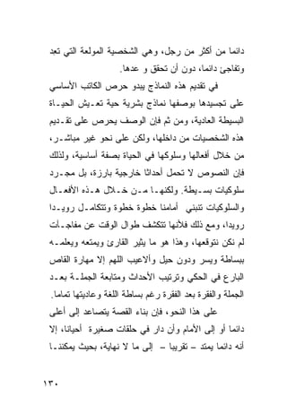 ‫ﺩﺍﺌ ‪‬ﺎ ﻤﻥ ﺃﻜﺜﺭ ﻤﻥ ﺭﺠل، ﻭﻫﻲ ﺍﻟﺸﺨﺼﻴﺔ ﺍﻟﻤﻭﻟﻌﺔ ﺍﻟﺘﻲ ﺘ ِﺩ‬
  ‫ﹶﻌ‬                                            ‫ﻤ‬
                     ‫ﻭﺘﻔﺎﺠﺊ ﺩﺍﺌ ‪‬ﺎ، ﺩﻭﻥ ﺃﻥ ﺘﺤﻘﻕ ﻭ ﻋﺩﻫﺎ.‬
                                           ‫ﻤ‬
 ‫ﻓﻲ ﺘﻘﺩﻴﻡ ﻫﺫﻩ ﺍﻟﻨﻤﺎﺫﺝ ﻴﺒﺩﻭ ﺤﺭﺹ ﺍﻟﻜﺎﺘﺏ ﺍﻷﺴﺎﺴﻲ‬
 ‫ﻋﻠﻰ ﺘﺠﺴﻴﺩﻫﺎ ﺒﻭﺼﻔﻬﺎ ﻨﻤﺎﺫﺝ ﺒﺸﺭﻴﺔ ﺤﻴﺔ ﺘﻌـﻴﺵ ﺍﻟﺤﻴـﺎﺓ‬
 ‫ﺍﻟﺒﺴﻴﻁﺔ ﺍﻟﻌﺎﺩﻴﺔ، ﻭﻤﻥ ﺜﻡ ﻓﺈﻥ ﺍﻟﻭﺼﻑ ﻴﺤﺭﺹ ﻋﻠﻰ ﺘﻘـﺩﻴﻡ‬
 ‫ﻫﺫﻩ ﺍﻟﺸﺨﺼﻴﺎﺕ ﻤﻥ ﺩﺍﺨﻠﻬﺎ، ﻭﻟﻜﻥ ﻋﻠﻰ ﻨﺤﻭ ﻏﻴﺭ ﻤﺒﺎﺸـﺭ،‬
 ‫ﻤﻥ ﺨﻼل ﺃﻓﻌﺎﻟﻬﺎ ﻭﺴﻠﻭﻜﻬﺎ ﻓﻲ ﺍﻟﺤﻴﺎﺓ ﺒﺼﻔﺔ ﺃﺴﺎﺴﻴﺔ، ﻭﻟﺫﻟﻙ‬
 ‫ﻓﺈﻥ ﺍﻟﻨﺼﻭﺹ ﻻ ﺘﺤﻤل ﺃﺤﺩﺍ ﹰﺎ ﺨﺎﺭﺠﻴﺔ ﺒﺎﺭﺯﺓ، ﺒل ﻤﺠـﺭﺩ‬
                         ‫ﺜ‬
 ‫ﺴﻠﻭﻜﻴﺎﺕ ﺒﺴـﻴﻁﺔ. ﻭﻟﻜﻨﻬـﺎ ﻤـﻥ ﺨـﻼل ﻫـﺫﻩ ﺍﻷﻓﻌـﺎل‬
 ‫ﻭﺍﻟﺴﻠﻭﻜﻴﺎﺕ ﺘﻨﺒﻨﻲ ﺃﻤﺎﻤﻨﺎ ﺨﻁﻭﺓ ﺨﻁﻭﺓ ﻭﺘﺘﻜﺎﻤـل ﺭﻭﻴـ ‪‬ﺍ‬
  ‫ﺩ‬
 ‫ﺭﻭﻴ ‪‬ﺍ، ﻭﻤﻊ ﺫﻟﻙ ﻓﻸﻨﻬﺎ ﺘﺘﻜﺸﻑ ﻁﻭﺍل ﺍﻟﻭﻗﺕ ﻋﻥ ﻤﻔﺎﺠـﺂﺕ‬
                                             ‫ﺩ‬
 ‫ﻟﻡ ﻨﻜﻥ ﻨﺘﻭﻗﻌﻬﺎ، ﻭﻫﺫﺍ ﻫﻭ ﻤﺎ ﻴﺜﻴﺭ ﺍﻟﻘﺎﺭﺉ ﻭﻴﻤﺘﻌﻪ ﻭﻴﻌﻠﻤـﻪ‬
 ‫ﺒﺒﺴﺎﻁﺔ ﻭﻴﺴﺭ ﻭﺩﻭﻥ ﺤﻴل ﻭﺃﻻﻋﻴﺏ ﺍﻟﻠﻬﻡ ﺇﻻ ﻤﻬﺎﺭﺓ ﺍﻟﻘﺎﺹ‬
 ‫ﺍﻟﺒﺎﺭﻉ ﻓﻲ ﺍﻟﺤﻜﻲ ﻭﺘﺭﺘﻴﺏ ﺍﻷﺤﺩﺍﺙ ﻭﻤﺘﺎﺒﻌﺔ ﺍﻟﺠﻤﻠـﺔ ﺒﻌـﺩ‬
 ‫ﺍﻟﺠﻤﻠﺔ ﻭﺍﻟﻔﻘﺭﺓ ﺒﻌﺩ ﺍﻟﻔﻘﺭﺓ ﺭﻏﻡ ﺒﺴﺎﻁﺔ ﺍﻟﻠﻐﺔ ﻭﻋﺎﺩﻴﺘﻬﺎ ﺘﻤﺎ ‪‬ﺎ.‬
   ‫ﻤ‬
 ‫ﻋﻠﻰ ﻫﺫﺍ ﺍﻟﻨﺤﻭ، ﻓﺈﻥ ﺒﻨﺎﺀ ﺍﻟﻘﺼﺔ ﻴﺘﺼﺎﻋﺩ ﺇﻟﻰ ﺃﻋﻠﻰ‬
 ‫ﺩﺍﺌ ‪‬ﺎ ﺃﻭ ﺇﻟﻰ ﺍﻷﻤﺎﻡ ﻭﺃﻥ ﺩﺍﺭ ﻓﻲ ﺤﻠﻘﺎﺕ ﺼﻐﻴﺭﺓ ﺃﺤﻴﺎ ﹰﺎ، ﺇﻻ‬
      ‫ﻨ‬                                           ‫ﻤ‬
 ‫ﺃﻨﻪ ﺩﺍﺌ ‪‬ﺎ ﻴﻤﺘﺩ – ﺘﻘﺭﻴ ‪‬ﺎ – ﺇﻟﻰ ﻤﺎ ﻻ ﻨﻬﺎﻴﺔ، ﺒﺤﻴﺙ ﻴﻤﻜﻨﻨـﺎ‬
                                 ‫ﺒ‬              ‫ﻤ‬


‫٠٣١‬
 