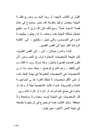 ‫ﺍﻟﻘﻭل ﺇﻥ ﺍﻟﻜﺎﺘﺏ ﻻﻴﺠﻴﺩ، ﺃﻭ ﺭﺒﻤﺎ ﻻﻴﺤـﺏ ﻭﻀـﻊ ﻨﻘﻁـﺔ‬
 ‫ﺍﻟﻨﻬﺎﻴﺔ ﻭﻴﻔﻀل ﺘﺭﻜﻬﺎ ﻤﻔﺘﻭﺤﺔ ﻜﻤﺎ ﻴﺸﻴﺭ ﺒﻭﻀﻭﺡ ﻓﻲ ﺨﺘﺎﻡ‬
 ‫ﻗﺼﺔ" ﺍﻟﺩﻋﻭﺓ ﻋﺎﻤﺔ". ﻭﻤﻊ ﺫﻟﻙ، ﻓﺈﻥ ﺍﻟﻘـﺎﺭﺉ ﻻ ﻴﺴـﺘﻁﻴﻊ‬
 ‫ﺘﺠﺎﻫل ﻤﺸﻜﻠﺔ ﺍﻟﻨﻬﺎﻴﺔ ﻫﺫﻩ، ﻭﺨﺎﺼـﺔ ﺇﺫﺍ ﺭﺒﻁﻬـﺎ ﺒﻁﺒﻴﻌـﺔ‬
 ‫ﺍﻟﺴﺭﺩ ﻓﻲ ﺍﻟﻨﺼﻭﺹ، ﻭﺍﻟﺘﻲ ﺘﻤﻴل – ﺒﺎﻟﻁﺒﻊ – ﺇﻟﻰ ﺍﻟﻜﺘﺎﺒﺔ‬
                    ‫ﺍﻟﺭﻭﺍﺌﻴﺔ ﺃﻜﺜﺭ ﻤﻨﻬﺎ ﺇﻟﻰ ﺍﻟﻘﺹ ﺍﻟﻘﺼﻴﺭ.‬
 ‫ﺍﻟﺒﻨﺎﺀ ﻭﺍﻟﺴﺭﺩ ﻴﻤﻴﻼﻥ – ﺇﺫﻥ – ﺇﻟﻰ ﺍﻟﻘﺹ ﺍﻟﻁﻭﻴل،‬
 ‫ﻟﻜﻥ ﻁﺒﻴﻌﺔ ﺍﻟﺸﺨﺼﻴﺎﺕ ﺍﻟﻤﺨﺘﺎﺭﺓ ﺘﺭﺸـﺢ ﺍﻟﻨﺼـﻭﺹ ﻷﻥ‬
 ‫ﺘﻜﻭﻥ ﻗﺼ ‪‬ﺎ ﻗﺼﻴﺭﺓ ﺒﺎﻤﺘﻴﺎﺯ، ﻭﻫﻨﺎ ﻨﺩﺭﻙ ﺭﺅﻴـﺔ ﺍﻟﻜﺎﺘـﺏ‬
                                         ‫ﺼ‬
 ‫ﺍﻟﺘﻲ ﺘﻠﺘﻘﻁ – ﺭﻏﻡ ﺍﻟﺘﻨﻭﻉ ﺍﻟﻭﺍﻀﺢ – ﻨﻤ ﹰﺎ ﻤﻤﺤـﺩ ‪‬ﺍ ﻤـﻥ‬
      ‫‪‬ﺩ‬       ‫ﻁ‬
 ‫ﺍﻟﺸﺨﺼﻴﺎﺕ ﻫﻲ ﺍﻟﺸﺨﺼﻴﺎﺕ ﺍﻟﻤﻘﻤﻭﻋﺔ ﻓﻲ ﻨﻬﺎﻴﺔ ﺍﻟﻤﻁـﺎﻑ،‬
 ‫ﺃﻭ ﻋﻠﻰ ﺍﻷﻗل ﺸﺨﺼﻴﺎﺕ ﻻ ﺘﻤﺘﻠﻙ ﺍﻟﻘﺩﺭﺓ ﻋﻠـﻰ ﺍﻟﻤﻭﺍﺠﻬـﺔ‬
 ‫ﺍﻟﺤﺎﺩﺓ ﻭﺍﻟﺼﺭﻴﺤﺔ. ﻓﺴﻭﺍﺀ ﻜﺎﻨﺕ ﺍﻟﺸﺨﺼﻴﺔ ﻨﺒﻴﻠﺔ ﺃﻭ ﻭﻏ ‪‬ﺍ ﺃﻭ‬
     ‫ﺩ‬
 ‫ﻤﺎﻫﺭﺓ ﻓﻲ ﺼﻨﻊ ﺍﻟﻤﺅﺍﻤﺭﺍﺕ ﺃﻭ ﺇﺩﺍﺭﺓ ﺃﻭ ﺇﺜﺎﺭﺓ ﺍﻵﺨـﺭﻴﻥ..‬
 ‫ﻜل ﺍﻟﺸﺨﺼﻴﺎﺕ. ﻓﻲ ﺍﻟﻨﻬﺎﻴﺔ ﻟﻴﺴﺕ ﺴﻌﻴﺩﺓ ﻭﻻ ﻤﺴﺘﻤﺘﻌﺔ ﻭﻻ‬
 ‫ﻤﺘﺤﻘﻘﺔ. ﻭﻟﻌل ﺍﻟﻜﺎﺘﺏ ﻨﻔﺴﻪ ﻟﻡ ﻴﺘﺤﺭﺝ ﻓﻲ ﺃﻥ ﻴﺨﺒﺭﻨﺎ ﺒﻔﻠﺴﻔﺘﻪ‬
                      ‫ﻓﻲ ﻨﻬﺎﻴﺔ ﺍﻟﻨﺹ ﺍﻷﺨﻴﺭ، ﺤﻴﻥ ﻴﻘﻭل:‬




‫١٣١‬
 