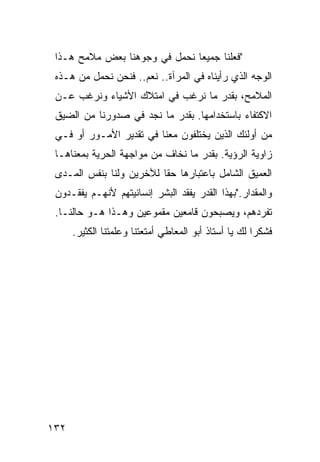 ‫"ﻓﻌﻠﻨﺎ ﺠﻤﻴ ‪‬ﺎ ﻨﺤﻤل ﻓﻲ ﻭﺠﻭﻫﻨﺎ ﺒﻌﺽ ﻤﻼﻤﺢ ﻫـﺫﺍ‬
                               ‫ﻌ‬
 ‫ﺍﻟﻭﺠﻪ ﺍﻟﺫﻱ ﺭﺃﻴﻨﺎﻩ ﻓﻲ ﺍﻟﻤﺭﺁﺓ.. ﻨﻌﻡ.. ﻓﻨﺤﻥ ﻨﺤﻤل ﻤﻥ ﻫـﺫﻩ‬
 ‫ﺍﻟﻤﻼﻤﺢ، ﺒﻘﺩﺭ ﻤﺎ ﻨﺭﻏﺏ ﻓﻲ ﺍﻤﺘﻼﻙ ﺍﻷﺸﻴﺎﺀ ﻭﻨﺭﻏﺏ ﻋـﻥ‬
 ‫ﺍﻻﻜﺘﻔﺎﺀ ﺒﺎﺴﺘﺨﺩﺍﻤﻬﺎ. ﺒﻘﺩﺭ ﻤﺎ ﻨﺠﺩ ﻓﻲ ﺼﺩﻭﺭﻨﺎ ﻤﻥ ﺍﻟﻀﻴﻕ‬
 ‫ﻤﻥ ﺃﻭﻟﺌﻙ ﺍﻟﺫﻴﻥ ﻴﺨﺘﻠﻔﻭﻥ ﻤﻌﻨﺎ ﻓﻲ ﺘﻘﺩﻴﺭ ﺍﻷﻤـﻭﺭ ﺃﻭ ﻓـﻲ‬
 ‫ﺯﺍﻭﻴﺔ ﺍﻟﺭﺅﻴﺔ. ﺒﻘﺩﺭ ﻤﺎ ﻨﺨﺎﻑ ﻤﻥ ﻤﻭﺍﺠﻬﺔ ﺍﻟﺤﺭﻴﺔ ﺒﻤﻌﻨﺎﻫـﺎ‬
 ‫ﺍﻟﻌﻤﻴﻕ ﺍﻟﺸﺎﻤل ﺒﺎﻋﺘﺒﺎﺭﻫﺎ ﺤﻘﺎ ﻟﻶﺨﺭﻴﻥ ﻭﻟﻨﺎ ﺒﻨﻔﺱ ﺍﻟﻤـﺩﻯ‬
 ‫ﻭﺍﻟﻤﻘﺩﺍﺭ."ﺒﻬﺫﺍ ﺍﻟﻘﺩﺭ ﻴﻔﻘﺩ ﺍﻟﺒﺸﺭ ﺇﻨﺴﺎﻨﻴﺘﻬﻡ ﻷﻨﻬـﻡ ﻴﻔﻘـﺩﻭﻥ‬
 ‫ﺘﻔﺭﺩﻫﻡ، ﻭﻴﺼﺒﺤﻭﻥ ﻗﺎﻤﻌﻴﻥ ﻤﻘﻤﻭﻋﻴﻥ ﻭﻫـﺫﺍ ﻫـﻭ ﺤﺎﻟﻨـﺎ.‬
      ‫ﻓﺸﻜ ‪‬ﺍ ﻟﻙ ﻴﺎ ﺃﺴﺘﺎﺫ ﺃﺒﻭ ﺍﻟﻤﻌﺎﻁﻲ ﺃﻤﺘﻌﺘﻨﺎ ﻭﻋﻠﻤﺘﻨﺎ ﺍﻟﻜﺜﻴﺭ.‬
                                                       ‫ﺭ‬




‫٢٣١‬
 