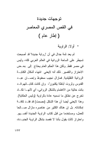 ‫ﺘﻭﺠﻬﺎﺕ ﺠﺩﻴﺩﺓ‬
        ‫ﻓﻲ ﺍﻟﻘﺹ ﺍﻟﻤﺼﺭﻱ ﺍﻟﻤﻌﺎﺼﺭ‬
                  ‫) ﺇﻁﺎﺭ ﻋﺎﻡ (‬

                                 ‫* ﺃﻭﻻ: ﺍﻟﺭﺍﻭﻴﺔ‬
 ‫ﻟﻡ ﻴﻌﺩ ﺜﻤﺔ ﺠﺩﺍل ﻓﻲ ﺃﻥ "ﺭﻭﺍﻴﺔ ﺠﺩﻴﺩﺓ" ﻗﺩ ﺃﺼﺒﺤﺕ‬
 ‫ﺘﺴﻴﻁﺭ ﻋﻠﻰ ﺍﻟﺴﺎﺤﺔ ﺍﻟﺭﻭﺍﺌﻴﺔ ﻓﻲ ﺍﻟﻌﺎﻟﻡ ﺍﻟﻌﺭﺒﻲ ﻜﻠﻪ، ﻭﻟﻴﺱ‬
 ‫ﻓﻲ ﻤﺼﺭ ﻓﻘﻁ. ﻭﻟﻜﻥ ﻫﺫﺍ ﺍﻟﺤﻜﻡ ﺍﻟﻌﺎﻡ ﻴﺤﺘﺎﺝ ﺇﻟﻰ ﺒﻌـﺽ‬
 ‫ﺍﻻﺤﺘﺭﺍﺯ ﻭﺍﻟﺘﻔﺴﻴﺭ. ﺫﻟﻙ ﺃﻨﻪ ﻻﻴﻌﻨﻲ ﺍﻨﺘﻬﺎﺀ ﺃﺸﻜﺎل ﺍﻟﻜﺘﺎﺒـﺔ‬
 ‫ﺍﻟﺭﻭﺍﺌﻴﺔ ﺍﻟﺘﻘﻠﻴﻠﺩﻴﺔ. ﻓﻤﺎﺯﺍل ﻨﺠﻴﺏ ﻤﺤﻔﻭﻅ ﻭﺇﺤﺴـﺎﻥ ﻋﺒـﺩ‬
 ‫ﺍﻟﻘﺩﻭﺱ ﻭﺜﺭﻭﺕ ﺃﺒﺎﻅﺔ ﻴﻜﺘﺒﻭﻥ"، ﻭﺇﻥ ﻜﺎﻨﺕ ﻜﺘﺎﺒـﺎﺘﻬﻡ ﻗـﺩ‬
 ‫ﺒﺎﺘﺕ ﺨﺎﻟﻴﺔ ﻤﻥ ﺍﻻﻫﺘﻤﺎﻡ ﺒﺎﻟﺸﻜل ﺍﻟﺭﻭﺍﺌﻲ، ﺃﻱ ﻷﻨﻬـﺎ ﺘﻜـﺎﺩ‬
 ‫ﺘﺨﺭﺝ ﻋﻥ ﻨﻁﺎﻕ ﻤﺎ ﻨﺴﻤﻴﻪ ﻋﺎﺩﺓ ﺒﺎﻟﺭﺍﻭﻴﺔ )ﻭﻟﻴﺱ ﺍﻟﺤﻜﺎﻴﺔ(.‬
 ‫ﻭﻫﺫﺍ ﻻﻴﻌﻨﻲ ﺃﻴ ‪‬ﺎ ﺃﻥ ﻫﺫﺍ ﺍﻟﺸﻜل )ﻤﺼﻤﺕ( ﻗﺩ ﻓﻘـﺩ ﻜﺎﻓـﺔ‬
                                    ‫ﻀ‬
 ‫ﺇﻤﻜﺎﻨﺎﺘﻪ. ﺒل ﺇﻥ ﻫﻨﺎﻙ ﺍﻟﻜﺜﻴﺭ ﻤﻥ ﻋﻨﺎﺼﺭﻩ ﻤﺎﺯﺍل ﺼـﺎﻟ ‪‬ﺎ‬
  ‫ﺤ‬
 ‫ﻟﻠﻌﻤل، ﻭﻤﺴﺘﺨﺩ ‪‬ﺎ ﻤﻥ ﻗﺒل ﹸﺘﺎﺏ ﺍﻟﺭﺍﻭﻴﺔ ﺍﻟﺠﺩﻴﺩﺓ ﺃﻨﻔﺴـﻬﻡ.‬
                             ‫ﻜ‬         ‫ﻤ‬
 ‫ﻭﺍﺤﺘﺭﺍﺯ ﺜﺎﻟﺙ ﻴﻘﻭل ﺒﺄﻨﻨﺎ ﻻ ﻨﻘﺼﺩ ﺒﺸﻜل ﺍﻟﺭﺍﻭﻴﺔ ﺍﻟﺠﺩﻴـﺩﺓ،‬


‫٣٣١‬
 