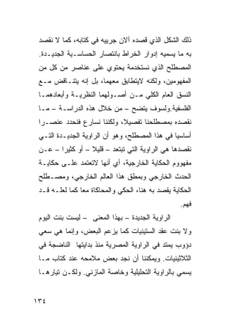 ‫ﺫﻟﻙ ﺍﻟﺸﻜل ﺍﻟﺫﻱ ﻗﺼﺩﻩ ﺁﻻﻥ ﺠﺭﻴﻴﻪ ﻓﻲ ﻜﺘﺎﺒﻪ، ﻜﻤﺎ ﻻ ﻨﻘﺼﺩ‬
 ‫ﺒﻪ ﻤﺎ ﻴﺴﻤﻴﻪ ﺇﺩﻭﺍﺭ ﺍﻟﺨﺭﺍﻁ ﺒﺎﻨﺘﺼﺎﺭ ﺍﻟﺤﺴﺎﺴـﻴﺔ ﺍﻟﺠﺩﻴـﺩﺓ.‬
 ‫ﺍﻟﻤﺼﻁﻠﺢ ﺍﻟﺫﻱ ﻨﺴﺘﺨﺩﻤﺔ ﻴﺤﺘﻭﻱ ﻋﻠﻰ ﻋﻨﺎﺼﺭ ﻤﻥ ﻜل ﻤﻥ‬
 ‫ﺍﻟﻤﻔﻬﻭﻤﻴﻥ، ﻭﻟﻜﻨﻪ ﻻﻴﺘﻁﺎﺒﻕ ﻤﻌﻬﻤﺎ، ﺒل ﺇﻨﻪ ﻴﺘﻨـﺎﻗﺽ ﻤـﻊ‬
 ‫ﺍﻟﻨﺴﻕ ﺍﻟﻌﺎﻡ ﺍﻟﻜﻠﻲ ﻤـﻥ ﺃﺼـﻭﻟﻬﻤﺎ ﺍﻟﻨﻅﺭﻴـﺔ ﻭﺃﺒﻌﺎﺩﻫﻤـﺎ‬
 ‫ﺍﻟﻔﻠﺴﻔﻴﺔ.ﻭﻟﺴﻭﻑ ﻴﺘﻀﺢ – ﻤﻥ ﺨﻼل ﻫﺫﻩ ﺍﻟﺩﺭﺍﺴـﺔ – ﻤـﺎ‬
 ‫ﻨﻘﺼﺩﻩ ﺒﻤﺼﻁﻠﺤﻨﺎ ﺘﻔﺼﻴ ﹰ، ﻭﻟﻜﻨﻨﺎ ﻨﺴﺎﺭﻉ ﻓﻨﺤﺩﺩ ﻋﻨﺼـ ‪‬ﺍ‬
  ‫ﺭ‬                          ‫ﻼ‬
 ‫ﺃﺴﺎﺴ ‪‬ﺎ ﻓﻲ ﻫﺫﺍ ﺍﻟﻤﺼﻁﻠﺢ، ﻭﻫﻭ ﺃﻥ ﺍﻟﺭﺍﻭﻴﺔ ﺍﻟﺠﺩﻴـﺩﺓ ﺍﻟﺘـﻲ‬
                                                ‫ﻴ‬
 ‫ﻨﻘﺼﺩﻫﺎ ﻫﻲ ﺍﻟﺭﺍﻭﻴﺔ ﺍﻟﺘﻲ ﺘﺒﺘﻌﺩ – ﻗﻠﻴﻼ – ﺃﻭ ﻜﺜﻴ ‪‬ﺍ – ﻋـﻥ‬
        ‫ﺭ‬          ‫ﹰ‬
 ‫ﻤﻔﻬﻭﻭﻡ ﺍﻟﺤﻜﺎﻴﺔ ﺍﻟﺨﺎﺭﺠﻴﺔ، ﺃﻱ ﺃﻨﻬﺎ ﻻﺘﻌﺘﻤﺩ ﻋﻠـﻰ ﺤﻜﺎﻴـﺔ‬
 ‫ﺍﻟﺤﺩﺙ ﺍﻟﺨﺎﺭﺠﻲ ﻭﺒﻤﻁﻕ ﻫﺫﺍ ﺍﻟﻌﺎﻟﻡ ﺍﻟﺨﺎﺭﺠﻲ، ﻭﻤﺼـﻁﻠﺢ‬
 ‫ﺍﻟﺤﻜﺎﻴﺔ ﻴﻘﺼﺩ ﺒﻪ ﻫﻨﺎ، ﺍﻟﺤﻜﻲ ﻭﺍﻟﻤﺤﺎﻜﺎﺓ ﻤ ‪‬ﺎ ﻜﻤﺎ ﻟﻌﻠـﻪ ﻗـﺩ‬
                ‫ﻌ‬
                                                    ‫ﹸﻬﻡ.‬
                                                       ‫ﻓ‬
 ‫ﺍﻟﺭﺍﻭﻴﺔ ﺍﻟﺠﺩﻴﺩﺓ – ﺒﻬﺫﺍ ﺍﻟﻤﻌﻨﻰ – ﻟﻴﺴﺕ ﺒﻨﺕ ﺍﻟﻴﻭﻡ‬
 ‫ﻭﻻ ﺒﻨﺕ ﻋﻘﺩ ﺍﻟﺴﺘﻴﻨﻴﺎﺕ ﻜﻤﺎ ﻴﺯﻋﻡ ﺍﻟﺒﻌﺽ، ﻭﺇﻨﻤﺎ ﻫﻲ ﺴﻌﻲ‬
 ‫ﺩﺅﻭﺏ ﻴﻤﺘﺩ ﻓﻲ ﺍﻟﺭﺍﻭﻴﺔ ﺍﻟﻤﺼﺭﻴﺔ ﻤﻨﺫ ﺒﺩﺍﻴﺘﻬﺎ ﺍﻟﻨﺎﻀﺠﺔ ﻓﻲ‬
 ‫ﺍﻟﺜﻼﺜﻴﻨﻴﺎﺕ. ﻭﻴﻤﻜﻨﻨﺎ ﺃﻥ ﻨﺠﺩ ﺒﻌﺽ ﻤﻼﻤﺤﻪ ﻋﻨﺩ ﻜﺘﺎﺏ ﻤـﺎ‬
 ‫ﻴﺴﻤﻲ ﺒﺎﻟﺭﺍﻭﻴﺔ ﺍﻟﺘﺤﻠﻴﻠﻴﺔ ﻭﺨﺎﺼﺔ ﺍﻟﻤﺎﺯﻨﻲ. ﻭﻟﻜـﻥ ﺘﻴﺎﺭﻫـﺎ‬


‫٤٣١‬
 