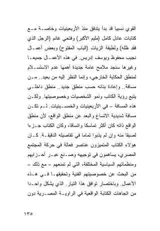 ‫ﺍﻟﻘﻭﻱ ﻨﺴﺒ ‪‬ﺎ ﻗﺩ ﺒﺩﺃ ﻴﺘﺩﻓﻕ ﻤﻨﺫ ﺍﻷﺭﺒﻌﻴﻨﻴﺎﺕ ﻭﺨﺎﺼـﺔ ﻤـﻊ‬
                                         ‫ﻴ‬
 ‫ﻜﺘﺎﺒﺎﺕ ﻋﺎﺩل ﻜﺎﻤل )ﻤﻠﻴﻡ ﺍﻷﻜﺒﺭ( ﻭﻓﺘﺤﻲ ﻏﺎﻨﻡ )ﺍﻟﺭﺠل ﺍﻟﺫﻱ‬
 ‫ﻓﻘﺩ ﻅﻠﻪ( ﻭﻟﻁﻴﻔﺔ ﺍﻟﺯﻴﺎﺕ )ﺍﻟﺒﺎﺏ ﺍﻟﻤﻔﺘﻭﺡ( ﻭﺒﻌﺽ ﺃﻋﻤـﺎل‬
 ‫ﻨﺠﻴﺏ ﻤﺤﻔﻭﻅ ﻭﻴﻭﺴﻑ ﺇﺩﺭﻴﺱ. ﻓﻲ ﻫﺫﻩ ﺍﻷﻋﻤـﺎل ﺠﻤﻴ ‪‬ـﺎ‬
   ‫ﻌ‬
 ‫ﻭﻏﻴﺭﻫﺎ ﺴﻨﺠﺩ ﻤﻼﻤﺢ ﻋﺎﻤﺔ ﺠﺩﻴﺩﺓ ﺃﻫﻤﻬﺎ ﻋﺩﻡ ﺍﻻﺴﺘﺴـﻼﻡ‬
 ‫ﻟﻤﻨﻁﻕ ﺍﻟﺤﻜﺎﻴﺔ ﺍﻟﺨﺎﺭﺠﻲ، ﻭﺇﻨﻤﺎ ﺍﻟﻨﻅﺭ ﺇﻟﻴﻪ ﻤﻥ ﺒﻌﻴﺩ.. ﻤـﻥ‬
 ‫ﻤﺴﺎﻓﺔ.. ﻭﺇﻋﺎﺩﺓ ﺒﻨﺎﺌﻪ ﺤﺴﺏ ﻤﻨﻁﻕ ﺠﺩﻴﺩ.. ﻤﻨﻁﻕ ﺩﺍﺨﻠـﻲ‬
 ‫ﻴﺘﺒﻊ ﺭﺅﻴﺔ ﺍﻟﻜﺎﺘﺏ ﻭﻨﻤﻭ ﺍﻟﺸﺨﺼﻴﺎﺕ ﻭﺨﺼﻭﺼﻴﺘﻬﺎ. ﻭﻟﻜـﻥ‬
 ‫ﻫﺫﻩ ﺍﻟﻤﺴﺎﻓﺔ – ﻓﻲ ﺍﻷﺭﺒﻌﻴﻨﻴﺎﺕ ﻭﺍﻟﺨﻤﺴـﻴﻨﻴﺎﺕ. ﻟـﻡ ﺘﻜـﻥ‬
 ‫ﻤﺴﺎﻓﺔ ﺸﺩﻴﺩﻴﺔ ﺍﻻﺘﺴﺎﻉ ﻭﺍﻟﺒﻌﺩ ﻋﻥ ﻤﻨﻁﻕ ﺍﻟﻭﺍﻗﻊ، ﻷﻥ ﻤﻨﻁﻕ‬
 ‫ﺍﻟﻭﺍﻗﻊ ﺫﺍﺘﻪ ﻜﺎﻥ ﺃﻜﺜﺭ ﺘﻤﺎﺴ ﹰﺎ ﻭﺍﺘﺴﺎ ﹰﺎ، ﻭﻜﺎﻥ ﺍﻟﻜﺘﺎﺏ ﺠـﺯ ‪‬ﺍ‬
  ‫ﺀ‬                   ‫ﻗ‬        ‫ﻜ‬
 ‫ﻟﺼﻴ ﹰﺎ ﻤﻨﻪ ﻭﺇﻥ ﻟﻡ ﻴﺫﺒﻭﺍ ﺘﻤﺎ ‪‬ﺎ ﻓﻲ ﺘﻔﺎﺼﻴﻠﻪ ﺍﻟﺩﻗﻴﻘـﺔ. ﻜـﺎﻥ‬
                            ‫ﻤ‬                       ‫ﻘ‬
 ‫ﻫﺅﻻﺀ ﺍﻟﻜﺘﺎﺏ ﺍﻟﻤﺘﻤﻴﺯﻭﻥ ﻋﻨﺎﺼﺭ ﻓﻌﺎﻟﺔ ﻓﻲ ﺤﺭﻜﺔ ﺍﻟﻤﺠﺘﻤﻊ‬
 ‫ﺍﻟﻤﺼﺭﻱ، ﻴﺴﺎﻫﻤﻭﻥ ﻓﻲ ﺘﻭﺠﻴﻬﻪ ﻭﺼـﻨﻊ ﻋﺒـﺭ ﺃﺤـﺯﺍﺒﻬﻡ‬
 ‫ﻭﻤﻨﻅﻤﺎﺘﻬﻡ ﺍﻟﺴﻴﺎﺴﻴﺔ ﺍﻟﻤﺨﺘﻠﻔﺔ، ﺍﻟﺘﻲ ﻟﻡ ﺘﻤﻨﻌﻬﻡ – ﻤﻊ ﺫﻟﻙ –‬
 ‫ﻤﻥ ﺍﻟﺒﺤﺙ ﻋﻥ ﺨﺼﻭﺼﻴﺘﻬﻡ ﺍﻟﻔﻨﻴﺔ ﻭﺘﺤﻘﻴﻘﻬـﺎ ﻓـﻲ ﻫـﺫﻩ‬
 ‫ﺍﻷﻋﻤﺎل. ﻭﺒﺎﺨﺘﺼﺎﺭ ﺘﻭﺍﻓﻕ ﻫﺫﺍ ﺍﻟﺘﻴﺎﺭ. ﺍﻟﺫﻱ ﻴﺸﻜل ﻭﺍﺤـ ‪‬ﺍ‬
  ‫ﺩ‬
 ‫ﻤﻥ ﺍﺘﺠﺎﻫﺎﺕ ﺍﻟﻜﺘﺎﺒﺔ ﺍﻟﻭﺍﻗﻌﻴﺔ ﻓﻲ ﺍﻟﺭﺍﻭﻴـﺔ ﺍﻟﻤﺼـﺭﻴﺔ ﺩﻭﻥ‬


‫٥٣١‬
 