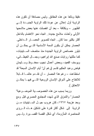 ‫ﺩﻗﻴ ﹰﺎ ﻭﺒﺎﻟ ﹰﺎ ﻋﻥ ﻫﺫﻩ ﺍﻟﺤﻘﺎﺌﻕ. ﻭﻟﻴﺱ ﻤﺼﺎﺩﻓﺔ ﺃﻥ ﺘﻜﻭﻥ ﻫﺫﻩ‬
                                          ‫ﻐ‬       ‫ﻘ‬
 ‫ﺍﻟﺭﺍﻭﻴﺔ ﺃﻭل ﺇﻋﻼﻥ ﻋﻥ ﻋﻭﺩﺓ ﺘﻠﻙ ﺍﻟﺭﺍﻭﻴﺔ ﺍﻟﺠﺩﻴـﺩﺓ ﺇﻟـﻰ‬
 ‫ﺍﻟﻅﻬﻭﺭ – ﻭﺒﻜﺜﺎﻓﺔ – ﺒﻌﺩ ﺃﻥ ﺍﻨﻔﺼﻠﺕ ﻋﻨﻬﺎ ﺒﻌﺽ ﻤﻼﻤﺤﻬﺎ‬
 ‫ﺍﻷﻭﻟﻰ ﻭﺃﺨﺫﺕ ﻤﻼﻤﺢ ﺠﺩﻴﺩﺓ.. ﺍﺘﺠﺎﻩ ﻨﺤﻭ ﺍﻻﻫﺘﻤﺎﻡ ﺒﺎﻟﺩﺍﺨل‬
 ‫ﺃﻜﺜﺭ ﺒﻜﺜﻴﺭ ﻤﻤﺎ ﻜﺎﻥ.. ﺍﺘﺠﺎﻩ ﻟﺘﺼﻭﻴﺭ ﺍﻟﺤﺼـﺎﺭ ﺍﻟـﺩﺍﺨﻠﻲ.‬
 ‫ﺍﻟﺤﺼﺎﺭ ﻴﻤﻜﻥ ﺃﻥ ﻴﻜﻭﻥ ﺍﻟﺴﻤﺔ ﺍﻷﺴﺎﺴﻴﺔ ﺍﻟﺘـﻲ ﻴﻤﻜـﻥ ﺃﻥ‬
 ‫ﺘﺒﻠﻭﺭ ﺨﺼﺎﺌﺹ ﺍﻟﺭﺍﻭﻴﺔ ﺍﻟﺠﺩﻴﺩﺓ ﻤﻨﺫ ﻤﻨﺘﺼﻑ ﺍﻟﺴـﺘﻴﻨﻴﺎﺕ،‬
 ‫ﻜﻤﺎ ﻤﺜﻠﺘﻬﺎ ﺭﻭﺍﻴﺎﺕ ﺼﻨﻊ ﺍﷲ ﺇﺒﺭﺍﻫﻴﻡ، ﻭﺠﻤـﺎل ﺍﻟﻐﻴﻁـﺎﻨﻲ،‬
 ‫ﻭﻴﻭﺴﻑ ﺍﻟﻘﻌﻴﺩ، ﻭﺒﻌﺽ ﺃﻋﻤﺎل ﻨﺠﻴﺏ ﻤﺤﻔـﻭﻅ ﻭﺴـﻠﻴﻤﺎﻥ‬
 ‫ﻓﻴﺎﺽ ﻭﻋﺒﺩ ﺍﻟﺤﻜﻴﻡ ﻗﺎﺴﻡ )ﺭﻏﻡ ﺃﻥ" ﺃﻴﺎﻡ ﺍﻹﻨﺴﺎﻥ ﺍﻟﺴﺒﻌﺔ" ﻗﺩ‬
 ‫ﺍﺴﺘﻁﺎﻋﺕ – ﺭﻏﻡ ﻫﺫﺍ ﺍﻟﺤﺼﺎﺭ – ﺃﻥ ﺘﻘـﺩﻡ ﻋﺎﻟ ‪‬ـﺎ ﻗـﺎﺒﻼ‬
 ‫ﹰ‬       ‫ﻤ‬
 ‫ﻟﻼﻨﻔﺘﺎﺡ ﻋﻠﻰ ﺃﺸﻭﺍﻕ ﺍﻹﻨﺴﺎﻥ ﺍﻟﺭﻭﺤﻴﺔ ﺍﻟﺘـﻲ ﻓﻴﻬـﺎ ﻴﻤﻜـﻥ‬
                                             ‫ﺍﻻﻨﻌﺘﺎﻕ (.‬
 ‫ﻭﺭﺒﻤﺎ ﺒﺴﺒﺏ ﻤﻥ ﻫﺫﻩ ﺍﻟﺨﺼﻭﺼـﻴﺔ ﺍﻟﻤﻭﻀـﻭﻋﻴﺔ"‬
 ‫ﺍﻟﺤﺼﺎﺭ" ﻭﺍﻟﺘﻤﺯﻕ ﺍﻟﺫﻱ ﺸﻬﺩﻩ ﺍﻟﻤﺠﺘﻤﻊ ﺍﻟﻤﺼﺭﻱ ﻗﺒل ﻭﻤﻊ‬
 ‫ﻭﺒﻌﺩ ﻫﺯﻴﻤﺔ ٧٦٩١، ﻜﺎﻥ ﻫﺭﻭﺏ ﺠﻴـل ﺍﻟﺴـﺘﻴﻨﻴﺎﺕ ﻤـﻥ‬
 ‫ﺍﻟﺭﺍﻭﻴﺔ ﺇﻟﻰ ﺸﻜل ﺃﻜﺜﺭ ﻗﺩﺭﺓ ﻋﻠﻰ ﺘﺸﻜﻴل ﻫـﺫﻩ ﺍﻟـﺭﺅﻯ‬
 ‫ﺍﻟﻤﺤﺎﺼﺭﺓ، ﺍﻟﻤﺄﺯﻭﻤﺔ، ﺃﻱ ﺸﻜل ﺍﻟﻘﺼﺔ ﺍﻟﻘﺼـﻴﺭﺓ. ﻭﻟـﻴﺱ‬


‫٧٣١‬
 