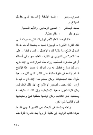 ‫: ﻓﺴﺎﺩ ﺍﻷﻤﻜﻨﺔ ) ﺍﻟﺴـﻴﺩ ﻓـﻲ ﺤﻘـل‬           ‫ﺼﺒﺭﻱ ﻤﻭﺴﻰ‬
                                               ‫ﺍﻟﺴﺒﺎﻨﺦ (.‬
      ‫ﻤﺤﻤﺩ ﺍﻟﺒﺴﺎﻁﻲ : ﺍﻟﻤﻘﻬﻰ ﺍﻟﺯﺠﺎﺠﻲ، ﻭﺍﻷﻴﺎﻡ ﺍﻟﺼﻌﺒﺔ.‬
                          ‫: ﻤﻘﺎﻡ ﻋﻁﻴﺔ.‬        ‫ﺴﻠﻭﻯ ﺒﻜﺭ‬
 ‫ﻫﺫﺍ ﺍﻟﺭﺼﺩ ﺍﻟﻌﺎﻡ ﻷﻫﻡ ﺍﻟﺭﺍﻭﻴﺎﺕ ﺍﻟﺘﻲ ﺼﺩﺭﺕ ﻓـﻲ‬
 ‫ﺘﻠﻙ ﺍﻟﻔﺘﺭﺓ ﺍﻷﺨﻴﺭﺓ – ﺍﻟﻭﺠﻴﺯﺓ ﻨﺴﺒ ‪‬ﺎ – ﻴﻀﻌﻨﺎ ﺃﻤـﺎﻡ ﻫـﺫﺍ‬
                     ‫ﻴ‬
 ‫ﺍﻟﺴﺅﺍل ﺍﻟﻤﻠﺢ: ﻤﺎ ﺩﻻﻟﺔ ﻜﺜﺭﺓ ﺍﻷﻋﻤﺎل – ﻜﻤ ‪‬ﺎ ﻭﻜﻴﻔ ‪‬ﺎ – ﻋﻠﻰ‬
        ‫ﻴ‬       ‫ﻴ‬
 ‫ﻫﺫﺍ ﺍﻟﻨﺤﻭ؟ ﻓﻲ ﺘﻘﺩﻴﺭﻱ ﺃﻥ ﺍﻟﻅﺭﻑ ﺍﻟﻌﺎﻡ، ﺴﻭﺍﺀ ﻓﻲ ﺃﻋﻤﺎﻗﻪ‬
 ‫ﺃﻭ ﻓﻲ ﻤﻅﺎﻫﺭﻩ ﺍﻟﺴﻁﺤﻴﺔ ﻭﺭﺍﺀ ﻫﺫﻩ ﺍﻟﻐﺯﺍﺭﺓ ﻓـﻲ ﺍﻹﻨﺘـﺎﺝ،‬
 ‫ﻭﺇﻥ ﻜﻨﺎ ﻨﺴﺎﺭﻉ ﻓﻨﻘﻭل ﺃﻨﻪ ﻤﻥ ﺍﻟﻤﺅﻜﺩ ﺃﻥ ﺒﻌﺽ ﻫﺫﺍ ﺍﻹﻨﺘﺎﺝ‬
 ‫ﻗﺩ ﺘﻡ ﺇﺒﺩﺍﻋﻪ ﻓﻲ ﻓﺘﺭﺓ ﺴﺎﺒﻘﺔ ﻋﻠﻰ ﺍﻟﻨﺸﺭ ﺍﻟﺫﻱ ﻜﺎﻥ ﺼـﻌ ‪‬ﺎ‬
  ‫ﺒ‬
 ‫ﻁﻭﺍل ﻋﻘﺩ ﺍﻟﺴﺒﻌﻴﻨﻴﺎﺕ. ﻭﻟﻜﻥ ﻤﻌﻅﻡ ﻫﺫﺍ ﺍﻹﻨﺘـﺎﺝ – ﻓﻴﻤـﺎ‬
 ‫ﺃﺭﻯ – ﻜﺎﻥ ﺤﺒﻴﺱ ﺍﻟﺼﺩﻭﺭ ﻻ ﺍﻷﺩﺭﺍﺝ، ﻷﻥ ﺫﻟﻙ ﺍﻟﻌﻘﺩ ﻜﺎﻥ‬
 ‫ﻴﻤﺜل ﻓﺘﺭﺓ ﺘﺤﻭل ﺼﻌﺒﺔ ﺍﻻﺴﺘﻴﻌﺎﺏ، ﻭﺇﻥ ﻜﺎﻨـﺕ ﻤﺘﻭﻗﻌـﺔ‬
 ‫ﻭﻤﻨﻁﻘﻴﺔ ﻟﺩﻯ ﺍﻟ ﹸﺘﺎﺏ، ﻭﻟﻜﻥ ﺘﻭﻗﻌﻬﺎ ﻤﻨﻁﻘ ‪‬ﺎ ﺸﺊ ﻭﺍﺴﺘﻴﻌﺎﺒﻬﺎ‬
                ‫ﻴ‬                      ‫ﻜ‬
                                   ‫ﻓﻨ ‪‬ﺎ ﻭﻜﺘﺎﺒﺘﻬﺎ ﺸﺊ ﺁﺨﺭ.‬
                                                     ‫ﻴ‬
 ‫ﻭﻟﻌﻠﻪ ﻴﺴﺎﻋﺩﻨﺎ ﻓﻲ ﺍﻟﺒﺤﺙ ﻋﻥ ﺍﻟﺘﻔﺴﻴﺭ ﻟـﻴﺱ ﻓﻘـﻁ‬
 ‫ﻋﻭﺩﺓ ﻜﺘﺎﺏ ﺍﻟﺭﺍﻭﻴﺔ ﺇﻟﻰ ﻜﺘﺎﺒﺔ ﺍﻟﺭﺍﻭﻴﺔ ﺒﻌﺩ ﻓﺘـﺭﺓ ﺍﻟﺘﻭﻗـﻑ‬


‫٠٤١‬
 