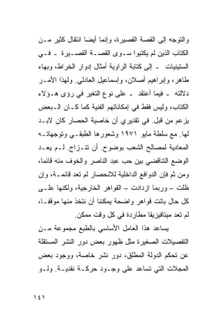 ‫ﻭﺍﻟﺘﻭﺠﻪ ﺇﻟﻰ ﺍﻟﻘﺼﺔ ﺍﻟﻘﺼﻴﺭﺓ، ﻭﺇﻨﻤﺎ ﺃﻴ ‪‬ﺎ ﺍﻨﺘﻘﺎل ﻜﺜﻴﺭ ﻤـﻥ‬
                  ‫ﻀ‬
 ‫ﺍﻟﻜﺘﺎﺏ ﺍﻟﺫﻴﻥ ﻟﻡ ﻴﻜﺘﺒﻭﺍ ﺴـﻭﻯ ﺍﻟﻘﺼـﺔ ﺍﻟﻘﺼـﻴﺭﺓ ـ ﻓـﻲ‬
 ‫ﺍﻟﺴﺘﻴﻨﻴﺎﺕ ـ ﺇﻟﻰ ﻜﺘﺎﺒﺔ ﺍﻟﺭﺍﻭﻴﺔ ﺃﻤﺜﺎل ﺇﺩﻭﺍﺭ ﺍﻟﺨﺭﺍﻁ، ﻭﺒﻬﺎﺀ‬
 ‫ﻁﺎﻫﺭ، ﻭﺇﺒﺭﺍﻫﻴﻡ ﺃﺼﻼﻥ، ﻭﺇﺴﻤﺎﻋﻴل ﺍﻟﻌﺎﺩﻟﻲ. ﻭﻟﻬﺫﺍ ﺍﻷﻤـﺭ‬
 ‫ﺩﻻﻟﺘﻪ ـ ﻓﻴﻤﺎ ﺃﻋﺘﻘﺩ ـ ﻋﻠﻰ ﻨﻭﻉ ﺍﻟﺘﻐﻴﺭ ﻓﻲ ﺭﺅﻯ ﻫـﺅﻻﺀ‬
 ‫ﺍﻟﻜﺘﺎﺏ، ﻭﻟﻴﺱ ﻓﻘﻁ ﻓﻲ ﺇﻤﻜﺎﻨﺎﺘﻬﻡ ﺍﻟﻔﻨﻴﺔ ﻜﻤﺎ ﻜـﺎﻥ ﺍﻟـﺒﻌﺽ‬
 ‫ﻴﺯﻋﻡ ﻤﻥ ﻗﺒل. ﻓﻲ ﺘﻘﺩﻴﺭﻱ ﺃﻥ ﺨﺎﺼﻴﺔ ﺍﻟﺤﺼﺎﺭ ﻜﺎﻥ ﻻﺒـﺩ‬
 ‫ﻟﻬﺎ. ﻤﻊ ﺴﻠﻁﺔ ﻤﺎﻴﻭ ١٧٩١ ﻭﺸﻌﻭﺭﻫﺎ ﺍﻟﻁﺒﻘـﻲ ﻭﺘﻭﺠﻬﺎﺘـﻪ‬
 ‫ﺍﻟﻤﻌﺎﺩﻴﺔ ﻟﻤﺼﺎﻟﺢ ﺍﻟﺸﻌﺏ ﺒﻭﻀﻭﺡ. ﺃﻥ ﺘﻨـﺯﺍﺡ. ﻟـﻡ ﻴﻌـﺩ‬
 ‫ﺍﻟﻭﻀﻊ ﺍﻟﺘﻨﺎﻗﻀﻲ ﺒﻴﻥ ﺤﺏ ﻋﺒﺩ ﺍﻟﻨﺎﺼﺭ ﻭﺍﻟﺨﻭﻑ ﻤﻨﻪ ﻗﺎﺌ ‪‬ﺎ،‬
   ‫ﻤ‬
 ‫ﻭﻤﻥ ﺜﻡ ﻓﺈﻥ ﺍﻟﺩﻭﺍﻓﻊ ﺍﻟﺩﺍﺨﻠﻴﺔ ﻟﻼﻨﺤﺼﺎﺭ ﻟﻡ ﺘﻌﺩ ﻗﺎﺌﻤـﺔ، ﻭﺇﻥ‬
 ‫ﻅﻠﺕ – ﻭﺭﺒﻤﺎ ﺍﺯﺩﺍﺩﺕ – ﺍﻟﻘﻭﺍﻫﺭ ﺍﻟﺨﺎﺭﺠﻴﺔ، ﻭﻟﻜﻨﻬﺎ ﻋﻠـﻰ‬
 ‫ﻜل ﺤﺎل ﺒﺎﺘﺕ ﻗﻭﺍﻫﺭ ﻭﺍﻀﺤﺔ ﻴﻤﻜﻨﻨﺎ ﺃﻥ ﻨﺘﺨﺫ ﻤﻨﻬﺎ ﻤﻭﻗ ﹰـﺎ،‬
    ‫ﻔ‬
              ‫ﻟﻡ ﺘﻌﺩ ﻤﻴﺘﺎﻓﻴﺯﻴﻘﺎ ﻤﻁﺎﺭ ‪‬ﺓ ﻓﻲ ﻜل ﻭﻗﺕ ﻤﻤﻜﻥ.‬
                               ‫‪‬ﺩ‬
 ‫ﻴﺴﺎﻋﺩ ﻫﺫﺍ ﺍﻟﻌﺎﻤل ﺍﻷﺴﺎﺴﻲ ﺒﺎﻟﻁﺒﻊ ﻤﺠﻤﻭﻋﺔ ﻤـﻥ‬
 ‫ﺍﻟﺘﻔﺼﻴﻼﺕ ﺍﻟﺼﻐﻴﺭﺓ ﻤﺜل ﻅﻬﻭﺭ ﺒﻌﺽ ﺩﻭﺭ ﺍﻟﻨﺸﺭ ﺍﻟﻤﺴﺘﻘﻠﺔ‬
 ‫ﻋﻥ ﺘﺤﻜﻡ ﺍﻟﺩﻭﻟﺔ ﺍﻟﻤﻁﻠﻕ، ﺩﻭﺭ ﻨﺸﺭ ﺨﺎﺼﺔ، ﻭﻭﺠﻭﺩ ﺒﻌﺽ‬
 ‫ﺍﻟﻤﺠﻼﺕ ﺍﻟﺘﻲ ﺘﺴﺎﻋﺩ ﻋﻠﻰ ﻭﺠـﻭﺩ ﺤﺭﻜـﺔ ﻨﻘﺩﻴـﺔ. ﻭﻟـﻭ‬


‫١٤١‬
 