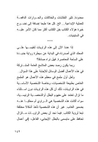 ‫ﻤﺤﺩﻭﺩﺓ. ﺘﺜﻴﺭ ﺍﻟﻨﻘﺎﺸﺎﺕ ﻭﺍﻟﺨﻼﻓﺎﺕ ﻭﺍﻟﺤـﻭﺍﺭﺍﺕ ﺍﻟﺩﺍﻓﻌـﺔ‬
 ‫ﻟﻠﻌﻤﻠﻴﺔ ﺍﻹﺒﺩﺍﻋﻴﺔ... ﺍﻟﺦ. ﻜل ﻫﺫﺍ ﻁﺒ ‪‬ﺎ ﺇﻀﺎﻓﺔ ﺇﻟﻰ ﻨﻀـﻭﺝ‬
                  ‫ﻌ‬
 ‫ﺨﺒﺭﺓ ﻫﺅﻻﺀ ﺍﻟ ﹸﺘﺎﺏ ﺒﻔﻥ ﺍﻟﻜﺘﺎﺏ ﺃﻜﺜﺭ ﻤﻤﺎ ﻜﺎﻥ ﺍﻷﻤﺭ ﻋﻠﻴـﻪ‬
                                       ‫ﻜ‬
                                         ‫ﻓﻲ ﺍﻟﺴﺘﻴﻨﻴﺎﺕ.‬
                         ‫***‬
 ‫ﺇﺫﺍ ﻋﺩﻨﺎ ﺍﻵﻥ ﺇﻟﻰ ﻫﺫﻩ ﺍﻟﺭﺍﻭﻴﺎﺕ ﻟﻨﻘﻴﺴـﻬﺎ ﻋﻠـﻰ‬
 ‫ﺍﻟﻤﺤﻙ ﺍﻟﺫﻱ ﺃﺼﺩﺭﻨﺎﻩ ﻓﻲ ﺍﻟﺒﺩﺍﻴﺔ ﻋﻥ ﺴﻴﻁﺭﺓ ﺭﻭﺍﻴﺔ ﺠﺩﻴـﺩﺓ‬
                ‫ﻋﻠﻰ ﺍﻟﺴﺎﺤﺔ ﺍﻟﻤﻌﺎﺼﺭﺓ. ﻓﻬل ﻨﺭﺍﻩ ﺼﺎﺩﻗﺎ؟‬
 ‫ﺭﺒﻤﺎ ﻴﻜﻭﻥ ﺭﺼﺩ ﺒﻌﺽ ﺍﻟﻤﻼﻤﺢ ﺍﻟﻌﺎﻤﺔ ﺍﻟﻤﺸـﺘﺭﻜﺔ‬
  ‫ﻓﻲ ﻫﺫﻩ ﺍﻷﻋﻤﺎل ﺃﻓﻀل ﺍﻟﻭﺴﺎﺌل ﻟﻺﺠﺎﺒﺔ ﻋﻠﻰ ﻫﺫﺍ ﺍﻟﺴﺅﺍل.‬
 ‫ﻭﻟﻌل ﺃﻭل ﻤﻠﻤﺢ ﻓﻲ ﻤﻌﻅﻡ ﻫﺫﻩ ﺍﻷﻋﻤﺎل ﻫﻭ ﺍﻟﻤﻠﻤﺢ‬
 ‫ﺍﻟﺨﺎﺹ ﺒﻁﺒﻴﻌﺔ ﺍﻟﺸﺨﺼﻴﺎﺕ، ﻭﺨﺎﺼﺔ ﺍﻟﺸﺨﺼﻴﺔ ﺍﻷﺴﺎﺴـﻴﺔ‬
 ‫ﻓﻲ ﻫﺫﻩ ﺍﻟﺭﺍﻭﻴﺎﺕ، ﺫﻟﻙ ﺃﻥ ﻜل ﻫﺫﻩ ﺍﻟﺭﺍﻭﻴﺎﺕ ﺩﻭﻥ ﺍﺴـﺘﺜﻨﺎﺀ‬
 ‫ﻤﺎ ﺘﺯﺍل ﺘﻌﺘﻤﺩ ﻋﻠﻰ ﻤﻔﻬﻭﻡ ﺍﻟﺒﻁل ﺃﻭﺍﻟﺸﺨﺼـﻴﺔ ﺍﻟﺭﺌﻴﺴـﻴﺔ،‬
 ‫ﺴﻭﺍﺀ ﺃﻜﺎﻨﺕ ﻫﺫﻩ ﺍﻟﺸﺨﺼﻴﺔ ﻫﻲ ﺍﻟـﺭﺍﻭﻱ ﺃﻡ ﻤﺤﻜ ‪‬ـﺎ ﻋﻨـﻪ‬
        ‫ﻴ‬
 ‫ﺒﻀﻤﻴﺭ ﺍﻟﻐﺎﺌﺏ. ﻏﻴﺭ ﺃﻥ ﻫﺫﻩ ﺍﻟﺸﺨﺼﻴﺔ ﺘﺄﺨﺫ ﺃﺸﻜﺎﻻ ﻤﺨﺘﻠﻔﺔ‬
        ‫ﹰ‬
 ‫ﺘﺒ ‪‬ﺎ ﻟﺭﺅﻴﺔ ﺍﻟﻜﺎﺘﺏ. ﻓﻴﻤﺎ ﻨﺠﺩ ﺃﻥ ﺒﻌﺽ ﺍﻟﺭﺍﻭﻴـﺎﺕ ﻤـﺎﺘﺯﺍل‬
                                                  ‫ﻌ‬
 ‫ﺘﺤﺎﻓﻅ ﻋﻠﻰ ﻤﺎﻴﺴﻤﻰ ﺒﺎﻟﺒﻁل ﺍﻹﻴﺠﺎﺒﻲ، ﺍﻟﻔﺎﻋل، )ﻓﻲ ﺃﻋﻤﺎل‬


‫٢٤١‬
 