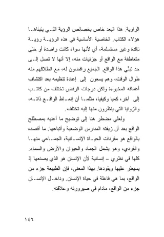 ‫ﺍﻟﺭﺍﻭﻴﺔ. ﻫﺫﺍ ﺍﻟ ‪‬ﻌﺩ ﺨﺎﺹ ﺒﺨﺼﺎﺌﺹ ﺍﻟﺭﺅﻴﺔ ﺍﻟﺘـﻲ ﻴﺘﺒﻨﺎﻫـﺎ‬
                                    ‫ﺒ‬
 ‫ﻫﺅﻻﺀ ﺍﻟﻜﺘﺎﺏ. ﺍﻟﺨﺎﺼﻴﺔ ﺍﻷﺴﺎﺴﻴﺔ ﻓﻲ ﻫﺫﻩ ﺍﻟﺭﺅﻴـﺔ ﺭﺅﻴـﺔ‬
 ‫ﻨﺎﻗﺩﺓ ﻭﻏﻴﺭ ﻤﺴﺘﺴﻠﻤﺔ، ﺃﻱ ﻷﻨﻬﺎ ﺴﻭﺍﺀ ﻜﺎﻨﺕ ﺭﺍﺼﺩﺓ ﺃﻭ ﺤﺘﻰ‬
 ‫ﻤﺘﻌﺎﻁﻔﺔ ﻤﻊ ﺍﻟﻭﺍﻗﻊ ﺃﻭ ﺠﺯﺌﻴﺎﺕ ﻤﻨﻪ، ﺇﻻ ﺃﻨﻬﺎ ﻻ ﺘﺼل ﺇﻟـﻰ‬
 ‫ﺤﺩ ﺘﺒ ﱢﻲ ﻫﺫﺍ ﺍﻟﻭﺍﻗﻊ. ﺍﻟﺠﻤﻴﻊ ﺭﺍﻓﻀﻭﻥ ﻟﻪ، ﻤﻊ ﺍﻨﻁﻼﻗﻬﻡ ﻤﻨﻪ‬
                                               ‫ﻨ‬
 ‫ﻁﻭﺍل ﺍﻟﻭﻗﺕ، ﻭﻫﻡ ﻴﺴﻌﻭﻥ ﺇﻟﻰ ﺇﻋﺎﺩﺓ ﺘﻨﻅﻴﻤﻪ ﺒﻌﺩ ﺍﻜﺘﺸﺎﻑ‬
 ‫ﺃﻋﻤﺎﻗﻪ ﺍﻟﻤﺨﺒﻭﺀﺓ ﻭﻟﻜﻥ ﺩﺭﺠﺎﺕ ﺍﻟﺭﻓﺽ ﺘﺨﺘﻠﻑ ﻤﻥ ﻜﺎﺘـﺏ‬
 ‫ﺇﻟﻰ ﺁﺨﺭ، ﻜﻤ ‪‬ﺎ ﻭﻜﻴﻔ ‪‬ﺎ، ﻤﺜﻠﻤـﺎ ﺃﻥ ﺇﻨﻤـﺎﻁ ﺍﻟﻭﺍﻗـﻊ ﺫﺍﺘـﻪ،‬
                                   ‫ﻴ‬       ‫ﻴ‬
                   ‫ﻭﺍﻟﺯﻭﺍﻴﺎ ﺍﻟﺘﻲ ﻴﻨﻅﺭﻭﻥ ﻤﻨﻬﺎ ﺇﻟﻴﻪ ﺘﺨﺘﻠﻑ.‬
 ‫ﻭﻟﻌﻠﻲ ﻤﻀﻁﺭ ﻫﻨﺎ ﺇﻟﻰ ﺘﻭﻀﻴﺢ ﻤﺎ ﺃﻋﻨﻴﻪ ﺒﻤﺼﻁﻠﺢ‬
 ‫ﺍﻟﻭﺍﻗﻊ ﺒﻌﺩ ﺃﻥ ﺯ ‪‬ﻔﺘﹾﻪ ﺍﻟﻤﺩﺍﺭﺱ ﺍﻟﻭﻀﻌﻴﺔ ﻭﺃﺘﺒﺎﻋﻬﺎ. ﻤﺎ ﺃﻗﺼﺩﻩ‬
                                        ‫ﻴ‬
 ‫ﺒﺎﻟﻭﺍﻗﻊ ﻫﻭ ﻤﻔﺭﺩﺍﺕ ﺍﻟﺤﻴـﺎﺓ ﺍﻹﻨﺴـﺎﻨﻴﺔ، ﺍﻟﺠﻤـﺎﻋﻲ ﻤﻨﻬـﺎ‬
 ‫ﻭﺍﻟﻔﺭﺩﻱ، ﻭﻫﻭ ﻴﺸﻤل ﺍﻟﺠﻤﺎﺩ ﻭﺍﻟﺤﻴﻭﺍﻥ ﻭﺍﻷﺭﺽ ﻭﺍﻟﺴﻤﺎﺀ.‬
 ‫ﻜﻠﻬﺎ ﻓﻲ ﻨﻅﺭﻱ – ﺇﻨﺴﺎﻨﻴﺔ ﻷﻥ ﺍﻹﻨﺴﺎﻥ ﻫﻭ ﺍﻟﺫﻱ ﻴﺼﻨﻌﻬﺎ ﺇﺫ‬
 ‫ﻴﺴﻴﻁﺭ ﻋﻠﻴﻬﺎ ﻭﻴﻘﻭﺩﻫﺎ. ﺒﻬﺫﺍ ﺍﻟﻤﻌﻨﻰ، ﻓﺈﻥ ﺍﻟﻁﺒﻴﻌﺔ ﺠﺯﺀ ﻤﻥ‬
 ‫ﺍﻟﻭﺍﻗﻊ، ﺒﻤﺎ ﻫﻲ ﻓﺎﻋﻠﺔ ﻓﻲ ﺤﻴﺎﺓ ﺍﻹﻨﺴﺎﻥ. ﻭﺩﺍﺨـل ﺍﻹﻨﺴـﺎﻥ‬
            ‫ﺠﺯﺀ ﻤﻥ ﺍﻟﻭﺍﻗﻊ، ﻤﺎﺩﺍﻡ ﻓﻲ ﺼﻴﺭﻭﺭﺘﻪ ﻭﻋﻼﻗﺘﻪ.‬




‫٦٤١‬
 