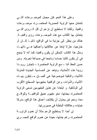 ‫ﻭﻋﻠﻰ ﻫﺫﺍ ﺍﻟﻨﺤﻭ ﻓﺈﻥ ﻤﺠﻤل ﺍﻟﻤﻭﻀـﻭﻋﺎﺕ ﺍﻟﺘـﻲ‬
 ‫ﺘﺘﻌﺎﻤل ﻤﻌﻬﺎ ﺍﻟﺭﺍﻭﻴﺔ ﺍﻟﻤﺼﺭﻴﺔ ﺍﻟﻤﻌﺎﺼـﺭﺓ، ﻤﻭﻀـﻭﻋﺎﺕ‬
 ‫ﻭﺍﻗﻌﻴﺔ. ﻭﻟﻜﻨﻨﺎ ﻻ ﻨﺴﺘﻁﻴﻊ ﺃﻥ ﻨﺯﻋﻡ ﺃﻥ ﻜل ﺍﻟـﺭﺅﻯ ﺍﻟﺘـﻲ‬
 ‫ﻴﺘﻌﺎﻤل ﺒﻬﺎ ﺍﻟ ﹸﺘﺎﺏ ﻤﻊ ﻫﺫﻩ ﺍﻟﻤﻭﻀـﻭﻋﺎﺕ ﺭﺅﻯ ﻭﺍﻗﻌﻴـﺔ.‬
                                   ‫ﻜ‬
 ‫ﻫﻨﺎﻙ ﻤﻥ ﻴﻨﻅﺭ ﺇﻟﻰ ﺠﺯﺌﻴﺔ ﻤﺎ ﻓﻲ ﺍﻟﻭﺍﻗﻊ، ﺫﺍﺘ ‪‬ـﺎ ﻜـﺎﻥ ﺃﻭ‬
           ‫ﻴ‬
 ‫ﺨﺎﺭﺠ ‪‬ﺎ، ﻋﺎﺯﻻ ﺇﻴﺎﻫﺎ ﻋﻥ ﻋﻼﻗﺎﺘﻬﺎ ﻭﺃﻋﻤﺎﻗﻬﺎ ﻫـﻲ ﺫﺍﺘﻬـﺎ،‬
                                       ‫ﹰ‬      ‫ﻴ‬
 ‫ﻭﻤﺜل ﻫﺫﺍ ﺍﻟﻜﺎﺘﺏ ﻻﻴﻤﻜﻥ ﺃﻥ ﻴﻜﻭﻥ ﻭﺍﻗﻌ ‪‬ﺎ، ﻜﻤﺎ ﺃﻨﻪ ﻻ ﻴﻨﺠﺢ‬
                  ‫ﻴ‬
 ‫ﻓﻲ ﺃﻥ ﻴﻜﻭﻥ ﻜﺎﺘ ‪‬ﺎ ﺤﺴﺎ ‪‬ﺎ ﻭﻨﺎﺠ ‪‬ﺎ ﻓﻲ ﺼﻴﺎﻏﺔ ﺘﺠﺭﺒﺘﻪ. ﻭﻤﻥ‬
                       ‫ﺤ‬       ‫ﺴ‬      ‫ﺒ‬
 ‫ﺤﺴﻥ ﺍﻟﺤﻅ ﺃﻨﻨﺎ – ﻤﻊ ﺍﻟﺭﺍﻭﻴﺔ ﺍﻟﻤﻌﺎﺼﺭﺓ – ﻨﺘﺠﺎﻭﺯ ﺭﻭﻴـ ‪‬ﺍ‬
  ‫ﺩ‬
 ‫ﺭﻭﻴ ‪‬ﺍ ﻫﺫﻩ ﺍﻷﺤﺎﺩﻴﺔ، ﻭﻨﺒﺘﻌﺩ ﻋﻥ ﺍﻟﺤﺴﺎﺴﻴﺔ ﺍﻟﺠﺩﻴﺩﺓ ﺍﻟﻤﺫﻭﺘﺔ‬
                                                  ‫ﺩ‬
 ‫ﻟﻸﺸﻴﺎﺀ ﻭﺍﻟﻨﺎﻓﻴﺔ ﻟﻤﻭﻀﻭﻋﻴﺔ ﻫﻲ ﺃﻟﺼـﻕ ﻤـﺎﻴﻜﻭﻥ ﺒﻬـﺫﻩ‬
 ‫ﺍﻷﺸﻴﺎﺀ ﻭﺍﻟﺫﻭﺍﺕ، ﻭﻋﻥ ﺍﻟﻭﺍﻗﻌﻴﺔ ﺒﻤﻔﻬﻭﻤﻬﺎ ﺍﻟﻤﺴﻁﺢ ﺍﻷﻗﺭﺏ‬
 ‫ﺇﻟﻰ ﺍﻟﻭﺜﺎﺌﻘﻴﺔ. ﻭ ﺍﺒﺘﻌﺎ ‪‬ﺍ ﻋﻥ ﻫﺫﻴﻥ ﺍﻟﻤﻔﻬﻭﻤﻴﻥ ﺘﺴﻌﻰ ﺍﻟﺭﺍﻭﻴﺔ‬
                                 ‫ﺩ‬
 ‫ﺍﻟﻤﻌﺎﺼﺭﺓ، ﺒﺠﺩﺘﻬﺎ، ﻨﺤﻭ ﻤﻔﻬﻭﻡ ﻋﻤﻴﻕ ﻟﻠﻭﺍﻗﻌﻴـﺔ ﻭﻟﻠﻭﺍﻗـﻊ‬
 ‫ﻤ ‪‬ﺎ، ﻭﻨﺤﻭ ﻓﻥ ﻴﺤﺎﻭل ﺃﻥ ﻴﻜﺘﺸﻑ ﺃﻋﻤﺎﻕ ﻫﺫﺍ ﺍﻟﻭﺍﻗﻊ، ﻤﺩﺭ ﹰﺎ‬
  ‫ﻜ‬                                                ‫ﻌ‬
                  ‫ﺨﺒﺎﻴﺎﻩ، ﻭﻋﻼﻗﺎﺘﻪ ﺍﻟﺒﺎﻁﻨﺔ ﻓﻲ ﺼﻴﺭﻭﺭﺘﻬﺎ.‬
 ‫ﺇﻥ ﺃﺤ ‪‬ﺍ ﻻ ﻴﺴﺘﻁﻴﻊ ﺍﻟﺯﻋﻡ ﻤﺜﻼ ﺃﻥ ﻫﻤﻭﻡ ﺍﻟﺭﺍﻭﻴـﺔ‬
                  ‫ﹰ‬                   ‫ﺩ‬
 ‫ﺍﻟﻤﻌﺎﺼﺭﺓ، ﺭﻏﻡ ﺠﺩﺘﻬﺎ، ﺒﻌﻴﺩﺓ ﻋﻥ ﻫﻤﻭﻡ ﺍﻟﻭﺍﻗﻊ ﺍﻟﻤﺼـﺭﻱ‬


‫٧٤١‬
 