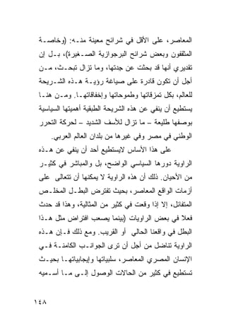 ‫ﺍﻟﻤﻌﺎﺼﺭ، ﻋﻠﻰ ﺍﻷﻗل ﻓﻲ ﺸﺭﺍﺌﺢ ﻤﻌﻴﻨﺔ ﻤﻨـﻪ: )ﻭﺨﺎﺼـﺔ‬
 ‫ﺍﻟﻤﺜﻘﻔﻭﻥ ﻭﺒﻌﺽ ﺸﺭﺍﺌﺢ ﺍﻟﺒﺭﺠﻭﺍﺯﻴﺔ ﺍﻟﺼـﻐﻴﺭﺓ(، ﺒـل ﺇﻥ‬
 ‫ﺘﻘﺩﻴﺭﻱ ﺃﻨﻬﺎ ﻗﺩ ﺒﺤﺜﺕ ﻋﻥ ﺠﺩﺘﻬﺎ، ﻭﻤﺎ ﺘﺯﺍل ﺘﺒﺤـﺙ، ﻤـﻥ‬
                         ‫ِ‪‬‬
 ‫ﺃﺠل ﺃﻥ ﺘﻜﻭﻥ ﻗﺎﺩﺭﺓ ﻋﻠﻰ ﺼﻴﺎﻏﺔ ﺭﺅﻴـﺔ ﻫـﺫﻩ ﺍﻟﺸـﺭﻴﺤﺔ‬
 ‫ﻟﻠﻌﺎﻟﻡ، ﺒﻜل ﺘﻤﺯﻗﺎﺘﻬﺎ ﻭﻁﻤﻭﺤﺎﺘﻬﺎ ﻭﺇﺨﻔﺎﻗﺎﺘﻬـﺎ. ﻭﻤـﻥ ﻫﻨـﺎ‬
 ‫ﻴﺴﺘﻁﻴﻊ ﺃﻥ ﻴﻨﻔﻲ ﻋﻥ ﻫﺫﻩ ﺍﻟﺸﺭﻴﺤﺔ ﺍﻟﻁﺒﻘﻴﺔ ﺃﻫﻤﻴﺘﻬﺎ ﺍﻟﺴﻴﺎﺴﻴﺔ‬
 ‫ﺒﻭﺼﻔﻬﺎ ﻁﻠﻴﻌﺔ – ﻤﺎ ﺘﺯﺍل ﻟﻸﺴﻑ ﺍﻟﺸﺩﻴﺩ – ﻟﺤﺭﻜﺔ ﺍﻟﺘﺤﺭﺭ‬
      ‫ﺍﻟﻭﻁﻨﻲ ﻓﻲ ﻤﺼﺭ ﻭﻓﻲ ﻏﻴﺭﻫﺎ ﻤﻥ ﺒﻠﺩﺍﻥ ﺍﻟﻌﺎﻟﻡ ﺍﻟﻌﺭﺒﻲ.‬
 ‫ﻋﻠﻰ ﻫﺫﺍ ﺍﻷﺴﺎﺱ ﻻﻴﺴﺘﻁﻴﻊ ﺃﺤﺩ ﺃﻥ ﻴﻨﻔﻲ ﻋﻥ ﻫـﺫﻩ‬
 ‫ﺍﻟﺭﺍﻭﻴﺔ ﺩﻭﺭﻫﺎ ﺍﻟﺴﻴﺎﺴﻲ ﺍﻟﻭﺍﻀﺢ، ﺒل ﻭﺍﻟﻤﺒﺎﺸﺭ ﻓﻲ ﻜﺜﻴـﺭ‬
 ‫ﻤﻥ ﺍﻷﺤﻴﺎﻥ. ﺫﻟﻙ ﺃﻥ ﻫﺫﻩ ﺍﻟﺭﺍﻭﻴﺔ ﻻ ﻴﻤﻜﻨﻬﺎ ﺃﻥ ﺘﺘﻌﺎﻟﻰ ﻋﻠﻰ‬
 ‫ﺃﺯﻤﺎﺕ ﺍﻟﻭﺍﻗﻊ ﺍﻟﻤﻌﺎﺼﺭ، ﺒﺤﻴﺙ ﺘﻔﺘﺭﺽ ﺍﻟﺒﻁـل ﺍﻟﻤﺨﻠـﺹ‬
 ‫ﺍﻟﻤﺘﻔﺎﺌل، ﺇﻻ ﺇﺫﺍ ﻭﻗﻌﺕ ﻓﻲ ﻜﺜﻴﺭ ﻤﻥ ﺍﻟﻤﺜﺎﻟﻴﺔ، ﻭﻫﺫﺍ ﻗﺩ ﺤﺩﺙ‬
 ‫ﻓﻌﻼ ﻓﻲ ﺒﻌﺽ ﺍﻟﺭﺍﻭﻴﺎﺕ )ﺒﻴﻨﻤﺎ ﻴﺼﻌﺏ ﺍﻓﺘﺭﺍﺽ ﻤﺜل ﻫـﺫﺍ‬
                                             ‫ﹰ‬
 ‫ﺍﻟﺒﻁل ﻓﻲ ﻭﺍﻗﻌﻨﺎ ﺍﻟﺤﺎﻟﻲ ﺃﻭ ﺍﻟﻘﺭﻴﺏ. ﻭﻤﻊ ﺫﻟﻙ ﻓـﺈﻥ ﻫـﺫﻩ‬
 ‫ﺍﻟﺭﺍﻭﻴﺔ ﺘﻨﺎﻀل ﻤﻥ ﺃﺠل ﺃﻥ ﺘﺭﻯ ﺍﻟﺠﻭﺍﻨـﺏ ﺍﻟﻜﺎﻤﻨـﺔ ﻓـﻲ‬
 ‫ﺍﻹﻨﺴﺎﻥ ﺍﻟﻤﺼﺭﻱ ﺍﻟﻤﻌﺎﺼﺭ، ﺴﻠﺒﻴﺎﺘﻬﺎ ﻭﺇﻴﺠﺎﺒﻴﺎﺘﻬـﺎ ﺒﺤﻴـﺙ‬
 ‫ﺘﺴﺘﻁﻴﻊ ﻓﻲ ﻜﺜﻴﺭ ﻤﻥ ﺍﻟﺤﺎﻻﺕ ﺍﻟﻭﺼﻭل ﺇﻟـﻰ ﻤـﺎ ﺃﺴـﻤﻴﻪ‬


‫٨٤١‬
 