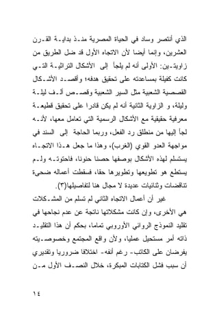 ‫ﺍﻟﺫﻱ ﺃﻨﺘﺼﺭ ﻭﺴﺎﺩ ﻓﻲ ﺍﻟﺤﻴﺎﺓ ﺍﻟﻤﺼﺭﻴﺔ ﻤﻨـﺫ ﺒﺩﺍﻴـﺔ ﺍﻟﻘـﺭﻥ‬
‫ﺍﻟﻌﺸﺭﻴﻥ، ﻭﺇﻨﻤﺎ ﺃﻴ ‪‬ﺎ ﻷﻥ ﺍﻻﺘﺠﺎﻩ ﺍﻷﻭل ﻗﺩ ﻀل ﺍﻟﻁﺭﻴﻕ ﻤﻥ‬
                                ‫ﻀ‬
‫ﺯﺍﻭﻴﺘـﻴﻥ: ﺍﻷﻭﻟﻰ ﺃﻨﻪ ﻟﻡ ﻴﻠﺠﺄ ﺇﻟﻰ ﺍﻷﺸﻜﺎل ﺍﻟﺘﺭﺍﺜﻴـﺔ ﺍﻟﺘـﻲ‬
‫ﻜﺎﻨﺕ ﻜﻔﻴﻠﺔ ﺒﻤﺴﺎﻋﺩﺘﻪ ﻋﻠﻰ ﺘﺤﻘﻴﻕ ﻫﺩﻓﻪ؛ ﻭﺃﻗﺼـﺩ ﺍﻷﺸـﻜﺎل‬
‫ﺍﻟﻘﺼﺼﻴﺔ ﺍﻟﺸﻌﺒﻴﺔ ﻤﺜل ﺍﻟﺴﻴﺭ ﺍﻟﺸﻌﺒﻴﺔ ﻭﻗﺼـﺹ ﺃﻟـﻑ ﻟﻴﻠـﺔ‬
‫ﻭﻟﻴﻠﺔ، ﻭ ﺍﻟﺯﺍﻭﻴﺔ ﺍﻟﺜﺎﻨﻴﺔ ﺃﻨﻪ ﻟﻡ ﻴﻜﻥ ﻗﺎﺩ ‪‬ﺍ ﻋﻠﻰ ﺘﺤﻘﻴﻕ ﻗﻁﻴﻌـﺔ‬
                  ‫ﺭ‬
‫ﻤﻌﺭﻓﻴﺔ ﺤﻘﻴﻘﻴﺔ ﻤﻊ ﺍﻷﺸﻜﺎل ﺍﻟﺭﺴﻤﻴﺔ ﺍﻟﺘﻲ ﺘﻌﺎﻤل ﻤﻌﻬﺎ، ﻷﻨـﻪ‬
‫ﻟﺠﺄ ﺇﻟﻴﻬﺎ ﻤﻥ ﻤﻨﻁﻠﻕ ﺭﺩ ﺍﻟﻔﻌل، ﻭﺭﺒﻤﺎ ﺍﻟﺤﺎﺠﺔ ﺇﻟﻰ ﺍﻟﺴﻨﺩ ﻓﻲ‬
‫ﻤﻭﺍﺠﻬﺔ ﺍﻟﻌﺩﻭ ﺍﻟﻘﻭﻱ )ﺍﻟﻐﺭﺏ(، ﻭﻫﺫﺍ ﻤﺎ ﺠﻌل ﻫـﺫﺍ ﺍﻻﺘﺠـﺎﻩ‬
‫ﻴﺴﺘﺴﻠﻡ ﻟﻬﺫﻩ ﺍﻷﺸﻜﺎل ﺒﻭﺼﻔﻬﺎ ﺤﺼ ﹰﺎ ﺤﻨﻭ ﹰﺎ، ﻓﺎﺤﺘﻭﺘـﻪ ﻭﻟـﻡ‬
                ‫ﻨ‬      ‫ﻨ‬
‫ﻴﺴﺘﻁﻊ ﻫﻭ ﺘﻁﻭﻴﻌﻬﺎ ﻭﺘﻁﻭﻴﺭﻫﺎ ﺤ ﹰﺎ، ﻓﺴﻘﻁﺕ ﺃﻋﻤﺎﻟﻪ ﻀﺤﻰﺓ‬
                    ‫ﻘ‬
        ‫ﺘﻨﺎﻗﻀﺎﺕ ﻭﺜﻨﺎﺌﻴﺎﺕ ﻋﺩﻴﺩﺓ ﻻ ﻤﺠﺎل ﻫﻨﺎ ﻟﺘﻔﺎﺼﻴﻠﻬﺎ)٣(.‬
‫ﻏﻴﺭ ﺃﻥ ﺃﻋﻤﺎل ﺍﻻﺘﺠﺎﻩ ﺍﻟﺜﺎﻨﻲ ﻟﻡ ﺘﺴ‪‬ﻠﻡ ﻤﻥ ﺍﻟﻤﺸـﻜﻼﺕ‬
‫ﻫﻲ ﺍﻷﺨﺭﻯ، ﻭﺇﻥ ﻜﺎﻨﺕ ﻤﺸﻜﻼﺘﻬﺎ ﻨﺎﺘﺠﺔ ﻋﻥ ﻋﺩﻡ ﻨﺠﺎﺤﻬﺎ ﻓﻲ‬
‫ﺘﻘﻠﻴﺩ ﺍﻟﻨﻤﻭﺫﺝ ﺍﻟﺭﻭﺍﺌﻲ ﺍﻷﻭﺭﻭﺒﻲ ﺘﻤﺎ ‪‬ﺎ، ﺒﺤﻜﻡ ﺃﻥ ﻫﺫﺍ ﺍﻟﺘﻘﻠﻴـﺩ‬
                       ‫ﻤ‬
‫ﺫﺍﺘﻪ ﺃﻤﺭ ﻤﺴﺘﺤﻴل ﻋﻤﻠ ‪‬ﺎ، ﻭﻷﻥ ﻭﺍﻗﻊ ﺍﻟﻤﺠﺘﻤﻊ ﻭﺨﺼﻭﺼـﻴﺘﻪ‬
                             ‫ﻴ‬
‫ﻴﻔﺭﻀﺎﻥ ﻋﻠﻰ ﺍﻟﻜﺎﺘﺏ- ﺭﻏﻡ ﺃﻨﻔﻪ- ﺍﺨﺘﻼ ﹰﺎ ﻀﺭﻭﺭ ‪‬ﺎ ﻭﺘﻘﺩﻴﺭﻱ‬
         ‫ﻴ‬       ‫ﻓ‬
‫ﺃﻥ ﺴﺒﺏ ﻓﺸل ﺍﻟﻜﺘﺎﺒﺎﺕ ﺍﻟﻤﺒﻜﺭﺓ، ﺨﻼل ﺍﻟﻨﺼـﻑ ﺍﻷﻭل ﻤـﻥ‬


‫٤١‬
 