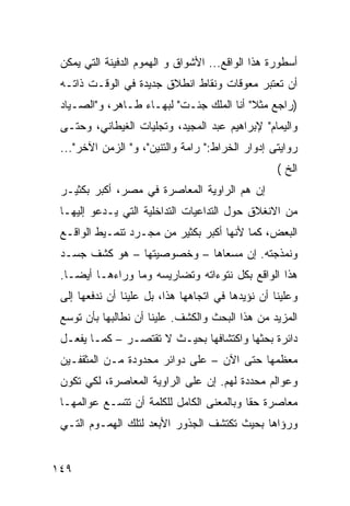 ‫ﺃﺴﻁﻭﺭﺓ ﻫﺫﺍ ﺍﻟﻭﺍﻗﻊ... ﺍﻷﺸﻭﺍﻕ ﻭ ﺍﻟﻬﻤﻭﻡ ﺍﻟﺩﻓﻴﻨﺔ ﺍﻟﺘﻲ ﻴﻤﻜﻥ‬
 ‫ﺃﻥ ﺘﻌﺘﺒﺭ ﻤﻌﻭﻗﺎﺕ ﻭﻨﻘﺎﻁ ﺍﻨﻁﻼﻕ ﺠﺩﻴﺩﺓ ﻓﻲ ﺍﻟﻭﻗـﺕ ﺫﺍﺘـﻪ‬
 ‫)ﺭﺍﺠﻊ ﻤﺜﻼ" ﺃﻨﺎ ﺍﻟﻤﻠﻙ ﺠﺌـﺕ" ﻟﺒﻬـﺎﺀ ﻁـﺎﻫﺭ، ﻭ"ﺍﻟﺼـﻴﺎﺩ‬
                                          ‫ﹰ‬
 ‫ﻭﺍﻟﻴﻤﺎﻡ" ﻹﺒﺭﺍﻫﻴﻡ ﻋﺒﺩ ﺍﻟﻤﺠﻴﺩ، ﻭﺘﺠﻠﻴﺎﺕ ﺍﻟﻐﻴﻁﺎﻨﻲ، ﻭﺤﺘـﻰ‬
 ‫ﺭﻭﺍﻴﺘﻰ ﺇﺩﻭﺍﺭ ﺍﻟﺨﺭﺍﻁ:" ﺭﺍﻤﺔ ﻭﺍﻟﺘﻨﻴﻥ"، ﻭ" ﺍﻟﺯﻤﻥ ﺍﻵﺨﺭ"...‬
                                                   ‫ﺍﻟﺦ (‬
 ‫ﺇﻥ ﻫﻡ ﺍﻟﺭﺍﻭﻴﺔ ﺍﻟﻤﻌﺎﺼﺭﺓ ﻓﻲ ﻤﺼﺭ، ﺃﻜﺒﺭ ﺒﻜﺜﻴـﺭ‬
                                      ‫‪‬‬
 ‫ﻤﻥ ﺍﻻﻨﻐﻼﻕ ﺤﻭل ﺍﻟﺘﺩﺍﻋﻴﺎﺕ ﺍﻟﺘﺩﺍﺨﻠﻴﺔ ﺍﻟﺘﻲ ﻴـﺩﻋﻭ ﺇﻟﻴﻬـﺎ‬
 ‫ﺍﻟﺒﻌﺽ، ﻜﻤﺎ ﻷﻨﻬﺎ ﺃﻜﺒﺭ ﺒﻜﺜﻴﺭ ﻤﻥ ﻤﺠـﺭﺩ ﺘﻨﻤـﻴﻁ ﺍﻟﻭﺍﻗـﻊ‬
 ‫ﻭﻨﻤ ﹶﺠﺘﻪ. ﺇﻥ ﻤﺴﻌﺎﻫﺎ – ﻭﺨﺼﻭﺼﻴﺘﻬﺎ – ﻫﻭ ﻜﺸﻑ ﺠﺴـﺩ‬
                                         ‫ﹶ ‪‬ﺫ‬
 ‫ﻫﺫﺍ ﺍﻟﻭﺍﻗﻊ ﺒﻜل ﻨﺘﻭﺀﺍﺘﻪ ﻭﺘﻀﺎﺭﻴﺴﻪ ﻭﻤﺎ ﻭﺭﺍﺀﻫـﺎ ﺃﻴ ‪‬ـﺎ.‬
    ‫ﻀ‬
 ‫ﻭﻋﻠﻴﻨﺎ ﺃﻥ ﻨﺅﻴﺩﻫﺎ ﻓﻲ ﺍﺘﺠﺎﻫﻬﺎ ﻫﺫﺍ، ﺒل ﻋﻠﻴﻨﺎ ﺃﻥ ﻨﺩﻓﻌﻬﺎ ﺇﻟﻰ‬
 ‫ﺍﻟﻤﺯﻴﺩ ﻤﻥ ﻫﺫﺍ ﺍﻟﺒﺤﺙ ﻭﺍﻟﻜﺸﻑ. ﻋﻠﻴﻨﺎ ﺃﻥ ﻨﻁﺎﻟﺒﻬﺎ ﺒﺄﻥ ﺘﻭﺴﻊ‬
 ‫ﺩﺍﺌﺭﺓ ﺒﺤﺜﻬﺎ ﻭﺍﻜﺘﺸﺎﻓﻬﺎ ﺒﺤﻴـﺙ ﻻ ﺘﻘﺘﺼـﺭ – ﻜﻤـﺎ ﻴﻔﻌـل‬
 ‫ﻤﻌﻅﻤﻬﺎ ﺤﺘﻰ ﺍﻵﻥ – ﻋﻠﻰ ﺩﻭﺍﺌﺭ ﻤﺤﺩﻭﺩﺓ ﻤـﻥ ﺍﻟﻤﺜﻘﻔـﻴﻥ‬
 ‫ﻭﻋﻭﺍﻟﻡ ﻤﺤﺩﺩﺓ ﻟﻬﻡ. ﺇﻥ ﻋﻠﻰ ﺍﻟﺭﺍﻭﻴﺔ ﺍﻟﻤﻌﺎﺼﺭﺓ، ﻟﻜﻲ ﺘﻜﻭﻥ‬
 ‫ﻤﻌﺎﺼﺭﺓ ﺤ ﹰﺎ ﻭﺒﺎﻟﻤﻌﻨﻰ ﺍﻟﻜﺎﻤل ﻟﻠﻜﻠﻤﺔ ﺃﻥ ﺘﺘﺴـﻊ ﻋﻭﺍﻟﻤﻬـﺎ‬
                                           ‫ﻘ‬
 ‫ﻭﺭﺅﺍﻫﺎ ﺒﺤﻴﺙ ﺘﻜﺘﺸﻑ ﺍﻟﺠﺫﻭﺭ ﺍﻷﺒﻌﺩ ﻟﺘﻠﻙ ﺍﻟﻬﻤـﻭﻡ ﺍﻟﺘـﻲ‬


‫٩٤١‬
 