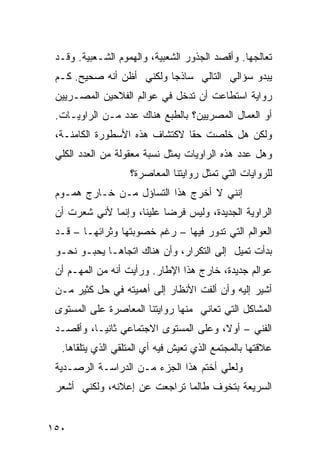 ‫ﺘﻌﺎﻟﺠﻬﺎ. ﻭﺃﻗﺼﺩ ﺍﻟﺠﺫﻭﺭ ﺍﻟﺸﻌﺒﻴﺔ، ﻭﺍﻟﻬﻤﻭﻡ ﺍﻟﺸـﻌﺒﻴﺔ. ﻭﻗـﺩ‬
 ‫ﻴﺒﺩﻭ ﺴﺅﺍﻟﻲ ﺍﻟﺘﺎﻟﻲ ﺴﺎﺫ ‪‬ﺎ ﻭﻟﻜﻨﻲ ﺃﻅﻥ ﺃﻨﻪ ﺼﺤﻴﺢ. ﻜـﻡ‬
                          ‫ﺠ‬
 ‫ﺭﻭﺍﻴﺔ ﺍﺴﺘﻁﺎﻋﺕ ﺃﻥ ﺘﺩﺨل ﻓﻲ ﻋﻭﺍﻟﻡ ﺍﻟﻔﻼﺤﻴﻥ ﺍﻟﻤﺼـﺭﻴﻴﻥ‬
 ‫ﺃﻭ ﺍﻟﻌﻤﺎل ﺍﻟﻤﺼﺭﻴﻴﻥ؟ ﺒﺎﻟﻁﺒﻊ ﻫﻨﺎﻙ ﻋﺩﺩ ﻤـﻥ ﺍﻟﺭﺍﻭﻴـﺎﺕ.‬
 ‫ﻭﻟﻜﻥ ﻫل ﺨﻠﺼﺕ ﺤ ﹰﺎ ﻻﻜﺘﺸﺎﻑ ﻫﺫﻩ ﺍﻷﺴﻁﻭﺭﺓ ﺍﻟﻜﺎﻤﻨـﺔ،‬
                               ‫ﻘ‬
 ‫ﻭﻫل ﻋﺩﺩ ﻫﺫﻩ ﺍﻟﺭﺍﻭﻴﺎﺕ ﻴﻤﺜل ﻨﺴﺒﺔ ﻤﻌﻘﻭﻟﺔ ﻤﻥ ﺍﻟﻌﺩﺩ ﺍﻟﻜﻠﻲ‬
                   ‫ﻟﻠﺭﻭﺍﻴﺎﺕ ﺍﻟﺘﻲ ﺘﻤﺜل ﺭﻭﺍﻴﺘﻨﺎ ﺍﻟﻤﻌﺎﺼﺭﺓ؟‬
 ‫ﺇﻨﻨﻲ ﻻ ﺃﺨﺭﺝ ﻫﺫﺍ ﺍﻟﺘﺴﺎﺅل ﻤـﻥ ﺨـﺎﺭﺝ ﻫﻤـﻭﻡ‬
 ‫ﺍﻟﺭﺍﻭﻴﺔ ﺍﻟﺠﺩﻴﺩﺓ، ﻭﻟﻴﺱ ﻓﺭ ‪‬ﺎ ﻋﻠﻴﻨﺎ، ﻭﺇﻨﻤﺎ ﻷﻨﻲ ﺸﻌﺭﺕ ﺃﻥ‬
                           ‫ﻀ‬
 ‫ﺍﻟﻌﻭﺍﻟﻡ ﺍﻟﺘﻲ ﺘﺩﻭﺭ ﻓﻴﻬﺎ – ﺭﻏﻡ ﺨﺼﻭﺒﺘﻬﺎ ﻭﺜﺭﺍﺌﻬـﺎ – ﻗـﺩ‬
 ‫ﺒﺩﺃﺕ ﺘﻤﻴل ﺇﻟﻰ ﺍﻟﺘﻜﺭﺍﺭ، ﻭﺃﻥ ﻫﻨﺎﻙ ﺍﺘﺠﺎ ‪‬ـﺎ ﻴﺤﺒـﻭ ﻨﺤـﻭ‬
              ‫ﻫ‬
 ‫ﻋﻭﺍﻟﻡ ﺠﺩﻴﺩﺓ، ﺨﺎﺭﺝ ﻫﺫﺍ ﺍﻹﻁﺎﺭ. ﻭﺭﺃﻴﺕ ﺃﻨﻪ ﻤﻥ ﺍﻟﻤﻬـﻡ ﺃﻥ‬
 ‫ﺃﺸﻴﺭ ﺇﻟﻴﻪ ﻭﺃﻥ ﺃﻟﻔﺕ ﺍﻷﻨﻅﺎﺭ ﺇﻟﻰ ﺃﻫﻤﻴﺘﻪ ﻓﻲ ﺤل ﻜﺜﻴﺭ ﻤـﻥ‬
 ‫ﺍﻟﻤﺸﺎﻜل ﺍﻟﺘﻲ ﺘﻌﺎﻨﻲ ﻤﻨﻬﺎ ﺭﻭﺍﻴﺘﻨﺎ ﺍﻟﻤﻌﺎﺼﺭﺓ ﻋﻠﻰ ﺍﻟﻤﺴﺘﻭﻯ‬
 ‫ﺍﻟﻔﻨﻲ – ﺃﻭ ﹰ، ﻭﻋﻠﻰ ﺍﻟﻤﺴﺘﻭﻯ ﺍﻻﺠﺘﻤﺎﻋﻲ ﺜﺎﻨ ‪‬ـﺎ، ﻭﺃﻗﺼـﺩ‬
           ‫ﻴ‬                            ‫ﻻ‬
  ‫ﻋﻼﻗﺘﻬﺎ ﺒﺎﻟﻤﺠﺘﻤﻊ ﺍﻟﺫﻱ ﺘﻌﻴﺵ ﻓﻴﻪ ﺃﻱ ﺍﻟﻤﺘﻠﻘﻲ ﺍﻟﺫﻱ ﻴﺘﻠﻘﺎﻫﺎ.‬
 ‫ﻭﻟﻌﻠﻲ ﺃﺨﺘﻡ ﻫﺫﺍ ﺍﻟﺠﺯﺀ ﻤـﻥ ﺍﻟﺩﺭﺍﺴـﺔ ﺍﻟﺭﺼـﺩ ‪‬ﺔ‬
  ‫ﻴ‬
 ‫ﺍﻟﺴﺭﻴﻌﺔ ﺒﺘﺨﻭﻑ ﻁﺎﻟﻤﺎ ﺘﺭﺍﺠﻌﺕ ﻋﻥ ﺇﻋﻼﻨﻪ، ﻭﻟﻜﻨﻲ ﺃﺸﻌﺭ‬
                      ‫ﹸ‬


‫٠٥١‬
 