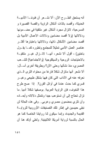 ‫ﺃﻨﻪ ﻴﺴﺘﺤﻕ ﺍﻟﻁـﺭﺡ ﺍﻵﻥ: ﺃﻻ ﻨﺸـﻌﺭ ﺃﻥ ﻓﻨﻭﻨﻨـﺎ ﺍﻷﺩﺒﻴـﺔ‬
 ‫ﺍﻟﺤﺩﻴﺜﺔ، ﻭﺃﻗﺼﺩ ﺒﺎﻟﺫﺍﺕ ﺃﺸﻜﺎل ﺍﻟﺭﺍﻭﻴﺔ ﻭﺍﻟﻘﺼﺔ ﺍﻟﻘﺼﻴﺭﺓ ﻭ‬
 ‫ﺍﻟﻤﺴﺭﺤﻴﺔ، ﻻﺘﺯﺍل ﻤﺠﺭﺩ ﺃﺸﻜﺎل ﻏﻴﺭ ﻤﻠﺘﻘﻴﺔ ﻓﻲ ﻤﻀـﻤﻭﻨﻬﺎ‬
 ‫ﻭﺩﻻﻻﺘﻬﺎ )ﻭﻻ ﺃﻗﺼﺩ ﻤﻀﺎﻤﻴﻥ ﻭﺩﻻﻻﺕ ﺍﻷﻋﻤﺎل ﺍﻷﺩﺒﻴﺔ ﺒل‬
 ‫ﺃﻗﺼﺩ ﻤﻀﺎﻤﻴﻥ ﺍﻷﺸﻜﺎل ﺫﺍﺘﻬﺎ، ﻭﺩﻻﻻﺘﻬﺎ ﺒﺎﻋﺘﺒﺎﺭﻫﺎ ﺃﻜﺜـﺭ‬
 ‫ﻋﻨﺎﺼﺭ ﺍﻟﻌﻤل ﺍﻷﺩﺒﻲ ﺘﻤﺜﻴﻼ ﻟﻠﻤﺠﺘﻤﻊ ﻭﺘﻁﻭﺭﻩ ﻜﻤـﺎ ﻴﻘـﻭل‬
                           ‫ﹰ‬
 ‫ﺒﺎﺨﺘﻴﻥ( ، ﺃﻗﻭل ﺃﻻ ﻨﺸﻌﺭ، ﺃﻨﻬـﺎ ﻻﺘـﺯﺍل ﻏﻴـﺭ ﻤﻠﺘﻘﻴـﺔ‬
 ‫ﺒﺎﻻﺤﺘﻴﺎﺠﺎﺕ ﺍﻟﺭﻭﺤﻴﺔ ﻭﺍﻟﺴﻴﻜﻠﻭﺠﻴﺔ )ﻭﺍﻻﺠﺘﻤﺎﻋﻴﺔ( ﻟﻠﺸـﻌﺏ‬
 ‫ﺍﻟﻤﺼﺭﻱ، ﻤﻨﺫ ﻨﺸﺄﺘﻬﺎ ﻭﺤﺘﻰ ﺍﻵﻥ؟ ﻭﺒﻁﺭﻴﻘﺔ ﺃﺨﺭﻯ ﺃﺴـﺄل:‬
 ‫ﺃﻻ ﻨﺸﻌﺭ ﺃﻨﻬﺎ ﻤﺎﺘﺯﺍل ﺸﻜﻼ ﻓﺎﺭ ﹰﺎ ﻤﻥ ﻤﺤﺘﻭﺍﻩ ﺍﻟﺜﺭﻯ ﺍﻟـﺫﻱ‬
                        ‫ﹰ ﻏ‬
 ‫ﻨﻌﺭﻓﻪ ﻋﻨﻪ ﻓﻲ ﺍﻵﺩﺍﺏ ﺍﻟﺘﻲ ﻜﺎﻥ ﻓﻴﻬﺎ ﺒﺸﻜل ﻁﺒﻴﻌﻲ ﻭﻏﻴـﺭ‬
 ‫ﻗﺴﺭﻱ ﻜﻤﺎ ﺤﺩﺙ ﻋﻨﺩﻨﺎ ﻓﻲ ﺃﻭﺍﺌل ﺍﻟﻘﺭﻥ؟. ﺇﺫﺍ ﺼﺢ ﻁﺭﺡ‬
 ‫ﻫﺫﺍ ﺍﻟﺘﺨﻭﻑ، ﻓﺈﻥ ﺍﻟﺭﺍﻭﻴﺔ ﺍﻟﻌﺭﺒﻴﺔ. ﺒﻭﺼﻔﻬﺎ ﺸﻜﻼ ﺃﺩﺒ ‪‬ﺎ. ﻤﺎ‬
      ‫ﹰ ﻴ‬
 ‫ﺘﺯﺍل ﺘﺤﺘﺎﺝ ﺇﻟﻰ ﺃﻥ ﺘﺴﺘﻭﻋﺏ ﺠﻴ ‪‬ﺍ ﻭﺘﺘﻤﺜل ﺩﻻﻻﺘﻪ ﻭﺃﺒﻌـﺎﺩﻩ‬
                        ‫ﺩ‬
 ‫ﻭﺃﻥ ﺘﺜﺭﻱ ﺒﻤﻀﻤﻭﻥ ﻤﺼﺭﻱ ﻭﻋﺭﺒﻲ.. ﻭﻓﻲ ﻫﺫﻩ ﺍﻟﺤﺎﻟﺔ ﻟﻥ‬
 ‫ﻨﺒﻘﻰ ﺤﺒﻴﺴﻴﻥ ﻓﻲ ﺇﻁﺎﺭ ﺘﻠﻙ ﺍﻟﺘﺼﻨﻴﻔﺎﺕ ﺍﻷﻭﺭﻭﺒﻴﺔ ﻟﻠﺭﻭﺍﻴـﺔ‬
 ‫ﺍﻟﻘﺩﻴﻤﺔ ﻭﺍﻟﺠﺩﻴﺩﺓ، ﻭﺇﻨﻤﺎ ﺴﻴﻜﻭﻥ ﻟﻨﺎ ﺭﻭﺍﻴﺘﻨﺎ ﺍﻟﺨﺎﺼﺔ ﻜﻤﺎ ﻫﻭ‬
 ‫ﺍﻟﺤﺎل ﺒﺎﻟﻨﺴﺒﺔ ﻟﺭﻭﺍﻴﺔ ﺃﻤﺭﻴﻜﺎ ﺍﻟﻼﺘﻴﻨﻴﻨﺔ. ﻭﻟﻌﻠﻲ ﺃﺅﻜﺩ ﻫﻨﺎ ﺃﻥ‬


‫١٥١‬
 