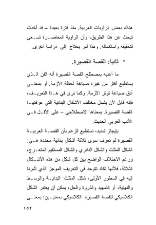 ‫ﻫﻨﺎﻙ ﺒﻌﺽ ﺍﻟﺭﺍﻭﻴﺎﺕ ﺍﻟﻌﺭﺒﻴﺔ. ﻤﻨﺫ ﻓﺘﺭﺓ ﺒﻌﻴﺩﺓ – ﻗﺩ ﺃﺨﺫﺕ‬
 ‫ﺘﺒﺤﺙ ﻋﻥ ﻫﺫﺍ ﺍﻟﻁﺭﻴﻕ، ﻭﺃﻥ ﺍﻟﺭﺍﻭﻴﺔ ﺍﻟﻤﻌﺎﺼـﺭﺓ ﺘﺴـﻌﻰ‬
   ‫ﻟﺘﺤﻘﻴﻘﻪ ﻭﺍﺴﺘﻜﻤﺎﻟﻪ. ﻭﻫﺫﺍ ﺃﻤﺭ ﻴﺤﺘﺎﺝ ﺇﻟﻰ ﺩﺭﺍﺴﺔ ﺃﺨﺭﻯ.‬

                        ‫* ﺜﺎﻨ ‪‬ﺎ: ﺍﻟﻘﺼﺔ ﺍﻟﻘﺼﻴﺭﺓ.‬
                                         ‫ﻴ‬
 ‫ﻤﺎ ﺃﻋﻨﻴﻪ ﺒﻤﺼﻁﻠﺢ ﺍﻟﻘﺼﺔ ﺍﻟﻘﺼﻴﺭﺓ ﺃﻨﻪ ﺍﻟﻔﻥ ﺍﻟـﺫﻱ‬
 ‫ﻴﺴﺘﻁﻴﻊ ﺃﻜﺜﺭ ﻤﻥ ﻏﻴﺭﻩ ﺼﻴﺎﻏﺔ ﻟﺤﻅﺔ ﺍﻷﺯﻤﺔ. ﺃﻭ ﺒﻤﻌﻨـﻰ‬
 ‫ﺃﺩﻕ ﺼﻴﺎﻏﺔ ﺘﻭﺘﺭ ﺍﻷﺯﻤﺔ. ﻭﻜﻤﺎ ﻨﺭﻯ ﻓﻲ ﻫـﺫﺍ ﺍﻟﺘﻌﺭﻴـﻑ،‬
 ‫ﻓﺈﻨﻪ ﻗﺎﺒل ﻷﻥ ﻴﺸﻤل ﻤﺨﺘﻠﻑ ﺍﻷﺸﻜﺎل ﺍﻟﺒﻨﺎﺌﻴﺔ ﺍﻟﺘﻲ ﻋﺭﻓﺘﻬـﺎ‬
 ‫ﺍﻟﻘﺼﺔ ﺍﻟﻘﺼﻴﺭﺓ. ﺒﻤﻌﻨﺎﻫﺎ ﺍﻻﺼﻁﻼﺤﻲ – ﻋﻠﻰ ﺍﻷﻗـل ﻓـﻲ‬
                                  ‫ﺍﻷﺩﺏ ﺍﻟﻌﺭﺒﻲ ﺍﻟﺤﺩﻴﺙ.‬
 ‫ﺒﺈﻴﺠﺎﺯ ﺸﺩﻴﺩ، ﻨﺴﺘﻁﻴﻊ ﺍﻟﺯﻋﻡ ﺒﺄﻥ ﺍﻟﻘﺼـﺔ ﺍﻟﻌﺭﺒﻴـﺔ‬
 ‫ﺍﻟﻘﺼﻴﺭﺓ ﻟﻡ ﺘﻌﺭﻑ ﺴﻭﻯ ﺜﻼﺜﺔ ﺃﺸﻜﺎل ﺒﻨﺎﺌﻴﺔ ﻤﺤﺩﺩﺓ ﻫـﻲ:‬
 ‫ﺍﻟﺸﻜل ﺍﻟﻤﺜﻠﺙ ﻭﺍﻟﺸﻜل ﺍﻟﺩﺍﺌﺭﻱ ﻭﺍﻟﺸﻜل ﺍﻟﻤﺴﺘﻘﻴﻡ ﺍﻟﻤﺘﻌـﺭﺝ،‬
 ‫ﻭﺭﻏﻡ ﺍﻻﺨﺘﻼﻑ ﺍﻟﻭﺍﻀﺢ ﺒﻴﻥ ﻜل ﺸﻜل ﻤﻥ ﻫﺫﻩ ﺍﻷﺸـﻜﺎل‬
 ‫ﺍﻟﺜﻼﺜﺔ، ﻓﻸﻨﻬﺎ ﺘﻜﺎﺩ ﺘﺘﻭﺤﺩ ﻓﻲ ﺍﻟﺘﻌﺭﻴﻑ ﺍﻟﻤﻭﺠﺯ ﺍﻟﺫﻱ ﺃﺸﺭﻨﺎ‬
 ‫ﺇﻟﻴﻪ ﻓﻲ ﺍﻟﺴﻁﻭﺭ ﺍﻷﻭﻟﻰ، ﺸﻜل ﺍﻟﻤﺜﻠﺙ: ﺍﻟﺒﺩﺍﻴـﺔ ﻭﺍﻟﻭﺴـﻁ‬
 ‫ﻭﺍﻟﻨﻬﺎﻴﺔ، ﺃﻭ ﺍﻟﺘﻤﻬﻴﺩ ﻭﺍﻟﺫﺭﻭﺓ ﻭﺍﻟﺤل، ﻴﻤﻜﻥ ﺃﻥ ﻴﻌﺘﺒﺭ ﺍﻟﺸﻜل‬
 ‫ﺍﻟﻜﻼﺴﻴﻜﻲ ﻟﻠﻘﺼﺔ ﺍﻟﻘﺼﻴﺭﺓ. ﺍﻟﻜﻼﺴﻴﻜﻲ ﺒﻤﻌﻨﻴـﻴﻥ: ﺒﻤﻌﻨـﻰ‬

‫٢٥١‬
 