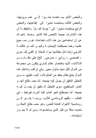 ‫ﻭﺍﻟﺒﻌﺽ ﺍﻵﺨﺭ ﻴﺴـﺘﺨﺩﻤﻪ ﻤﺸـﻴ ‪‬ﺍ ﺇﻟـﻰ ﺘﺼـﻭﻴﺭ ‪‬ﺘﻬﺎ،‬
     ‫ﻴ‬              ‫ﺭ‬
 ‫ﻭﺍﻟﺒﻌﺽ ﺍﻟﺜﺎﻟﺙ ﻴﺴﺘﺨﺩﻤﻪ ﻤﺸﻴ ‪‬ﺍ ﺇﻟﻰ ﺇﻴﻘﺎﻋﻴﺘﻬﺎ، ﻭﺍﻟﺒﻌﺽ‬
                        ‫ﺭ‬
 ‫ﺍﻟﺭﺍﺒﻊ ﻴﺴﺘﺨﺩﻤﻪ ﻤﺸﻴ ‪‬ﺍ ﺇﻟﻰ " ﺠ ‪‬ﻫﺎ ﺍﻟﻌـﺎﻡ". ﻭﺍﻟﺤﻘﻴﻘـﺔ ﺃﻥ‬
                         ‫ﻭ‬          ‫ﺭ‬
 ‫ﻫﺫﻩ ﺍﻹﺸﺎﺭﺍﺕ ﺠﻤﻴ ‪‬ﺎ ﻻﺘﺨﺹ ﻟﻐﺔ ﺍﻟﺸﻌﺭ ﻭﺤﺩﻫﺎ. ﻨﺎﻫﻴـﻙ‬
                               ‫ﻌ‬
 ‫ﻋﻥ ﺃﻥ ﺍﺴﺘﺨﺩﺍﻤﻴﻥ ﻤﻥ ﻫﺫﻩ ﺍﻻﺴـﺘﺨﺩﺍﻤﺎﺕ ﻏﻴـﺭ ﺼـﺤﻴﺢ‬
 ‫ﻋﻠﻤ ‪‬ﺎ، ﻭﻫﻤﺎ ﻤﺼﻁﻠﺤﺎ ﺇﻹﻴﺤﺎﺌﻴـﺔ ﻭﺍﻟﺠـﻭ ﺍﻟﻌـﺎﻡ. ﻓﺎﻟﻠﻐـﺔ‬
                                                ‫ﻴ‬
 ‫ﻻﺘﻭﺤﻲ ﻭﺇﻨﻤﺎ ﺘﺩل ﺒﻨﻅﺎﻤﻬﺎ ﺴﻭﺍﺀ ﺍﻟﻤﻌﺘﺎﺩ ﺃﻭ ﺍﻟﻔﻨﻲ )ﺸـﻌﺭﻱ‬
 ‫– ﻗﺼﺼﻲ – ﺭﻭﺍﺌﻲ – ﻤﺴﺭﺤﻲ.. ﺍﻟﺦ( ﻋﻠﻰ ﻨﻅـﺎﻡ ﻤـﻥ‬
 ‫ﺍﻟﺩﻻﻻﺕ، ﻷﻨﻬﺎ ﺒﺎﺨﺘﺼﺎﺭ ﻨﻅﺎﻡ ﺇﺸﺎﺭﻱ ﻴﺘﻜﻭﻥ ﻤﻥ ﻤﺠﻤﻭﻋﺔ‬
 ‫ﻤﻥ ﺍﻟﺩﻭﺍل ﻟﻜل ﻤﻨﻬﺎ ﻤﺩﻟﻭل ﻤﻌﻴﻥ. ﻭﻓﻲ ﺘﺭﺍﻜﺏ ﻭﺘﺩﺍﺨل ﻫﺫﻩ‬
 ‫ﺍﻟﺩﻭﺍل ﻴﻨﺘﺞ ﻨﻅﺎﻡ ﻤﻌﻘﺩ ﻤﻥ ﺍﻟﻤﺩﻟﻭﻻﺕ، ﻻﻴﺴـﺘﻁﻴﻊ، ﺴـﻭﻯ‬
 ‫ﺍﻟﺘﺤﻠﻴل ﺍﻟﺩﻗﻴﻕ ﺃﻥ ﻴﺼل ﺇﻟﻴﻪ ﺠﻤﻴﻌﻪ. ﺃﻤﺎ ﻤﺼـﻁﻠﺢ ﺍﻟﺠـﻭ‬
 ‫ﺍﻟﻌﺎﻡ، ﻻﻴﺴﺘﻁﻴﻊ، ﺴﻭﻯ ﺍﻟﺘﺤﻠﻴل ﺍﻟـﺩﻗﻴﻕ ﺃﻥ ﻴﺼـل ﺇﻟﻴـﻪ‬
 ‫ﺠﻤﻴﻌﻪ. ﺃﻤﺎ ﻤﺼﻁﻠﺢ ﺍﻟﺠﻭ ﺍﻟﻌﺎﻡ، ﻜﻤﺎ ﺃﺸﺭﺕ ﻓﻴﺭﺘﺒﻁ – ﻓﻲ‬
 ‫ﺍﻟﻐﺎﻟﺏ – ﺒﺎﻟﻔﻬﻡ ﺍﻟﺭﻭﻤﺎﻨﺴﻲ ﻟﻸﺩﺏ. ﻭﺭﺒﻤـﺎ ﻴﺸـﻴﺭ ﺇﻟـﻰ‬
 ‫ﺭﻭﻤﺎﻨﺴﻴﺔ ﺍﻷﺠﻭﺍﺀ ﺍﻟﻌﺎﻤﺔ ﻟﻠﻨﺹ، ﻭﻫﻭ ﻤﺼـﻁﻠﺢ ﻻﻴﻤﻜـﻥ‬
 ‫ﺘﺤﺩﻴﺩﻩ ﺒﺩﻗﺔ ﻤﻥ ﻗﺒل ﺍﻟﺫﻴﻥ ﻴﺴﺘﺨﺩﻤﻭﻨﻪ، ﻭﻤﻥ ﺜﻡ ﻻ ﻴﺠـﻭﺯ‬
                                             ‫ﺍﺴﺘﺨﺩﺍﻤﻪ..‬


‫٥٥١‬
 