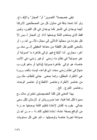 ‫ﺘﺒﻘﻰ ﺨﺼﻴﺼﺘﺎ" ﺍﻟﺘﺼﻭﻴﺭ" ﺃﻭ" ﺍﻟﻤﺠﺎﺯ" ﻭﺍﻹﻴﻘـﺎﻉ.‬
 ‫ﻭﻟﻭ ﺃﻨﻨﺎ ﺘﻤ ‪‬ﻨﺎ ﺒﺩﻗﺔ ﻓﻲ ﻤﺩﻟﻭل ﻜل ﻤﻥ ﺍﻟﻤﺼﻁﻠﺤﻴﻥ ﻷﺩﺭﻜﻨﺎ‬
                                        ‫ﻌ‬
 ‫ﺃﻨﻬﻤﺎ ﻴﻭﺠﺩﺍﻥ ﻓﻲ ﺍﻟﺸﻌﺭ ﻜﻤﺎ ﻴﻭﺠﺩﺍﻥ ﻓﻲ ﻜل ﺍﻟﻔﻨﻭﻥ، ﻭﻟﻴﺱ‬
 ‫ﻓﻘﻁ ﺍﻟﺫﻱ ﻴﺴﺘﺨﺩﻡ ﺍﻟﻠﻐﺔ ﺒﻭﺼﻔﻬﺎ ﺃﺩﺍﺓ. ﺇﻥ ﺍﻟﻤﺠﺎﺯ ﻟـﻴﺱ ﺇﻻ‬
 ‫ﻨﻘل ﻤﻔﺭﺩﺓ ﻤﻥ ﻤﺠﺎﻟﻬﺎ ﺍﻟﺩﻻﻟﻲ ﺇﻟﻰ ﻤﺠﺎل ﺩﻻﻟـﻲ ﺁﺨـﺭ، ﺃﻭ‬
 ‫ﺒﺎﻟﻤﻌﻨﻰ ﺍﻟﻘﺩﻴﻡ ﻨﻘل ﺍﻟﻠﻔﻅﺔ ﻤﻥ ﻤﻌﻨﺎﻫﺎ ﺍﻟﺤﻘﻴﻘﻲ ﺇﻟـﻰ ﻤﻌﻨـﻰ‬
 ‫ﺁﺨﺭ، ﻤﺠﺎﺯﻱ. ﺃﻤﺎ ﺍﻹﻴﻘﺎﻉ ﻓﻬﻭ ﺘﻭﺍﻟﻲ ﻅﺎﻫﺭﺓ ﻤﺎ "ﺼﻭﺘﻴﺔ ﺃﻭ‬
 ‫ﻏﻴﺭ ﺼﻭﺘﻴﺔ" ﻓﻲ ﻨﻅﺎﻡ ﻤﺎ، ﺯﻤﻨﻲ ﺃﻭﻏﻴﺭ ﺯﻤﻨﻲ، ﻓﻲ ﺍﻷﺩﺏ‬
 ‫ﺨﺎﺼﺔ، ﻫﻭ ﺘﻭﺍﻟﻲ ﻅﺎﻫﺭﺓ ﺼﻭﺘﻴﺔ )ﺒﺫﺍﺘﻬﺎ ﺃﻭ ﻤﺎﻫﻭ ﻗﺭﻴـﺏ‬
 ‫ﻤﻨﻬﺎ( ﻓﻲ ﻨﻅﺎﻡ ﺯﻤﻨﻲ ﻤﺤﺩﺩ ﺫﻱ ﻗﻭﺍﻋﺩ، ﻟﻴﺴﺕ ﺒﺎﻟﻀـﺭﻭﺭﺓ‬
 ‫ﻫﻲ ﺍﻻﻁﺭﺍﺩ ﺍﻟﻤﻁﻠﻕ، ﻭﺇﻨﻤﺎ ﺒﻤﻌﻨﻰ ﺠﺩﻟﻲ ﻟﻠﻨﻅﺎﻡ، ﻤﻜـﻭﻥ‬
 ‫ﻤﻥ ﻋﻨﺎﺼﺭ ﺍﻻﻁﺭﺍﺩ ﻭﻋﻨﺎﺼﺭ ﺍﻻﻨﻘﻁﺎﻉ ﺃﻭ ﻋﻨﺎﺼﺭ ﺍﻟﻭﺤﺩﺓ،‬
                                 ‫ﻭﻋﻨﺎﺼﺭ ﺍﻟﺘﻨﻭﻉ.. ﺍﻟﺦ..‬
 ‫ﺒﻬﺫﺍ ﺍﻟﻤﻌﻨﻰ ﻓﺈﻥ ﻜﻠﺘﺎ ﺍﻟﺨﺼﻴﺼﺘﻴﻥ ﺘﻌﺘﺒﺭﺍﻥ ﻤﻼﻤـﺢ‬
 ‫ﻤﻤﻴﺯﺓ ﻟﻜل ﻟﻐﺔ ﻓﻨﻴﺔ، ﻫﻤﺎ ﻀﺭﻭﺭﻴﺘﺎﻥ ﺃﻭ ﻻﺯﻤﺘﺎﻥ ﻟﻜل ﺴﻌﻲ‬
 ‫ﺠﻤﺎﻟﻲ ﻴﻘﻭﻡ ﺒﻪ ﺍﻟﻔﻨﺎﻥ ﻹﻋﺎﺩﺓ ﺘﻨﻅﻴﻡ ﺍﻟﻠﻐﺔ ﺒﻭﺼﻔﻬﺎ ﺠـﺯ ‪‬ﺍ‬
  ‫ﺀ‬
 ‫ﻤﻥ ﺍﻟﻭﺍﻗﻊ ﺒﺼﻔﺔ ﻋﺎﻤﺔ، ﺇﻋﺎﺩﺓ ﺘﻨﻅﻴﻡ ﺍﻟﻠﻐـﺔ – ﻤـﻥ ﺃﺠـل‬
 ‫ﺼﻴﺎﻏﺔ ﺘﺠﺭﺒﺔ ﺨﺎﺼﺔ ﻭﺘﻭﺼﻴﻠﻬﺎ – ﺘﺘﻡ ﻋﻠﻰ ﻜل ﻤﺴﺘﻭﻴﺎﺕ‬


‫٦٥١‬
 