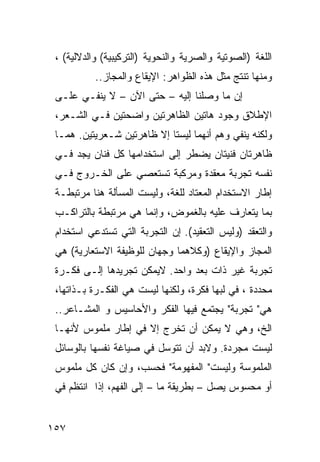 ‫ﺍﻟﻠﻐﺔ )ﺍﻟﺼﻭﺘﻴﺔ ﻭﺍﻟﺼﺭﻴﺔ ﻭﺍﻟﻨﺤﻭﻴﺔ )ﺍﻟﺘﺭﻜﻴﺒﻴﺔ( ﻭﺍﻟﺩﻻﻟﻴﺔ( ،‬
           ‫ﻭﻤﻨﻬﺎ ﺘﻨﺘﺞ ﻤﺜل ﻫﺫﻩ ﺍﻟﻅﻭﺍﻫﺭ: ﺍﻹﻴﻘﺎﻉ ﻭﺍﻟﻤﺠﺎﺯ..‬
 ‫ﺇﻥ ﻤﺎ ﻭﺼﻠﻨﺎ ﺇﻟﻴﻪ – ﺤﺘﻰ ﺍﻵﻥ – ﻻ ﻴﻨﻔـﻲ ﻋﻠـﻰ‬
 ‫ﺍﻹﻁﻼﻕ ﻭﺠﻭﺩ ﻫﺎﺘﻴﻥ ﺍﻟﻅﺎﻫﺭﺘﻴﻥ ﻭﺍﻀﺤﺘﻴﻥ ﻓـﻲ ﺍﻟﺸـﻌﺭ،‬
 ‫ﻭﻟﻜﻨﻪ ﻴﻨﻔﻲ ﻭﻫﻡ ﺃﻨﻬﻤﺎ ﻟﻴﺴﺘﺎ ﺇﻻ ﻅﺎﻫﺭﺘﻴﻥ ﺸـﻌﺭﻴﺘﻴﻥ. ﻫﻤـﺎ‬
 ‫ﻅﺎﻫﺭﺘﺎﻥ ﻓﻨﻴﺘﺎﻥ ﻴﻀﻁﺭ ﺇﻟﻰ ﺍﺴﺘﺨﺩﺍﻤﻬﺎ ﻜل ﻓﻨﺎﻥ ﻴﺠﺩ ﻓـﻲ‬
 ‫ﻨﻔﺴﻪ ﺘﺠﺭﺒﺔ ﻤﻌﻘﺩﺓ ﻭﻤﺭﻜﺒﺔ ﺘﺴﺘﻌﺼﻲ ﻋﻠﻰ ﺍﻟﺨـﺭﻭﺝ ﻓـﻲ‬
 ‫ﺇﻁﺎﺭ ﺍﻻﺴﺘﺨﺩﺍﻡ ﺍﻟﻤﻌﺘﺎﺩ ﻟﻠﻐﺔ، ﻭﻟﻴﺴﺕ ﺍﻟﻤﺴﺄﻟﺔ ﻫﻨﺎ ﻤﺭﺘﺒﻁـﺔ‬
 ‫ﺒﻤﺎ ﻴﺘﻌﺎﺭﻑ ﻋﻠﻴﻪ ﺒﺎﻟﻐﻤﻭﺽ، ﻭﺇﻨﻤﺎ ﻫﻲ ﻤﺭﺘﺒﻁﺔ ﺒﺎﻟﺘﺭﺍﻜـﺏ‬
 ‫ﻭﺍﻟﺘﻌﻘﺩ )ﻭﻟﻴﺱ ﺍﻟﺘﻌﻘﻴﺩ(. ﺇﻥ ﺍﻟﺘﺠﺭﺒﺔ ﺍﻟﺘﻲ ﺘﺴﺘﺩﻋﻲ ﺍﺴﺘﺨﺩﺍﻡ‬
 ‫ﺍﻟﻤﺠﺎﺯ ﻭﺍﻹﻴﻘﺎﻉ )ﻭﻜﻼﻫﻤﺎ ﻭﺠﻬﺎﻥ ﻟﻠﻭﻅﻴﻔﺔ ﺍﻻﺴﺘﻌﺎﺭﻴﺔ( ﻫﻲ‬
 ‫ﺘﺠﺭﺒﺔ ﻏﻴﺭ ﺫﺍﺕ ﺒﻌﺩ ﻭﺍﺤﺩ. ﻻﻴﻤﻜﻥ ﺘﺠﺭﻴﺩﻫﺎ ﺇﻟـﻰ ﻓﻜـﺭﺓ‬
 ‫ﻤﺤﺩﺩﺓ ، ﻓﻲ ﻟﺒﻬﺎ ﻓﻜﺭﺓ، ﻭﻟﻜﻨﻬﺎ ﻟﻴﺴﺕ ﻫﻲ ﺍﻟﻔﻜـﺭﺓ ﺒـﺫﺍﺘﻬﺎ،‬
 ‫ﻫﻲ" ﺘﺠﺭﺒﺔ" ﻴﺠﺘﻤﻊ ﻓﻴﻬﺎ ﺍﻟﻔﻜﺭ ﻭﺍﻷﺤﺎﺴﻴﺱ ﻭ ﺍﻟﻤﺸـﺎﻋﺭ..‬
 ‫ﺍﻟﺦ، ﻭﻫﻲ ﻻ ﻴﻤﻜﻥ ﺃﻥ ﺘﺨﺭﺝ ﺇﻻ ﻓﻲ ﺇﻁﺎﺭ ﻤﻠﻤﻭﺱ ﻷﻨﻬـﺎ‬
 ‫ﻟﻴﺴﺕ ﻤﺠﺭﺩﺓ. ﻭﻻﺒﺩ ﺃﻥ ﺘﺘﻭﺴل ﻓﻲ ﺼﻴﺎﻏﺔ ﻨﻔﺴﻬﺎ ﺒﺎﻟﻭﺴﺎﺌل‬
 ‫ﺍﻟﻤﻠﻤﻭﺴﺔ ﻭﻟﻴﺴﺕ" ﺍﻟﻤﻔﻬﻭﻤﺔ" ﻓﺤﺴﺏ، ﻭﺇﻥ ﻜﺎﻥ ﻜل ﻤﻠﻤﻭﺱ‬
 ‫ﺃﻭ ﻤﺤﺴﻭﺱ ﻴﺼل – ﺒﻁﺭﻴﻘﺔ ﻤﺎ – ﺇﻟﻰ ﺍﻟﻔﻬﻡ، ﺇﺫﺍ ﺍﻨﺘﻅﻡ ﻓﻲ‬


‫٧٥١‬
 