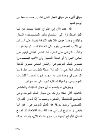 ‫ﺴﻴﺎﻕ ﺃﻜﺒﺭ، ﻫﻭ ﺴﻴﺎﻕ ﺍﻟﻌﻤل ﺍﻟﻔﻨﻲ ﻜﻜـل. ﺤﺴـﺏ ﻤﻌﻨـﻰ‬
                                            ‫ﺃﻭﺴﻊ ﻟﻠﻔﻬﻡ..‬
 ‫ﺇﺫﺍ ﻋﺩﻨﺎ ﺍﻵﻥ ﺇﻟﻰ ﺍﻷﻨﻭﺍﻉ ﺍﻷﺩﺒﻴﺔ ﻟﻨﺒﺤﺙ ﻋﻥ ﺃﻴﻬﺎ‬
 ‫ﺃﻜﺜﺭ ﺍﻀﻁﺭﺍ ‪‬ﺍ ﺇﻟﻰ ﺍﺴﺘﺨﺩﺍﻡ ﻫﺎﺘﻴﻥ ﺍﻟﺨﺼﻴﺼﺘﻴﻥ: ﺍﻟﻤﺠﺎﺯ‬
                                      ‫ﺭ‬
 ‫ﻭﺍﻹﻴﻘﺎﻉ ﻭﺠﺩﻨﺎ ﻫﻴﺠل ﻤﺜﻼ ﻴﻘﻴﻡ ﺍﻟﺘﻔﺭﻗﺔ ﺒﻴﻨﻬﻤﺎ ﻋﻠﻰ ﺃﺴـﺎﺱ‬
                               ‫ﹰ‬
 ‫ﺃﻥ ﺍﻷﺩﺏ ﺍﻟﻘﺼﺼﻲ ﻴﻘﻭﻡ ﻋﻠﻰ ﺍﻟﺤﺎﺩﺜﺔ ﺍﻟﻤﺴـﺘﻭﻋﺒﺔ ﻓﻨ ‪‬ـﺎ،‬
    ‫ﻴ‬
 ‫ﻭﺍﻷﺩﺏ ﺍﻟﺩﺭﺍﻤﻲ ﻋﻠﻰ ﺍﻟﻌﻘل، ﺃﻤﺎ ﺍﻟﺸﻌﺭ ﺍﻟﻐﻨﺎﺌﻲ ﻓﻴﻘﻭﻡ ﻋﻠﻰ‬
 ‫ﺃﺴﺎﺱ "ﺍﻟﻤﺯﺍﺝ" ﺃﻭ ﺍﻟﺤﺎﻟﺔ ﺍﻟﻨﻔﺴﻴﺔ. ﻭﺃﻥ ﺍﻷﺩﺏ ﺍﻟﻘﺼﺼـﻲ"‬
 ‫ﺘﺼﻭﻴﺭ ﻟﻠﻌﺎﻟﻡ ﺍﻟﻤﻭﻀﻭﻋﻲ" ﻭﺍﻟﺸﻌﺭ ﺍﻟﻐﻨﺎﺌﻲ ﺘﺼﻭﻴﺭ ﻟﻠﺫﺍﺘﻴﺔ‬
 ‫ﻭﻟﻠﻌﺎﻟﻡ ﺍﻟﺨﺎﺭﺠﻲ ﻭ" ﺍﻟﺩﺭﺍﻤﺎ" ﻭﺴﻴﻠﺔ ﺘﻜﺜﻴـﻑ ﺘـﺭﺒﻁ ﻜـﻼ‬
 ‫ﺍﻟﻨﻭﻋﻴﻥ ﻓﻲ ﻭﺤﺩﺓ ﺠﺩﻴـﺩﺓ، ﻨﺠـﺩ ﻓﻴﻬـﺎ ﺃﻤﺎﻤﻨـﺎ ﺍﻟﻜﺸـﻑ‬
       ‫ﺍﻟﻤﻭﻀﻭﻋﻲ، ﻭﺍﻟﺤﻴﺎﺓ ﺍﻟﺩﺍﺨﻠﻴﺔ ﻟﻠﻔﺭﺩ ﻋﻠﻰ ﺤﺩ ﺴﻭﺍﺀ..‬
 ‫ﻭﻴﻔﺘﺭﺽ – ﺒﺎﻟﻁﺒﻊ – ﺃﻥ ﻤﺠﺎل ﺍﻟﺫﺍﺘﻴﺎﺕ ﻭﺍﻟﻤﺸﺎﻋﺭ‬
 ‫ﺍﻟﺩﺍﺨﻠﻴﺔ ﺃﻜﺜﺭ ﺘﻌﻘ ‪‬ﺍ ﻭﺘﺭﺍﻜ ‪‬ﺎ ﻤﻥ ﻤﺠﺎل ﺍﻟﻌﺎﻟﻡ ﺍﻟﻤﻭﻀـﻭﻋﻲ‬
                           ‫ﺒ‬        ‫ﺩ‬
 ‫ﺍﻟﺨﺎﻀﻊ ﻟﻠﻤﻼﺤﻅﺔ ﻭﺍﻟﺘﺩﻗﻴﻕ، ﻭﺨﺎﺼـﺔ ﺇﺫﺍ ﻜـﺎﻥ ﺍﻟﻔﻨـﺎﻥ"‬
 ‫ﺍﻟﻘﺼﺼﻲ" ﻴﺭﺼﺩ ﺤﺭﻜﺔ ﻫﺫﺍ ﺍﻟﻌﺎﻟﻡ ﺍﻟﻤﻭﻀﻭﻋﻲ.. ﻏﻴﺭ ﺃﻨﻨﺎ‬
 ‫ﻴﻨﺒﻐﻲ ﺃﻥ ﻨﺴﺎﺭﻉ ﺇﻟﻰ ﻨﻔﻲ ﻫﺫﻩ ﺍﻟﺘﻘﺴﻴﻤﺔ ﺍﻟﻘﺎﻁﻌﺔ، ﻟﻘﺩ ﺃﺼﺒﺢ‬
 ‫ﺘﺩﺍﺨل ﺍﻷﻨﻭﺍﻉ ﺍﻷﺩﺒﻴﺔ ﺃﻤ ‪‬ﺍ ﻤﻔﺭﻭ ﹰﺎ ﻤﻨﻪ ﺍﻵﻥ، ﻭﻟﻡ ﺘﻌﺩ ﻫﻨﺎﻙ‬
                        ‫ﻏ‬       ‫ﺭ‬


‫٨٥١‬
 