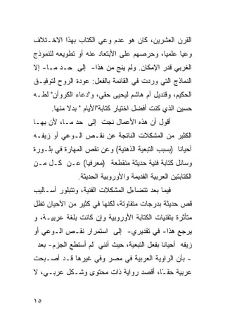 ‫ﺍﻟﻘﺭﻥ ﺍﻟﻌﺸﺭﻴﻥ، ﻜﺎﻥ ﻫﻭ ﻋﺩﻡ ﻭﻋﻲ ﺍﻟﻜﺘﺎﺏ ﺒﻬﺫﺍ ﺍﻻﺨـﺘﻼﻑ‬
‫ﻭﻋ ‪‬ﺎ ﻋﻠﻤ ‪‬ﺎ، ﻭﺤﺭﺼﻬﻡ ﻋﻠﻰ ﺍﻷﺒﺘﻌﺎﺩ ﻋﻨﻪ ﺃﻭ ﺘﻁﻭﻴﻌﻪ ﻟﻠﻨﻤﻭﺫﺝ‬
                                           ‫ﻴ‬      ‫ﻴ‬
‫ﺍﻟﻐﺭﺒﻲ ﻗﺩﺭ ﺍﻹﻤﻜﺎﻥ. ﻭﻟﻡ ﻴﻨﺞ ﻤﻥ ﻫﺫﺍ- ﺇﻟﻰ ﺤـﺩ ﻤـﺎ- ﺇﻻ‬
‫ﺍﻟﻨﻤﺎﺫﺝ ﺍﻟﺘﻲ ﻭﺭﺩﺕ ﻓﻲ ﺍﻟﻘﺎﺌﻤﺔ ﺒﺎﻟﻔﻌل: ﻋﻭﺩﺓ ﺍﻟﺭﻭﺡ ﻟﺘﻭﻓﻴـﻕ‬
‫ﺍﻟﺤﻜﻴﻡ، ﻭﻗﻨﺩﻴل ﺃﻡ ﻫﺎﺸﻡ ﻟﻴﺤﻴﻰ ﺤﻘﻲ، ﻭ"ﺩﻋﺎﺀ ﺍﻟﻜﺭﻭﺃﻥ" ﻟﻁـﻪ‬
      ‫ﺤﺴﻴﻥ ﺍﻟﺫﻱ ﻜﻨﺕ ﺃﻓﻀل ﺍﺨﺘﻴﺎﺭ ﻜﺘﺎﺒﺔ"ﺍﻷﻴﺎﻡ " ﺒﺩﻻ ﻤﻨﻬﺎ.‬
            ‫ﹰ‬
‫ﺃﻗﻭل ﺃﻥ ﻫﺫﻩ ﺍﻷﻋﻤﺎل ﻨﺠﺕ ﺇﻟﻰ ﺤﺩ ﻤـﺎ، ﻷﻥ ﺒﻬـﺎ‬
‫ﺍﻟﻜﺜﻴﺭ ﻤﻥ ﺍﻟﻤﺸﻜﻼﺕ ﺍﻟﻨﺎﺘﺠﺔ ﻋﻥ ﻨﻘـﺹ ﺍﻟـﻭﻋﻲ ﺃﻭ ﺯﻴﻔـﻪ‬
‫ﺃﺤﻴﺎ ﹰﺎ )ﺒﺴﺒﺏ ﺍﻟﺘﺒﻌﻴﺔ ﺍﻟﺫﻫﻨﻴﺔ( ﻭﻋﻥ ﻨﻘﺹ ﺍﻟﻤﻬﺎﺭﺓ ﻓﻲ ﺒﻠـﻭﺭﺓ‬
                                                  ‫ﻨ‬
‫ﻭﺴﺎﺌل ﻜﺘﺎﺒﺔ ﻓﻨﻴﺔ ﺤﺩﻴﺜﺔ ﻤﻨﻘﻁﻌﺔ )ﻤﻌﺭﻓ ‪‬ﺎ( ﻋـﻥ ﻜـل ﻤـﻥ‬
              ‫ﻴ‬
               ‫ﺍﻟﻜﺘﺎﺒﺘﻴﻥ ﺍﻟﻌﺭﺒﻴﺔ ﺍﻟﻘﺩﻴﻤﺔ ﻭﺍﻷﻭﺭﻭﺒﻴﺔ ﺍﻟﺤﺩﻴﺜﺔ.‬
‫ﻓﻴﻤﺎ ﺒﻌﺩ ﺘﺘﻀﺎﺀل ﺍﻟﻤﺸﻜﻼﺕ ﺍﻟﻔﻨﻴﺔ، ﻭﺘﺘﺒﻠﻭﺭ ﺃﺴـﺎﻟﻴﺏ‬
‫ﻗﺹ ﺤﺩﻴﺜﺔ ﺒﺩﺭﺠﺎﺕ ﻤﺘﻔﺎﻭﺘﺔ، ﻟﻜﻨﻬﺎ ﻓﻲ ﻜﺜﻴﺭ ﻤﻥ ﺍﻷﺤﻴﺎﻥ ﺘﻅل‬
‫ﻤﺘﺄﺜﺭﺓ ﺒﺘﻘﻨﻴﺎﺕ ﺍﻟﻜﺘﺎﺒﺔ ﺍﻷﻭﺭﻭﺒﻴﺔ ﻭﺇﻥ ﻜﺎﻨﺕ ﺒﻠﻐﺔ ﻋﺭﺒﻴـﺔ، ﻭ‬
‫ﻴﺭﺠﻊ ﻫﺫﺍ- ﻓﻲ ﺘﻘﺩﻴﺭﻱ- ﺇﻟﻰ ﺍﺴﺘﻤﺭﺍﺭ ﻨﻘـﺹ ﺍﻟـﻭﻋﻲ ﺃﻭ‬
 ‫ﺯﻴﻔﻪ ﺃﺤﻴﺎ ﹰﺎ ﺒﻔﻌل ﺍﻟﺘﺒﻌﻴﺔ، ﺤﻴﺙ ﺃﻨﻨﻲ ﻟﻡ ﺃﺴﺘﻁﻊ ﺍﻟﺠﺯﻡ- ﺒﻌﺩ‬
                                             ‫ﻨ‬
‫- ﺒﺄﻥ ﺍﻟﺭﺍﻭﻴﺔ ﺍﻟﻌﺭﺒﻴﺔ ﻓﻲ ﻤﺼﺭ ﻭﻓﻲ ﻏﻴﺭﻫﺎ ﻗـﺩ ﺃﺼـﺒﺤﺕ‬
‫ﻋﺭﺒﻴﺔ ﺤﻘ ًﺎ، ﺃﻗﺼﺩ ﺭﻭﺍﻴﺔ ﺫﺍﺕ ﻤﺤﺘﻭﻯ ﻭﺸـﻜل ﻋﺭﺒـﻲ، ﻻ‬
                                      ‫ـ‬


‫٥١‬
 