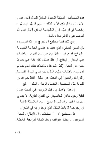 ‫ﻫﺫﻩ ﺍﻟﺨﺼﺎﺌﺹ ﺍﻟﻤﻁﻠﻘﺔ ﺍﻟﻤﻤﻴﺯﺓ )ﺘﻤﺎ ‪‬ﺎ( ﻟﻜـل ﻓـﻥ ﻋـﻥ‬
                ‫ﻤ‬
 ‫ﺍﻵﺨﺭ. ﻭﺭﺒﻤﺎ ﻟﻡ ﻴﻜﻥ ﺍﻷﻤﺭ ﻜﺫﻟﻙ – ﺤﺘﻰ ﻗﺒـل ﻫﻴﺠـل –‬
 ‫ﻭﺨﺎﺼﺔ ﻓﻲ ﻓﻥ ﻤﺜل ﻓـﻥ ﺍﻟﻤﻠﺤﻤـﺔ ﺍﻟـﺫﻱ ﻜـﺎﻥ ﻴﺸـﻤل‬
                          ‫ﺍﻟﻤﻭﻀﻭﻋﻲ ﻭﺍﻟﺫﺍﺘﻲ ﻤ ‪‬ﺎ ﻭﺩﺍﺌ ‪‬ﺎ..‬
                             ‫ﻤ‬       ‫ﻌ‬
 ‫ﻭﻤﻊ ﺫﻟﻙ ﻓﺈﻨﻨﺎ ﻨﺴﺘﻁﻴﻊ ﺃﻥ ﻨﺨﺭﺝ ﻤﻥ ﻫﺫﺍ ﺍﻟﺘﻤﻴﻴـﺯ،‬
 ‫ﺒﺄﻥ ﺍﻟﺸﻌﺭ ﺍﻟﻐﻨﺎﺌﻲ، ﺍﻟﺫﻱ ﻴﻌﺘﻤـﺩ ﻋﻠـﻰ ﺍﻟﺤﺎﻟـﺔ ﺍﻟﻨﻔﺴـﻴﺔ‬
 ‫ﻭﺍﻟﻤﺯﺍﺝ، ﻗﺩ ﻋﺭﻑ – ﺃﻜﺜﺭ ﻤﻥ ﻏﻴﺭﻩ ﻤﻥ ﺍﻟﻔﻨﻭﻥ – ﺒﺎﻋﺘﻤﺎﺩﻩ‬
 ‫ﻋﻠﻰ ﺍﻟﻤﺠﺎﺯ ﻭﺍﻹﻴﻘﺎﻉ. ﺃﻭ ﻟﻨﻘل ﺒﺸﻜل ﺃﻜﺜﺭ ﺩﻗﺔ ﻋﻠﻰ ﻨﻤـﻁ‬
                        ‫ﹸْ‬
 ‫ﻤﻌﻴﻥ ﻤﻥ ﺍﻟﻤﺠﺎﺯ )ﺃﻜﺜﺭ ﺸﻴﻭ ‪‬ﺎ ﻭﺘﺩﺍﺨﻼ(، ﺒﻴﻨﻤﺎ ﻟـﻡ ﻴﻬـﺘﻡ‬
                   ‫ﹰ‬       ‫ﻋ‬
 ‫ﺍﻟﺩﺍﺭﺴﻭﻥ ﺒﺎﻜﺘﺸﺎﻑ ﻫﺫﻴﻥ ﺍﻟﻤﻠﻤﺤـﻴﻥ ﻓـﻲ ﻟﻐـﺔ ﺍﻟﻘﺼـﺔ‬
 ‫ﻭﺍﻟﺩﺭﺍﻤﺎ، ﻭﺍﺘﺠﻬﻭﺍ ﺇﻟﻰ ﺍﻟﺒﺤﺙ ﻋﻥ ﺃﺸﻜﺎل ﺍﻟﺘﻨﻅـﻴﻡ ﻏﻴـﺭ‬
      ‫ﺍﻟﻠﻐﻭﻴﺔ ﻤﺜل ﺍﻟﺸﺨﺼﻴﺔ ﻭﺍﻟﺤﺩﺙ ﻭﺍﻟﺯﻤﺎﻥ ﻭﺍﻟﻤﻜﺎﻥ.. ﺍﻟﺦ..‬
 ‫ﺇﻥ ﻫﺫﺍ ﺍﻹﻫﻤﺎل ﻤﻥ ﻗﺒل ﺍﻟﺩﺍﺭﺴﻴﻥ ﻓﻲ ﺍﻟﺒﺤﺙ ﻋـﻥ‬
 ‫ﻜﻴﻔﻴﺔ ﻭﺠﻭﺩ ﻫﺎﺘﻴﻥ ﺍﻟﺨﺎﺼﻴﺘﻴﻥ ﻓﻲ ﺍﻟﻔﻨﻭﻥ ﺍﻟﻨﺜﺭﻴﺔ، ﻻ ﻴﻨﻔـﻲ‬
 ‫ﻭﺠﻭﺩﻫﻤﺎ ﻓﻴﻬﺎ، ﻭﺇﻥ ﻜﺎﻥ ﺍﻟﻭﺍﻀﺢ – ﻤﻥ ﺍﻟﻤﻼﺤﻅﺔ ﺍﻟﻌﺎﻤﺔ –‬
   ‫ﺃﻥ ﻭﺠﻭﺩﻫﻤﺎ ﻻ ﻴﺄﺨﺫ ﺍﻟﺸﻜل ﺍﻟﺫﻱ ﻴﻭﺠﺩﺍﻥ ﺒﻪ ﻓﻲ ﺍﻟﺸﻌﺭ..‬
 ‫ﻫل ﻨﺴﺘﻁﻴﻊ ﺍﻵﻥ ﺃﻥ ﻨﺴﺘﺨﻠﺹ ﺃﻥ ﺍﻹﻴﻘﺎﻉ ﻭﺍﻟﻤﺠﺎﺯ‬
 ‫ﺍﻟﺸﻌﺭﻴﻴﻥ، ﻤﺭﺘﺒﻁﺎﻥ ﺒﺘﺭﺍﻜﺏ ﻭﺘﻌﻘﺩ ﺍﻟﺤﺎﻟﺔ ﺍﻟﻤﺯﺍﺠﻴﺔ ﺍﻟﺩﺍﺨﻠﻴﺔ‬


‫٩٥١‬
 