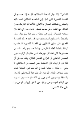 ‫ﻟﻠﺸﺎﻋﺭ؟ ﺇﺫﺍ ﺠﺎﺯ ﻟﻨﺎ ﻫﺫﺍ ﺍﻻﺴﺘﻨﺘﺎﺝ، ﻓﺈﻨـﻪ ﺇﺫﺍ ﺼـﺢ ﺃﻥ‬
 ‫ﺍﻟﻘﺼﺔ ﺍﻟﻘﺼﻴﺭﺓ ﺍﻟﺘﻲ ﺘﻤﻴل ﺇﻟﻰ ﺍﺴﺘﺨﺩﺍﻡ ﺍﻟﺸﻜﻠﻴﻥ ﺍﻟﻤﺴـﺘﻘﻴﻡ‬
 ‫ﻭﺍﻟﻤﺘﻌﺭﺝ ﺘﺴﺘﺨﺩﻡ ﺍﻟﻤﺠﺎﺯ ﻭﺍﻹﻴﻘﺎﻉ، ﻓﻸﻨﻬﺎ ﻗﺩ ﺍﻗﺘﺭﺒﺕ ﻤـﻥ‬
 ‫ﺍﻟﺘﻤﺎﺜل ﻤﻊ ﺍﻟﺸﻌﺭ، ﻓﻲ ﻜﻭﻨﻬﺎ ﺘﺼﺩﺭ ﻋـﻥ ﻤـﺯﺍﺝ ﺍﻟﻔﻨـﺎﻥ‬
 ‫ﻭﺤﺎﻟﺘﻪ ﺍﻟﻨﻔﺴﻴﺔ، ﻭﻟﻴﺱ ﻋﻥ ﺤﺎﺩﺜﺔ ﻤﻭﻀﻭﻋﻴﺔ ﺨﺎﺭﺠﻴﺔ. ﻭﻫﺫﺍ‬
 ‫ﺒﺎﻟﻀﺒﻁ ﻤﺎ ﻨﺴﺘﻁﻴﻊ ﺃﻥ ﻨﺴﺘﻨﺘﺠﻪ ﻤﻥ ﻗـﺭﺍﺀﺓ ﻫـﺫﻩ ﺍﻟﻘﺼـﺔ‬
 ‫ﺍﻟﻘﺼﻴﺭﺓ ﻓﻲ ﻫﺫﻴﻥ ﺍﻟﺸﻜﻠﻴﻥ. ﺇﻥ ﺍﻟﻘﺼﺔ ﺍﻟﻘﺼﻴﺭﺓ ﺍﻟﻤﻌﺎﺼﺭﺓ‬
 ‫ﻟﻡ ﺘﻨﻑ ﺘﻤﺎ ‪‬ﺎ ﺍﻟﻌﺎﻟﻡ ﺍﻟﺨﺎﺭﺠﻲ، ﻭﺇﻨﻤﺎ ﺃﺼـﺒﺢ ﻭﺍﺤـ ‪‬ﺍ ﻤـﻥ‬
      ‫ﺩ‬                                   ‫ِ ﻤ‬
 ‫ﻤﺼﺎﺩﺭﻫﺎ ﺍﻟﺘﻲ ﺘﻀﺎﺀل ﺩﻭﺭﻫﺎ، ﻓـﻲ ﻤﻘﺎﺒـل ﺘﺯﺍﻴـﺩ ﺩﻭﺭ‬
 ‫ﺍﻟﻤﺼﺩﺭ ﺍﻟﺩﺍﺨﻠﻲ ﺃﻭ ﺍﻟﻤﺯﺍﺝ ﺍﻟﺨﺎﺹ ﻟﻠﻔﻨﺎﻥ، ﻭﻜﻤﺎ ﺴـﺒﻕ ﺃﻥ‬
 ‫ﻗﻠﻨﺎ ﻋﻥ ﺍﻟﺭﺍﻭﻴﺔ، ﻓﺈﻥ ﺍﻻﻋﺘﻤﺎﺩ ﻋﻠﻰ ﺍﻟﻤﺼـﺩﺭ ﺍﻟـﺩﺍﺨﻠﻲ ﻻ‬
 ‫ﻴﻌﻨﻲ – ﺒﺫﺍﺘﻪ – ﺨﻴﺎﻨﺔ ﻟﻠﺨﺎﺭﺝ ﺍﻟﻤﻭﻀﻭﻋﻲ. ﺍﻟﺨﻴﺎﻨﺔ ﺘـﺘﻡ‬
 ‫ﺤﻴﻥ ﻴﺘﺠﺎﻫل ﺍﻟﻔﻨﺎﻥ ﺍﻟﻘﻭﺍﻨﻴﻥ ﺍﻟﻤﻭﻀﻭﻋﻴﺔ ﻟﻠـﺩﺍﺨﻠﻲ ﺫﺍﺘـﻪ،‬
 ‫ﻭﻟﻠﻌﻼﻗﺔ ﺒﻴﻨﻪ ﻭﺒﻴﻥ ﺍﻟﺨﺎﺭﺠﻲ. ﺇﻥ ﺍﻟﺫﺍﺕ ﻟﻴﺴﺕ ﺴﻭﻯ ﺠـﺯﺀ‬
 ‫ﻤﻥ ﺍﻟﻭﺍﻗﻊ ﺍﻟﻤﻭﻀﻭﻋﻲ، ﻭﻻﺒﺩ ﻤﻥ ﺍﻟﻨﻅﺭ ﺇﻟﻴﻬﺎ ﻭ ﺍﻟﻭﻋﻲ ﺒﻬﺎ‬
                                     ‫ﻋﻠﻰ ﻫﺫﺍ ﺍﻷﺴﺎﺱ..‬
                         ‫***‬




‫٠٦١‬
 