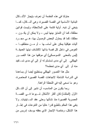 ‫ﺤﺎﻭﻟﻨﺎ ﻓﻲ ﻫﺫﻩ ﺍﻟﻤﻘﺩﻤﺔ ﺃﻥ ﻨﻌﺭﻑ ﺒﺈﻴﺠﺎﺯ ﺍﻷﺸـﻜﺎل‬
 ‫ﺍﻟﺒﻨﺎﺌﻴﺔ ﺍﻷﺴﺎﺴﻴﺔ ﻓﻲ ﺍﻟﻘﺼﺔ ﺍﻟﻘﺼﻴﺭﺓ، ﻭﻫﻲ ﺃﺸـﻜﺎل، ﻜﻤـﺎ‬
 ‫ﻴﻨﺒﻐﻲ ﺃﻥ ﻨﻨﺒﻪ. ﺃﻭﻟﻴﺔ ﻗﺎﺌﻤﺔ ﻋﻠﻰ ﺍﻟﻤﻼﺤﻅﺔ، ﻭﻟﻴﺴﺕ ﻗﻭﺍﻨﻴﻥ‬
 ‫ﻤﻁﻠﻘﺔ، ﻜﻤﺎ ﺃﻥ ﺍﻟﺘﻤﺎﻴﺯ ﺒﻴﻨﻬﺎ ﻟﻴﺱ – ﻭﻻ ﻴﻤﻜﻥ ﺃﻥ ﻴﻜـﻭﻥ –‬
 ‫ﻤﻁﻠ ﹰﺎ، ﻜﻤﺎ ﻗﺩ ﻴﺤﺎﻭل ﺍﻟﺒﻌﺽ ﺍﻟﻭﺼﻭل ﺒﻬﺎ، ﻫـﻲ ﻤﺠـﺭﺩ‬
                                            ‫ﻘ‬
 ‫ﺁﻟﻴﺎﺕ ﻫﻴﻜﻠﻴﺔ ﻴﻤﻜﻥ ﻋﻠﻰ ﺃﺴﺎﺴـﻬﺎ – ﺃﻭ ﻤـﻥ ﻤﻨﻁﻠﻘﻬـﺎ –‬
 ‫ﺍﻟﻐﻭﺹ ﻓﻲ ﺩﺍﺨل ﻜل ﻗﺼﺔ ﺒﺫﺍﺘﻬﺎ ﻻﻜﺘﺸﺎﻑ ﻨﻴﺘﻬﺎ ﺍﻟﻌﻤﻴﻘـﺔ‬
 ‫)ﻟﻴﺱ ﺒﺎﻟﻤﻌﻨﻰ ﺍﻟﺘﺴﻭﻤﺴﻜﻲ( ﺃﻱ ﻤﻭﻗﻔﻬﺎ ﻤﻥ ﻫﺫﺍ ﺍﻟﺘﺼـﻭﺭ‬
 ‫ﺍﻟﻬﻴﻜﻠﻲ. ﺇﻟﻰ ﺃﻱ ﻤﺩﻯ ﺘﺴﺘﺴﻠﻡ ﻟﻪ ﺃﻭ ﺇﻟﻰ ﺃﻱ ﻤﺩﻯ ﺘﺴـﺘﻔﻴﺩ‬
                           ‫ﻤﻨﻪ ﺃﻭ ﺇﻟﻰ ﺃﻱ ﻤﺩﻯ ﺘﺤﻁﻤﻪ؟‬
 ‫ﻤﺜل ﻫﺫﺍ ﺍﻟﺘﺼﻭﺭ ﺍﻟﻬﻴﻜﻠﻲ ﻴﺴﺘﻁﻴﻊ ﺃﻴ ‪‬ﺎ ﺃﻥ ﻴﺴﺎﻋﺩﻨﺎ‬
             ‫ﻀ‬
 ‫ﻓﻲ ﺍﻟﺩﺭﺍﺴﺔ ﺍﻟﺸﺎﻤﻠﺔ ﻻﺘﺠﺎﻫﺎﺕ ﺍﻟﻘﺼﺔ ﺍﻟﻘﺼﻴﺭﺓ ﺍﻟﻤﻌﺎﺼﺭﺓ،‬
                    ‫ﻭﻫﻭ ﻤﺎ ﻨﺴﻌﻰ ﺇﻟﻴﻪ ﻓﻲ ﺍﻟﻠﺤﻅﺔ ﺍﻟﺭﺍﻫﻨﺔ.‬
 ‫ﺭﺒﻤﺎ ﻴﻜﻭﻥ ﻤﻥ ﺍﻟﻤﻨﺎﺴﺏ، ﺃﻥ ﻨﺸﻴﺭ ﺇﻟﻰ ﺃﻥ ﺍﻟﺸـﻜل‬
 ‫ﺍﻷﻭل )ﺍﻟﻤﺜﻠﺙ( ﻜﺎﻥ ﺃﻜﺜﺭ ﺍﻷﺸﻜﺎل ﺸـﻴﻭ ‪‬ﺎ ﻓـﻲ ﺍﻟﻘﺼـﺔ‬
             ‫ﻋ‬
 ‫ﺍﻟﻤﺼﺭﻴﺔ ﺍﻟﻘﺼﻴﺭﺓ ﻤﻨﺫ ﻨﺸﺄﺘﻬﺎ ﻭﺤﺘﻰ ﻋﻘﺩ ﺍﻟﺴـﺘﻴﻨﻴﺎﺕ. ﻭﻻ‬
 ‫ﻴﻨﻔﻲ ﻫﺫﺍ ﺍﻟﺤﻜﻡ ﺒﺎﻟﻁﺒﻊ ﻗﺩ ‪‬ﺍ ﻋﺎﻟ ‪‬ﺎ ﻤﻥ ﺍﻟﺘﻨﻭﻋﺎﺕ ﻓﻲ ﺇﻁـﺎﺭ‬
                       ‫ﻴ‬      ‫ﺭ‬
 ‫ﻫﺫﺍ ﺍﻟﺸﻜل، ﻭﺨﺎﺼﺔ ﺍﻹﻨﺠﺎﺯ ﺍﻟﺫﻱ ﺤﻘﻘﻪ ﻴﻭﺴﻑ ﺇﺩﺭﻴﺱ ﻤﻥ‬


‫١٦١‬
 