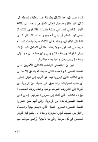 ‫ﻗﺩﺭﺓ ﻋﻠﻰ ﻤلﺀ ﻫﺫﺍ ﺍﻟﺸﻜل ﺒﻁﺭﻴﻘﺔ ﻏﻴﺭ ﻨﻤﻁﻴﺔ ﻭﺘﺤﻭﻴﻠﻪ ﺇﻟﻰ‬
 ‫ﺸﻜل ﻏﻴﺭ ﻤﻠﺘﺯﻡ ﺒﻤﻨﻁﻕ ﺍﻟﺤﻜﻲ ﺍﻟﺨﺎﺭﺠﻲ ﻭﺤﺩﻩ، ﺒل ﺒﻜﺜﺎﻓﺔ‬
 ‫ﺍﻟﺘﻭﺘﺭ ﺍﻟﺩﺍﺨﻠﻲ ﺃﻴ ‪‬ﺎ ﻓﻲ ﺠﺩﻟﻴﺔ ﻤﺘﻤﻴﺯﺓ ﻭﻨﻔﺎﺫ ﻗﻭﻯ. ﻜﺫﻟﻙ ﻻ‬
                                    ‫ﻀ‬
 ‫ﻴﻨﺒﻐﻲ ﻟﻬﺫﺍ ﺍﻟﺤﻜﻡ ﺃﻥ ﻴﻨﻔﻲ ﺃﻨﻪ ﺒﺠﻭﺍﺭ ﻫـﺫﺍ ﺍﻟﺸـﻜل ﻜـﺎﻥ‬
 ‫ﺍﻟﺸﻜﻼﻥ ﺍﻵﺨﺭﺍﻥ، ﻭﺨﺎﺼﺔ ﺃﻥ ﺍﻟﺜﺎﻟﺙ ﻤﻨﻬﻤﺎ ﻴﻨﺤﺕ ﻟﻨﻔﺴـﻪ‬
 ‫ﻁﺭﻴ ﹰﺎ ﻓﻲ ﺍﻟﺼﺨﻭﺭ، ﻭﻻ ﻴﻤﻜﻨﻨﺎ ﻫﻨﺎ ﺃﻥ ﻨﺘﺠﺎﻫل ﺇﻨﺠـﺎﺯﺍﺕ‬
                                              ‫ﻘ‬
 ‫ﺇﺩﻭﺍﺭ ﺍﻟﺨﺭﺍﻁ ﻭﻴﻭﺴﻑ ﺍﻟﺸﺎﺭﻭﻨﻲ ﻭﻏﻴﺭﻫﻤﺎ ﻤـﻥ ﻤﺠـﺎﻴﻠﻰ‬
                   ‫ﻴﻭﺴﻑ ﺇﺩﺭﻴﺱ ﻭﻤﻥ ﺠﺎﺀﻭﺍ ﺒﻌﺩﻩ ﻤﺒﺎﺸﺭﺓ.‬
                    ‫ﹰ‬
 ‫ﻏﻴﺭ ﺃﻥ ﺍﻻﻨﺘﺼﺎﺭ ﺍﻟﻭﺍﻀﺢ ﻟﻠﺸﻜﻠﻴﻥ ﺍﻵﺨﺭﻴﻥ ﻓـﻲ‬
 ‫ﺍﻟﻘﺼﺔ ﺍﻟﻘﺼﻴﺭ ﺓ ﻭﺨﺎﺼﺔ ﺍﻟﺜﺎﻨﻲ ﻤﻨﻬﻤﺎ، ﻟﻡ ﻴﺘﺤﻘﻕ ﺇﻻ ﻋﻠـﻰ‬
 ‫ﺃﻴﺩﻯ ﺍﻟ ﹸﺘﺎﺏ ﺍﻟﺫﻴﻥ ﺘﺒﻠﻭﺭﻭﺍ ﻓﻴﻤﺎ ﻫﻭ ﺃﻗﺭﺏ ﺇﻟﻰ ﺍﻟﺘﻴﺎﺭ ﺍﻟﻌﺎﻡ..‬
                                                  ‫ﻜ‬
 ‫ﺃﻱ ﹸﺘﺎﺏ ﺍﻟﺴﺘﻴﻨﻴﺎﺕ، ﻭﻟﻘﺩ ﺴﺒﻕ. ﻓﻲ ﺤﺩﻴﺜﻨﺎ ﻋﻥ ﺍﻟﺭﺍﻭﻴﺔ. ﺃﻥ‬
                                                  ‫ﻜ‬
 ‫ﺃﺸﺭﻨﺎ ﺇﻟﻰ ﺍﻟﻅﺭﻭﻑ ﺍﻟﻤﻭﻀـﻭﻋﻴﺔ ﻭﺍﻟﻅـﺭﻭﻑ ﺍﻟﺨﺎﺼـﺔ‬
 ‫ﺒﻬﺅﻻﺀ ﺍﻟﻜﺘﺎﺏ، ﺍﻟﺘﻲ ﺃﺩﺕ ﺇﻟﻰ ﻀﺭﻭﺭﺓ ﻟﺠﻭﺌﻬﻡ ﺇﻟـﻰ ﻓـﻥ‬
 ‫ﺍﻟﻘﺼﺔ ﺍﻟﻘﺼﻴﺭﺓ، ﺒﺩﻻ ﻤﻥ ﺍﻟﺭﺍﻭﻴﺔ، ﻭﺇﻟﻰ ﺃﻨﻬﻡ ﺤﻴﻥ ﺍﺨﺘﺎﺭﻭﺍ‬
                                   ‫ﹰ‬
 ‫ﺍﻟﻘﺼﺔ ﺍﻟﻘﺼﻴﺭﺓ ﺍﺨﺘﺎﺭﻭﺍ ﺍﻟﺸﻜل ﺍﻟﺫﻱ ﻻﻴﺤﺘﻡ ﻨﻬﺎﻴﺔ ﻭﺍﻀﺤﺔ،‬
 ‫ﻭﻻﻴﻔﺭﺽ ﺘﺠﻤﻴ ‪‬ﺎ ﻟﺒﺅﺭﺓ ﻤﺘﻭﺘﺭﺓ ﻭﺍﺤﺩﺓ. ﺒل ﻴﺸﻴﻊ ﻓﻴﻪ ﺍﻟﺘﻭﺘﺭ‬
                                         ‫ﻌ‬
 ‫ﺍﻟﻐﺎﻤﺽ ﻓﻲ ﻜل ﺠﺯﺌﻴﺔ ﻭﺇﻟﻰ ﻤﺎ ﻻﻨﻬﺎﻴﺔ )ﺭﺍﺠﻊ ﻨﻤﻭﺫ ‪‬ﺎ ﻟﻬﻡ‬
      ‫ﺠ‬


‫٢٦١‬
 