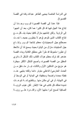 ‫ﻓﻲ ﺍﻟﺩﺭﺍﺴﺔ ﺍﻟﺨﺎﺼﺔ ﺒﻴﺤﻴﻰ ﺍﻟﻁﺎﻫﺭ ﻋﺒﺩﺍﷲ ﻭﻓﻨﻪ ﻓﻲ ﺍﻟﻘﺼﺔ‬
                                               ‫ﺍﻟﻘﺼﻴﺭﺓ(.‬
 ‫ﻓﺈﺫﺍ ﻋﺩﻨﺎ ﺇﻟﻰ ﺍﻟﻘﺼﺔ ﺍﻟﻘﺼﻴﺭﺓ ﺍﻟﻴـﻭﻡ، ﻭﺠـﺩﻨﺎ ﺃﻥ‬
 ‫ﺇﻨﺘﺎﺝ ﻫﺫﺍ ﺍﻟﺠﻴل ﻓﻴﻬﺎ ﻗﺩ ﻗل ﻜﺜﻴ ‪‬ﺍ ﻋﻤﺎ ﻜﺎﻥ، ﺒﻌﺩ ﺃﻥ ﺍﺘﺠﻬﻭﺍ‬
                         ‫ﺭ‬
 ‫ﺇﻟﻰ ﺍﻟﺭﺍﻭﻴﺔ. ﻭﻟﻜﻥ ﺇﻨﺘﺎﺠﻬﻡ ﻤﺎﺯﺍل ﻜﺎﻓ ‪‬ﺎ ﺒﺤﻴﺙ ﻴﺸـﻜل ﻤـﻊ‬
                 ‫ﻴ‬
 ‫ﺇﻨﺘﺎﺝ ﺍﻟ ﹸﺘﺎﺏ ﺍﻟﺫﻴﻥ ﺘﻠﻭﻫﻡ )ﻭﻫﻡ ﻻ ﻴﻨﻁﻭﻭﻥ ﺠﻤﻴ ‪‬ـﺎ ﺘﺤـﺕ‬
        ‫ﻌ‬                                  ‫ﻜ‬
 ‫ﻤﺼﻁﻠﺢ ﺠﻴل ﺍﻟﺴﺒﻌﻴﻨﻴﺎﺕ(، ﻤﻌﻅﻡ ﺇﻨﺘﺎﺠﻨﺎ ﺍﻟﻴـﻭﻡ. ﻭﺇﻨﺘـﺎﺝ‬
 ‫ﺠﻴل ﺍﻟﺴﺘﻴﻨﻴﺎﺕ ﻤﺎﺯﺍل ﻤﻥ ﺍﻟﻭﻓﺭﺓ ﺒﺤﻴﺙ ﻴﺴﻤﺢ ﻟﻨﺎ ﺃﻥ ﻨﻼﺤﻅ‬
 ‫ﺃﻥ ﺘﻁﻭ ‪‬ﺍ ﻤﻠﺤﻭ ﹰﺎ ﻗﺩ ﻁﺭﺃ ﻋﻠﻰ ﻤﻨﻁﻠﻕ ﺍﻟﻜﺘﺎﺒﺔ ﻭﺒﻨﺎﺀ ﺍﻟﻘﺼﺔ‬
                                       ‫ﻅ‬       ‫ﺭ‬
 ‫ﻋﻨﺩﻫﻡ. ﻟﻘﺩ ﺘﺭﻙ ﻤﻌﻅﻡ ﻫﺅﻻﺀ ﺍﻟﻜﺘﺎﺏ ﺫﻟﻙ ﺍﻟﺸﻜل ﺍﻟـﺩﺍﺌﺭﻱ‬
 ‫ﺍﻟﻤﻐﻠﻕ ﻤﻥ ﺍﻟﻘﺼﺔ ﺍﻟﻘﺼﻴﺭﺓ، ﻭﺃﺼﺒﺢ ﺍﻟﺸﻜل ﺍﻷﻜﺜﺭ ﺴﻴﻁﺭﺓ‬
 ‫ﻫﻭ ﻤﺯﻴﺞ ﻤﻥ ﺍﻟﺸﻜﻠﻴﻥ ﺍﻷﻭل ﻭﺍﻟﺜﺎﻟﺙ، ﺘﻴـﺎﺭ ﻤﺘـﺩﻓﻕ ﻤـﻥ‬
 ‫ﺍﻟﺤﺩﺙ ﺍﻟﺨﺎﺭﺠﻲ/ ﺍﻟﺩﺍﺨﻠﻲ ﻤﺘﻭﺘﺭ ﺩﺍﺌ ‪‬ﺎ ﻭﻟﻜﻨﻪ ﻴﻨﺘﻬﻲ ﻋﻨـﺩ‬
                   ‫ﻤ‬
 ‫ﻨﻘﻁﺔ ﻤﺤﺩﺩﺓ ﻭﺍﻀﺤﺔ ﻭﻤﺨﺘﻔﻴﺔ، ﻓﻲ ﺍﻟﺒﺩﺍﻴﺔ ﺃﻭ ﻓﻲ ﺍﻟﻭﺴﻁ ﺃﻭ‬
 ‫ﻓﻲ ﺍﻟﻨﻬﺎﻴﺔ، ﺃﻭ ﻓﻲ ﺃﻱ ﻤﻜﺎﻥ ﻤﻨﻬﺎ. ﻭﺒﺎﻟﻁﺒﻊ ﺜﻤـﺔ ﺘﻨﻭﻋـﺎﺕ‬
 ‫ﺸﺩﻴﺩﺓ ﺘﻤﺘﻠﻙ ﻜل ﻜﺎﺘﺏ ﻓﻲ ﻫﺫﺍ ﺍﻹﻁﺎﺭ. ﻟﻜﻥ ﻏﻴﺎﺏ ﺍﻟﺭﺅﻴـﺔ‬
 ‫ﺍﻟﺼﺎﻓﻴﺔ ﺃﺼﺒﺢ ﺃﻤ ‪‬ﺍ ﻤﻨﺘﻬ ‪‬ﺎ ﺍﻵﻥ، ﻭﺍﻟﻘـﺩﺭﺓ ﻋﻠـﻰ ﺭﺅﻴـﺔ‬
                           ‫ﻴ‬       ‫ﺭ‬




‫٣٦١‬
 