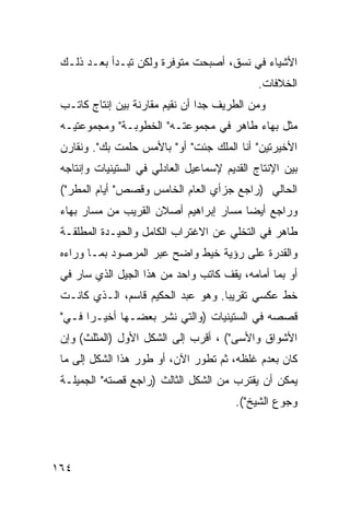 ‫ﺍﻷﺸﻴﺎﺀ ﻓﻲ ﻨﺴﻕ، ﺃﺼﺒﺤﺕ ﻤﺘﻭﻓﺭﺓ ﻭﻟﻜﻥ ﺘﺒـﺩﺃ ﺒﻌـﺩ ﺫﻟـﻙ‬
                                              ‫ﺍﻟﺨﻼﻓﺎﺕ.‬
 ‫ﻭﻤﻥ ﺍﻟﻁﺭﻴﻑ ﺠ ‪‬ﺍ ﺃﻥ ﻨﻘﻴﻡ ﻤﻘﺎﺭﻨﺔ ﺒﻴﻥ ﺇﻨﺘﺎﺝ ﻜﺎﺘـﺏ‬
                                 ‫ﺩ‬
 ‫ﻤﺜل ﺒﻬﺎﺀ ﻁﺎﻫﺭ ﻓﻲ ﻤﺠﻤﻭﻋﺘـﻪ" ﺍﻟﺨﻁﻭﺒـﺔ" ﻭﻤﺠﻤﻭﻋﺘﻴـﻪ‬
 ‫ﺍﻷﺨﻴﺭﺘﻴﻥ" ﺃﻨﺎ ﺍﻟﻤﻠﻙ ﺠﺌﺕ" ﺃﻭ" ﺒﺎﻷﻤﺱ ﺤﻠﻤﺕ ﺒﻙ". ﻭﻨﻘﺎﺭﻥ‬
 ‫ﺒﻴﻥ ﺍﻹﻨﺘﺎﺝ ﺍﻟﻘﺩﻴﻡ ﻹﺴﻤﺎﻋﻴل ﺍﻟﻌﺎﺩﻟﻲ ﻓﻲ ﺍﻟﺴﺘﻴﻨﻴﺎﺕ ﻭﺇﻨﺘﺎﺠﻪ‬
 ‫ﺍﻟﺤﺎﻟﻲ )ﺭﺍﺠﻊ ﺠﺯﺃﻱ ﺍﻟﻌﺎﻡ ﺍﻟﺨﺎﻤﺱ ﻭﻗﺼﺹ" ﺃﻴﺎﻡ ﺍﻟﻤﻁﺭ"(‬
 ‫ﻭﺭﺍﺠﻊ ﺃﻴ ‪‬ﺎ ﻤﺴﺎﺭ ﺇﺒﺭﺍﻫﻴﻡ ﺃﺼﻼﻥ ﺍﻟﻘﺭﻴﺏ ﻤﻥ ﻤﺴﺎﺭ ﺒﻬﺎﺀ‬
                                        ‫ﻀ‬
 ‫ﻁﺎﻫﺭ ﻓﻲ ﺍﻟﺘﺨﻠﻲ ﻋﻥ ﺍﻻﻏﺘﺭﺍﺏ ﺍﻟﻜﺎﻤل ﻭﺍﻟﺤﻴـﺩﺓ ﺍﻟﻤﻁﻠﻘـﺔ‬
 ‫ﻭﺍﻟﻘﺩﺭﺓ ﻋﻠﻰ ﺭﺅﻴﺔ ﺨﻴﻁ ﻭﺍﻀﺢ ﻋﺒﺭ ﺍﻟﻤﺭﺼﻭﺩ ﺒﻤـﺎ ﻭﺭﺍﺀﻩ‬
 ‫ﺃﻭ ﺒﻤﺎ ﺃﻤﺎﻤﻪ، ﻴﻘﻑ ﻜﺎﺘﺏ ﻭﺍﺤﺩ ﻤﻥ ﻫﺫﺍ ﺍﻟﺠﻴل ﺍﻟﺫﻱ ﺴﺎﺭ ﻓﻲ‬
 ‫ﺨﻁ ﻋﻜﺴﻲ ﺘﻘﺭﻴ ‪‬ﺎ. ﻭﻫﻭ ﻋﺒﺩ ﺍﻟﺤﻜﻴﻡ ﻗﺎﺴﻡ، ﺍﻟـﺫﻱ ﻜﺎﻨـﺕ‬
                                    ‫ﺒ‬
 ‫ﻗﺼﺼﻪ ﻓﻲ ﺍﻟﺴﺘﻴﻨﻴﺎﺕ )ﻭﺍﻟﺘﻲ ﻨﺸﺭ ﺒﻌﻀـﻬﺎ ﺃﺨﻴـ ‪‬ﺍ ﻓـﻲ"‬
       ‫ﺭ‬
 ‫ﺍﻷﺸﻭﺍﻕ ﻭﺍﻷﺴﻰ"( ، ﺃﻗﺭﺏ ﺇﻟﻰ ﺍﻟﺸﻜل ﺍﻷﻭل )ﺍﻟﻤﺜﻠﺙ( ﻭﺇﻥ‬
 ‫ﻜﺎﻥ ﺒﻌﺩﻡ ﻏﻠﻅﻪ، ﺜﻡ ﺘﻁﻭﺭ ﺍﻵﻥ، ﺃﻭ ﻁﻭﺭ ﻫﺫﺍ ﺍﻟﺸﻜل ﺇﻟﻰ ﻤﺎ‬
 ‫ﻴﻤﻜﻥ ﺃﻥ ﻴﻘﺘﺭﺏ ﻤﻥ ﺍﻟﺸﻜل ﺍﻟﺜﺎﻟﺙ )ﺭﺍﺠﻊ ﻗﺼﺘﻪ" ﺍﻟﺠﻤﻴﻠـﺔ‬
                                        ‫ﻭﺠﻭﻉ ﺍﻟﺸﻴﺦ"(.‬




‫٤٦١‬
 