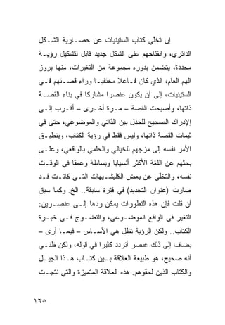 ‫ﺇﻥ ﺘﺨﱢﻲ ﹸﺘﺎﺏ ﺍﻟﺴﺘﻴﻨﻴﺎﺕ ﻋﻥ ﺤﺼـﺎﺭﻴﺔ ﺍﻟﺸـﻜل‬
                                ‫ﻠ ﻜ‬
 ‫ﺍﻟﺩﺍﺌﺭﻱ، ﻭﺍﻨﻔﺘﺎﺤﻬﻡ ﻋﻠﻰ ﺍﻟﺸﻜل ﺠﺩﻴﺩ ﻗﺎﺒل ﻟﺘﺸﻜﻴل ﺭﺅﻴـﺔ‬
 ‫ﻤﺤﺩﺩﺓ، ﻴﺘﻀﻤﻥ ﺒﺩﻭﺭﻩ ﻤﺠﻤﻭﻋﺔ ﻤﻥ ﺍﻟﺘﻐﻴﺭﺍﺕ، ﻤﻨﻬﺎ ﺒﺭﻭﺯ‬
 ‫ﺍﻟﻬﻡ ﺍﻟﻌﺎﻡ، ﺍﻟﺫﻱ ﻜﺎﻥ ﻓـﺎﻋﻼ ﻤﺨﺘﻔ ‪‬ـﺎ ﻭﺭﺍﺀ ﻗﺼـﺘﻬﻡ ﻓـﻲ‬
                   ‫ﻴ‬      ‫ﹰ‬
 ‫ﺍﻟﺴﺘﻴﻨﻴﺎﺕ، ﺇﻟﻰ ﺃﻥ ﻴﻜﻭﻥ ﻋﻨﺼ ‪‬ﺍ ﻤﺸﺎﺭ ﹰﺎ ﻓﻲ ﺒﻨﺎﺀ ﺍﻟﻘﺼـﺔ‬
                 ‫ﻜ‬       ‫ﺭ‬
 ‫ﺫﺍﺘﻬﺎ، ﻭﺃﺼﺒﺤﺕ ﺍﻟﻘﺼﺔ – ﻤـﺭﺓ ﺃﺨـﺭﻯ – ﺃﻗـﺭﺏ ﺇﻟـﻰ‬
 ‫ﺇﻹﺩﺭﺍﻙ ﺍﻟﺼﺤﻴﺢ ﻟﻠﺠﺩل ﺒﻴﻥ ﺍﻟﺫﺍﺘﻲ ﻭﺍﻟﻤﻭﻀﻭﻋﻲ، ﺤﺘﻰ ﻓﻲ‬
 ‫ﺜﻴﻤﺎﺕ ﺍﻟﻘﺼﺔ ﺫﺍﺘﻬﺎ، ﻭﻟﻴﺱ ﻓﻘﻁ ﻓﻲ ﺭﺅﻴﺔ ﺍﻟﻜﺘﺎﺏ، ﻭﻴﻨﻁﺒـﻕ‬
 ‫ﺍﻷﻤﺭ ﻨﻔﺴﻪ ﺇﻟﻰ ﻤﺯ‪‬ﺠﻬﻡ ﻟﻠﺨﻴﺎﻟﻲ ﻭﺍﻟﺤﻠﻤﻲ ﺒﺎﻟﻭﺍﻗﻌﻲ، ﻭﻋﻠـﻰ‬
 ‫ﺒﺤﺜﻬﻡ ﻋﻥ ﺍﻟﻠﻐﺔ ﺍﻷﻜﺜﺭ ﺃﻨﺴﻴﺎ ‪‬ﺎ ﻭﺒﺴﺎﻁﺔ ﻭﻋﻤ ﹰﺎ ﻓﻲ ﺍﻟﻭﻗـﺕ‬
            ‫ﻘ‬             ‫ﺒ‬
 ‫ﻨﻔﺴﻪ، ﻭﺍﻟﺘﺨﱢﻲ ﻋﻥ ﺒﻌﺽ ﺍﻟﻜﻠﻴﺸـﻴﻬﺎﺕ ﺍﻟﺘـﻲ ﻜﺎﻨـﺕ ﻗـﺩ‬
                                     ‫ﻠ‬
 ‫ﺼﺎﺭﺕ )ﻋﻨﻭﺍﻥ ﺍﻟﺘﺠﺩﻴﺩ( ﻓﻲ ﻓﺘﺭﺓ ﺴﺎﺒﻘﺔ.. ﺍﻟﺦ. ﻭﻜﻤﺎ ﺴﺒﻕ‬
 ‫ﺃﻥ ﻗﻠﺕ ﻓﺈﻥ ﻫﺫﻩ ﺍﻟﺘﻁﻭﺭﺍﺕ ﻴﻤﻜﻥ ﺭﺩﻫﺎ ﺇﻟـﻰ ﻋﻨﺼـﺭﻴﻥ:‬
 ‫ﺍﻟﺘﻐﻴﺭ ﻓﻲ ﺍﻟﻭﺍﻗﻊ ﺍﻟﻤﻭﻀـﻭﻋﻲ، ﻭﺍﻟﻨﻀـﻭﺝ ﻓـﻲ ﺨﺒـﺭﺓ‬
 ‫ﺍﻟ ﹸﺘﺎﺏ.. ﻭﻟﻜﻥ ﺍﻟﺭﺅﻴﺔ ﺘﻅل ﻫﻲ ﺍﻷﺴـﺎﺱ – ﻓﻴﻤـﺎ ﺃﺭﻯ –‬
                                              ‫ﻜ‬
 ‫ﻴﻀﺎﻑ ﺇﻟﻰ ﺫﻟﻙ ﻋﻨﺼﺭ ﺃﺘﺭﺩﺩ ﻜﺜﻴ ‪‬ﺍ ﻓﻲ ﻗﻭﻟﻪ، ﻭﻟﻜﻥ ﻅﻨـﻲ‬
                     ‫‪ ‬ﺭ‬
 ‫ﺃﻨﻪ ﺼﺤﻴﺢ، ﻫﻭ ﻁﺒﻴﻌﺔ ﺍﻟﻌﻼﻗﺔ ﺒـﻴﻥ ﹸﺘـﺎﺏ ﻫـﺫﺍ ﺍﻟﺠﻴـل‬
                 ‫ﻜ‬
 ‫ﻭﺍﻟ ﹸﺘﺎﺏ ﺍﻟﺫﻴﻥ ﻟﺤﻘﻭﻫﻡ. ﻫﺫﻩ ﺍﻟﻌﻼﻗﺔ ﺍﻟﻤﺘﻤﻴﺯﺓ ﻭﺍﻟﺘﻲ ﻨﺘﺠـﺕ‬
                                                  ‫ﻜ‬


‫٥٦١‬
 