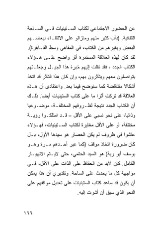 ‫ﻋﻥ ﺍﻟﺤﻀﻭﺭ ﺍﻻﺠﺘﻤﺎﻋﻲ ﻟ ﹸﺘﺎﺏ ﺍﻟﺴـﺘﻴﻨﻴﺎﺕ ﻓـﻲ ﺍﻟﺴـﺎﺤﺔ‬
                           ‫ﻜ‬
 ‫ﺍﻟﺜﻘﺎﻓﻴﺔ. )ﺩﺃﺏ ﻜﺜﻴﺭ ﻤﻨﻬﻡ ﻭﻤﺎﺯﺍﻟﻭ ﻋﻠﻰ ﺍﻻﻟﺘﻘـﺎﺀ ﺒﻴﻌﻀـﻬﻡ‬
 ‫ﺍﻟﺒﻌﺽ ﻭﺒﻐﻴﺭﻫﻡ ﻤﻥ ﺍﻟﻜﺘﺎﺏ، ﻓﻲ ﺍﻟﻤﻘﺎﻫﻲ ﻭﺴﻁ ﺍﻟﻘـﺎﻫﺭﺓ(.‬
 ‫ﻟﻘﺩ ﻜﺎﻥ ﻟﻬﺫﻩ ﺍﻟﻌﻼﻗﺔ ﺍﻟﻤﺴﺘﻤﺭﺓ ﺃﺜﺭ ﻭﺍﻀﺢ ﻋﻠـﻰ ﻫـﺅﻻﺀ‬
 ‫ﺍﻟﻜ ﹼﺎﺏ ﺍﻟﺠﺩﺩ ، ﻓﻘﺩ ﻨﻘﻠﺕ ﺇﻟﻴﻬﻡ ﺨﺒﺭﺓ ﻫﺫﺍ ﺍﻟﺠﻴـل ﻭﺠﻌﻠـﺘﻬﻡ‬
                                                   ‫ﹸﺘ‬
 ‫ﻴﺘﻭﺍﺼﻠﻭﻥ ﻤﻌﻬﻡ ﻭﻴﺘﺄﺜﺭﻭﻥ ﺒﻬﻡ، ﻭﺇﻥ ﻜﺎﻥ ﻫﺫﺍ ﺍﻟﺘﺄﺜﺭ ﻗﺩ ﺍﺘﺨﺫ‬
 ‫ﺃﺸﻜﺎﻻ ﻤﺘﻨﺎﻗﻀﺔ ﻜﻤﺎ ﺴﻨﻭﻀﺢ ﻓﻴﻤﺎ ﺒﻌﺩ. ﻭﺍﻋﺘﻘﺎﺩﻯ ﺃﻥ ﻫـﺫﻩ‬
                                              ‫ﹰ‬
 ‫ﺍﻟﻌﻼﻗﺔ ﻗﺩ ﺘﺭﻜﺕ ﺃﺜ ‪‬ﺍ ﻤﺎ ﻋﻠﻰ ﻜﺘﺎﺏ ﺍﻟﺴﺘﻴﻨﻴﺎﺕ ﺃﻴ ‪‬ﺎ. ﺫﻟـﻙ‬
        ‫ﻀ‬                           ‫ﺭ‬
 ‫ﺃﻥ ﺍﻟﻜﺘﺎﺏ ﺍﻟﺠﺩﺩ ﻨﺘﻴﺠﺔ ﻟﻅـﺭﻭﻓﻬﻡ ﺍﻟﻤﺨﺘﻠﻔـﺔ، ﻤﻭﻀـﻭﻋ ‪‬ﺎ‬
  ‫ﻴ‬
 ‫ﻭﺫﺍﺘ ‪‬ﺎ، ﻋﻠﻰ ﻨﺤﻭ ﻨﺴﺒﻲ ﻋﻠﻰ ﺍﻷﻗل – ﻗـﺩ ﺍﻤﺘﻠﻜـﻭﺍ ﺭﺅﻴـﺔ‬
                                              ‫ﻴ‬
 ‫ﻤﺨﺘﻠﻔﺔ، ﺃﻭ ﻋﻠﻰ ﺍﻷﻗل ﻤﻐﺎﻴﺭﺓ ﻟﻜﺘﺎﺏ ﺍﻟﺴـﺘﻴﻨﻴﺎﺕ، ﻓﻬـﺅﻻﺀ‬
 ‫ﻋﺎﺸﻭﺍ ﻓﻲ ﻅﺭﻭﻑ ﻟﻡ ﻴﻜﻥ ﺍﻟﺤﺼﺎﺭ ﻫﻭ ﺴﻴﺩﻫﺎ ﺍﻷﻭل، ﺒـل‬
 ‫ﻜﺎﻥ ﻀﺭﻭﺭﺓ ﺍﺘﺨﺎﺫ ﻤﻭﻗﻑ )ﻜﻤﺎ ﻋﺒﺭ ﺃﺤـﺩﻫﻡ ﻤـﺭﺓ ﻭﻫـﻭ‬
 ‫ﻴﻭﺴﻑ ﺃﺒﻭ ﺭﻴﺔ( ﻫﻭ ﺍﻟﺴﻴﺩ ﺍﻟﺤﺘﻤﻲ، ﺤﺘﻰ ﻻﻴـﺘﻡ ﺍﻻﻨﻬﻴـﺎﺭ‬
 ‫ﺍﻟﻜﺎﻤل. ﻜﺎﻥ ﻻﺒﺩ ﻤﻥ ﺍﻟﺤﻔﺎﻅ ﻋﻠﻰ ﺍﻟﺫﺍﺕ ﻋﻠﻰ ﺍﻷﻗل، ﻓـﻲ‬
 ‫ﻤﻭﺍﺠﻬﺔ ﻜل ﻤﺎ ﻴﺤﺩﺙ ﻋﻠﻰ ﺍﻟﺴﺎﺤﺔ. ﻭﺘﻘﺩﻴﺭﻱ ﺃﻥ ﻫﺫﺍ ﻴﻤﻜﻥ‬
 ‫ﺃﻥ ﻴﻜﻭﻥ ﻗﺩ ﺴﺎﻋﺩ ﻜﺘﺎﺏ ﺍﻟﺴﺘﻴﻨﻴﺎﺕ ﻋﻠﻰ ﺘﻌﺩﻴل ﻤﻭﺍﻗﻔﻬﻡ ﻋﻠﻰ‬
                          ‫ﺍﻟﻨﺤﻭ ﺍﻟﺫﻱ ﺴﺒﻕ ﺃﻥ ﺃﺸﺭﺕ ﺇﻟﻴﻪ.‬


‫٦٦١‬
 