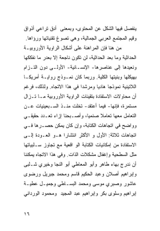 ‫ﻴﻨﻔﺼل ﻓﻴﻬﺎ ﺍﻟﺸﻜل ﻋﻥ ﺍﻟﻤﺤﺘﻭﻯ، ﻭﺒﻤﻌﻨﻰ ﺃﺩﻕ ﺘﺭﺍﻋﻲ ﺃﺫﻭﺍﻕ‬
‫ﻭﻗﻴﻡ ﺍﻟﻤﺠﺘﻤﻊ ﺍﻟﻌﺭﺒﻲ ﺍﻟﺠﻤﺎﻟﻴﺔ، ﻭﻫﻲ ﺘﺼﻭﻍ ﺘﻘﻨﻴﺎﺘﻬﺎ ﻭﺭﺅﺍﻫﺎ.‬
‫ﻤﻥ ﻫﻨﺎ ﻓﺈﻥ ﺍﻟﻤﺭﺍﻫﻨﺔ ﻋﻠﻰ ﺃﺸﻜﺎل ﺍﻟﺭﺍﻭﻴﺔ ﺍﻷﻭﺭﻭﺒﻴـﺔ‬
‫ﺍﻟﺤﺩﺍﺜﻴﺔ ﻭﻤﺎ ﺒﻌﺩ ﺍﻟﺤﺩﺍﺜﻴﺔ، ﻟﻥ ﺘﻜﻭﻥ ﻨﺎﺠﻌﺔ ﺇﻻ ﺒﻌﺩﺭ ﻤﺎ ﻨﻔﻜﻜﻬﺎ‬
‫ﻭﻨﻌﻴﺩﻫﺎ ﺇﻟﻰ ﻋﻨﺎﺼﺭﻫﺎ- ﺍﻹﻨﺴـﺎﻨﻴﺔ- ﺍﻷﻭﻟـﻰ ﺩﻭﻥ ﺍﻟﺘـﺯﺍﻡ‬
‫ﺒﻬﻴﻜﻠﻬﺎ ﻭﺒﻨﻴﺘﻬﺎ ﺍﻟﻜﻠﻴﺔ. ﻭﺭﺒﻤﺎ ﻜﺎﻥ ﻨﻤـﻭﺫﺝ ﺭﻭﺍﻴـﺔ ﺃﻤﺭﻴﻜـﺎ‬
‫ﺍﻟﻼﺘﻴﻨﻴﺔ ﻨﻤﻭﺫ ‪‬ﺎ ﻫﺎﺩ ‪‬ﺎ ﻭﻤﺭﺸ ‪‬ﺍ ﻓﻲ ﻫﺫﺍ ﺍﻻﺘﺠﺎﻩ. ﻭﻟﺫﻟﻙ، ﻓﺭﻏﻡ‬
                            ‫ﺩ‬       ‫ﻴ‬      ‫ﺠ‬
‫ﺃﻥ ﻤﺤﺎﻭﻻﺕ ﺍﻻﺴﺘﻔﺎﺩﺓ ﺒﺘﻘﻴﻨﺎﺕ ﺍﻟﺭﺍﻭﻴﺔ ﺍﻷﻭﺭﻭﺒﻴﺔ ﻤـﺎ ﺘـﺯﺍل‬
‫ﻤﺴﺘﻤﺭﺓ، ﻓﺈﻨﻬﺎ- ﻓﻴﻤﺎ ﺃﻋﺘﻘﺩ- ﺘﺨﻠﺕ ﻤﻨـﺫ ﺍﻟﺴـﺒﻌﻴﻨﻴﺎﺕ ﻋـﻥ‬
‫ﺍﻟﺘﻌﺎﻤل ﻤﻌﻬﺎ ﺘﻌﺎﻤﻼ ﺼﻨﻤ ‪‬ﺎ، ﻭﺃﺼـﺒﺤﻨﺎ ﺇﺯﺍﺀ ﺘﻌـﺩﺩ ﺤﻘﻴﻘـﻲ‬
                             ‫ﻴ‬     ‫ﹰ‬
‫ﻭﻭﺍﻀﺢ ﻓﻲ ﺍﺘﺠﺎﻫﺎﺕ ﺍﻟﻜﺘﺎﺒﺔ، ﻭﺇﻥ ﻜﺎﻥ ﻴﻤﻜﻥ ﺤﺼـﺭﻫﺎ ﻓـﻲ‬
‫ﺍﺘﺠﺎﻫﺎﺕ ﺜﻼﺜﺔ: ﺍﻷﻭل ﻭ ﺍﻷﻜﺜﺭ ﺍﻨﺘﺸﺎ ‪‬ﺍ ﻫـﻭ ﺍﻟﻌـﻭﺩﺓ ﺇﻟـﻰ‬
                  ‫ﺭ‬
‫ﺍﻻﺴﺘﻔﺎﺩﺓ ﻤﻥ ﺇﻤﻜﺎﻨﻴﺎﺕ ﺍﻟﻜﺘﺎﺒﺔ ﺍﻟﻭ ﺍﻗﻌﻴﺔ ﻤﻊ ﺘﺠﺎﻭﺯ ﺴـﻠﺒﻴﺎﺘﻬﺎ‬
‫ﻤﺜل ﺍﻟﺴﻁﺤﻴﺔ ﻭﺇﻏﻔﺎل ﻤﺸﻜﻼﺕ ﺍﻟﺫﺍﺕ. ﻭﻓﻲ ﻫﺫﺍ ﺍﻻﺘﺠﺎﻩ ﻴﻤﻜﻨﻨﺎ‬
‫ﺃﻥ ﻨﺩﺭﺝ ﺒﻬﺎﺀ ﻁﺎﻫﺭ ﻭﺃﺒﻭ ﺍﻟﻤﻌﺎﻁﻲ ﺃﺒﻭ ﺍﻟﻨﺠﺎ ﻭﺨﻴﺭﻱ ﺸـﻠﺒﻰ‬
‫ﻭﺇﺒﺭﺍﻫﻴﻡ ﺃﺼﻼﻥ ﻭﻋﺒﺩ ﺍﻟﺤﻜﻴﻡ ﻗﺎﺴﻡ ﻭﻤﺤﻤﺩ ﺠﺒﺭﻴل ﻭﺭﻀﻭﻯ‬
‫ﻋﺎﺸﻭﺭ ﻭﺼﺒﺭﻱ ﻤﻭﺴﻰ ﻭﻤﺤﻤﺩ ﺍﻟﺒﺴـﺎﻁﻲ ﻭﺠﻤﻴـل ﻋﻁﻴـﺔ‬
‫ﺇﺒﺭﺍﻫﻴﻡ ﻭﺴﻠﻭﻯ ﺒﻜﺭ ﻭﺇﺒﺭﺍﻫﻴﻡ ﻋﺒﺩ ﺍﻟﻤﺠﻴﺩ ﻭﻤﺤﻤﻭﺩ ﺍﻟﻭﺭﺩﺍﻨﻲ‬


‫٦١‬
 