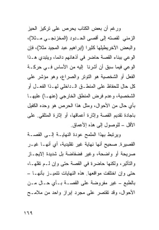 ‫ﻭﺭﻏﻡ ﺃﻥ ﺒﻌﺽ ﺍﻟﻜﺘﺎﺏ ﻴﺤﺭﺹ ﻋﻠﻰ ﺘﺭﻜﻴﺯ ﺍﻟﺤﻴﺯ‬
 ‫ﺍﻟﺯﻤﻨﻲ ﻟﻘﺼﺘﻪ ﺇﻟﻰ ﺃﻗﺼﻰ ﺍﻟﺤـﺩﻭﺩ )ﺍﻟﻤﺨﺯﻨﺠـﻲ ﻤـﺜﻼ(،‬
   ‫ﹰ‬
 ‫ﻭﺍﻟﺒﻌﺽ ﺍﻵﺨﺭﻴﻁﻴﻠﻬﺎ ﻜﺜﻴ ‪‬ﺍ )ﺇﺒﺭﺍﻫﻴﻡ ﻋﺒﺩ ﺍﻟﻤﺠﻴﺩ ﻤﺜﻼ(، ﻓﺈﻥ‬
       ‫ﹰ‬                        ‫ﺭ‬
 ‫ﺍﻟﻭﻋﻲ ﺒﺒﻨﺎﺀ ﺍﻟﻘﺼﺔ ﺤﺎﻀﺭ ﻓﻲ ﺃﺫﻫﺎﻨﻬﻡ ﺩﺍﺌ ‪‬ﺎ، ﻭﻴﺘﺒﺩﻱ ﻫـﺫﺍ‬
               ‫ﻤ‬
 ‫ﺍﻟﻭﻋﻲ ﻓﻴﻤﺎ ﺴﺒﻕ ﺃﻥ ﺃﺸﺭﻨﺎ ﺇﻟﻴﻪ ﻤﻥ ﺍﻷﺴﺎﺱ ﻓـﻲ ﺤﺭﻜـﺔ‬
 ‫ﺍﻟﻔﻌل ﺃﻭ ﺍﻟﺸﺨﺼﻴﺔ ﻫﻭ ﺍﻟﺘﻭﺘﺭ ﻭﺍﻟﺼﺭﺍﻉ، ﻭﻫﻭ ﻤﺅﺸﺭ ﻋﻠﻰ‬
 ‫ﻜل ﺤﺎل ﻟﻠﺤﻔﺎﻅ ﻋﻠﻰ ﺍﻟﻤﻨﻁـﻕ ﺍﻟـﺩﺍﺨﻠﻲ ﻟﻬـﺫﺍ ﺍﻟﻔﻌـل ﺃﻭ‬
 ‫ﺍﻟﺸﺨﺼﻴﺔ، ﻭﻋﺩﻡ ﻓﺭﺽ ﺍﻟﻤﻨﻁﻕ ﺍﻟﺨﺎﺭﺠﻲ )ﻋﻨﻬـﺎ( ﻋﻠﻴﻬـﺎ‬
 ‫ﺒﺄﻱ ﺤﺎل ﻤﻥ ﺍﻷﺤﻭﺍل، ﻭﻤﺜل ﻫﺫﺍ ﺍﻟﺤﺭﺹ ﻫﻭ ﻭﺤﺩﻩ ﺍﻟﻜﻔﻴل‬
 ‫ﺒﺎﺠﺎﺩﺓ ﺘﻘﺩﻴﻡ ﺍﻟﻘﺼﺔ ﻭﺇﺜﺎﺭﺓ ﺃﻋﻤﺎﻗﻬﺎ، ﺃﻭ ﺇﺜﺎﺭﺓ ﺍﻟﻤﺘﻠﻘﻲ. ﻋﻠﻰ‬
                       ‫ﺍﻷﻗل – ﻟﻠﻭﺼﻭل ﺇﻟﻰ ﻫﺫﻩ ﺇﻷﻋﻤﺎﻕ.‬
 ‫ﻭﻴﺭﺘﺒﻁ ﺒﻬﺫﺍ ﺍﻟﻤﻠﻤﺢ ﻋﻭﺩﺓ ﺍﻟﻨﻬﺎﻴـﺔ ﺇﻟـﻰ ﺍﻟﻘﺼـﺔ‬
 ‫ﺍﻟﻘﺼﻴﺭﺓ. ﺼﺤﻴﺢ ﺃﻨﻬﺎ ﻨﻬﺎﻴﺔ ﻏﻴﺭ ﺘﻘﻠﻴﺩﻴﺔ، ﺃﻱ ﺃﻨﻬـﺎ ﻏﻴـﺭ‬
 ‫ﺼﺭﻴﺤﺔ ﺃﻭ ﻭﺍﻀﺤﺔ، ﻭﻏﻴﺭ ﻓﻀﻔﺎﻀﺔ ﺒل ﺸﺩﻴﺩﺓ ﺇﻻﻴﺠـﺎﺯ‬
 ‫ﻭﺍﻟﺘﺄﺜﻴﺭ، ﻭﻟﻜﻨﻬﺎ ﺤﺎﻀﺭﺓ ﻓﻲ ﺍﻟﻘﺼﺔ ﺤﺘﻰ ﻭﺇﻥ ﻟـﻡ ﺘﻘﻠﻬـﺎ،‬
 ‫ﺤﺘﻰ ﻭﺇﻥ ﺍﺨﺘﻠﻔﺕ ﻤﻭﺍﻗﻌﻬﺎ. ﻫﺫﻩ ﺍﻟﻨﻬﺎﻴﺎﺕ ﺘﺘﻤﻴـﺯ ﺒﺄﻨﻬـﺎ –‬
 ‫ﺒﺎﻟﻁﺒﻊ – ﻏﻴﺭ ﻤﻔﺭﻭﻀﺔ ﻋﻠﻰ ﺍﻟﻘﺼـﺔ ﺒـﺄﻱ ﺤـﺎل ﻤـﻥ‬
 ‫ﺍﻷﺤﻭﺍل، ﻭﻗﺩ ﺘﻘﺘﺼﺭ ﻋﻠﻰ ﻤﺠﺭﺩ ﺇﺒﺭﺍﺯ ﻭﺍﺤﺩ ﻤﻥ ﻤﻼﻤـﺢ‬


‫٩٦١‬
 