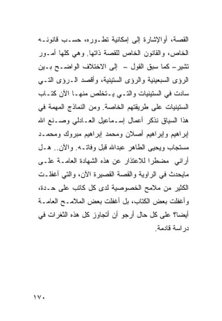 ‫ﺍﻟﻘﺼﺔ، ﺃﻭﺍﻹﺸﺎﺭﺓ ﺇﻟﻰ ﺇﻤﻜﺎﻨﻴﺔ ﺘﻁـﻭﺭﻩ، ﺤﺴـﺏ ﻗﺎﻨﻭﻨـﻪ‬
 ‫ﺍﻟﺨﺎﺹ، ﻭﺍﻟﻘﺎﻨﻭﻥ ﺍﻟﺨﺎﺹ ﻟﻠﻘﺼﺔ ﺫﺍﺘﻬﺎ. ﻭﻫﻲ ﻜﻠﻬﺎ ﺃﻤـﻭﺭ‬
 ‫ﺘﺸﻴﺭ– ﻜﻤﺎ ﺴﺒﻕ ﺍﻟﻘﻭل – ﺇﻟﻰ ﺍﻻﺨﺘﻼﻑ ﺍﻟﻭﺍﻀـﺢ ﺒـﻴﻥ‬
 ‫ﺍﻟﺭﺅﻯ ﺍﻟﺴﺒﻌﻴﻨﻴﺔ ﻭﺍﻟﺭﺅﻯ ﺍﻟﺴﺘﻴﻨﻴﺔ، ﻭﺃﻗﺼﺩ ﺍﻟـﺭﺅﻯ ﺍﻟﺘـﻲ‬
 ‫ﺴﺎﺩﺕ ﻓﻲ ﺍﻟﺴﺘﻴﻨﻴﺎﺕ ﻭﺍﻟﺘـﻲ ﻴـﺘﺨﻠﺹ ﻤﻨﻬـﺎ ﺍﻵﻥ ﹸﺘـﺎﺏ‬
     ‫ﻜ‬
 ‫ﺍﻟﺴﺘﻴﻨﻴﺎﺕ ﻋﻠﻰ ﻁﺭﻴﻘﺘﻬﻡ ﺍﻟﺨﺎﺼﺔ. ﻭﻤﻥ ﺍﻟﻨﻤﺎﺫﺝ ﺍﻟﻤﻬﻤﺔ ﻓﻲ‬
 ‫ﻫﺫﺍ ﺍﻟﺴﻴﺎﻕ ﻨﺫﻜﺭ ﺃﻋﻤﺎل ﺇﺴـﻤﺎﻋﻴل ﺍﻟﻌـﺎﺩﻟﻲ ﻭﺼـﻨﻊ ﺍﷲ‬
 ‫ﺇﺒﺭﺍﻫﻴﻡ ﻭﺇﺒﺭﺍﻫﻴﻡ ﺃﺼﻼﻥ ﻭﻤﺤﻤﺩ ﺇﺒﺭﺍﻫﻴﻡ ﻤﺒﺭﻭﻙ ﻭﻤﺤﻤـﺩ‬
 ‫ﻤﺴﺘﺠﺎﺏ ﻭﻴﺤﻴﻰ ﺍﻟﻁﺎﻫﺭ ﻋﺒﺩﺍﷲ ﻗﺒل ﻭﻓﺎﺘـﻪ. ﻭﺍﻵﻥ.. ﻫـل‬
 ‫ﺃﺭﺍﻨﻲ ﻤﻀﻁ ‪‬ﺍ ﻟﻼﻋﺘﺫﺍﺭ ﻋﻥ ﻫﺫﻩ ﺍﻟﺸﻬﺎﺩﺓ ﺍﻟﻌﺎﻤـﺔ ﻋﻠـﻰ‬
                                      ‫ﺭ‬
 ‫ﻤﺎﻴﺤﺩﺙ ﻓﻲ ﺍﻟﺭﺍﻭﻴﺔ ﻭﺍﻟﻘﺼﺔ ﺍﻟﻘﺼﻴﺭﺓ ﺍﻵﻥ، ﻭﺍﻟﺘﻲ ﺃﻏﻔﻠـﺕ‬
 ‫ﺍﻟﻜﺜﻴﺭ ﻤﻥ ﻤﻼﻤﺢ ﺍﻟﺨﺼﻭﺼﻴﺔ ﻟﺩﻯ ﻜل ﻜﺎﺘﺏ ﻋﻠﻰ ﺤـﺩﺓ،‬
 ‫ﻭﺃﻏﻔﻠﺕ ﺒﻌﺽ ﺍﻟﻜﺘﺎﺏ، ﺒل ﺃﻏﻔﻠﺕ ﺒﻌﺽ ﺍﻟﻤﻼﻤـﺢ ﺍﻟﻌﺎﻤـﺔ‬
 ‫ﺃﻴ ‪‬ﺎ؟ ﻋﻠﻰ ﻜل ﺤﺎل ﺃﺭﺠﻭ ﺃﻥ ﺃﺘﺠﺎﻭﺯ ﻜل ﻫﺫﻩ ﺍﻟﺜﻐﺭﺍﺕ ﻓﻲ‬
                                               ‫ﻀ‬
                                        ‫ﺩﺭﺍﺴﺔ ﻗﺎﺩﻤﺔ.‬




‫٠٧١‬
 