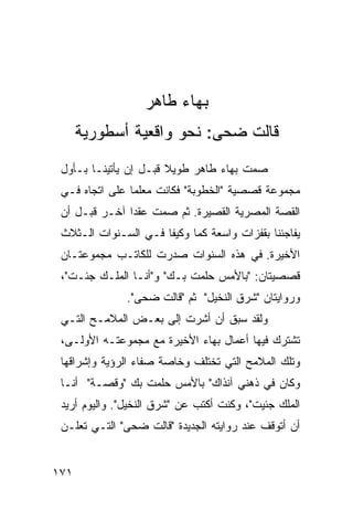 ‫ﺒﻬﺎﺀ ﻁﺎﻫﺭ‬
      ‫ﻗﺎﻟﺕ ﻀﺤﻰ: ﻨﺤﻭ ﻭﺍﻗﻌﻴﺔ ﺃﺴﻁﻭﺭﻴﺔ‬
 ‫ﺼﻤﺕ ﺒﻬﺎﺀ ﻁﺎﻫﺭ ﻁﻭﻴﻼ ﻗﺒـل ﺇﻥ ﻴﺄﺘﻴﻨـﺎ ﺒـﺄﻭل‬
                       ‫ﹰ‬
 ‫ﻤﺠﻤﻭﻋﺔ ﻗﺼﺼﻴﺔ "ﺍﻟﺨﻁﻭﺒﺔ" ﻓﻜﺎﻨﺕ ﻤﻌﻠ ‪‬ﺎ ﻋﻠﻰ ﺍﺘﺠﺎﻩ ﻓـﻲ‬
                ‫ﻤ‬
 ‫ﺍﻟﻘﺼﺔ ﺍﻟﻤﺼﺭﻴﺔ ﺍﻟﻘﺼﻴﺭﺓ. ﺜﻡ ﺼﻤﺕ ﻋﻘ ‪‬ﺍ ﺁﺨـﺭ ﻗﺒـل ﺃﻥ‬
               ‫ﺩ‬
 ‫ﻴﻔﺎﺠﺌﻨﺎ ﺒﻘﻔﺯﺍﺕ ﻭﺍﺴﻌﺔ ﻜ ‪‬ﺎ ﻭﻜﻴ ﹰﺎ ﻓـﻲ ﺍﻟﺴـﻨﻭﺍﺕ ﺍﻟـﺜﻼﺙ‬
                      ‫ﻔ‬      ‫ﻤ‬
 ‫ﺍﻷﺨﻴﺭﺓ. ﻓﻲ ﻫﺫﻩ ﺍﻟﺴﻨﻭﺍﺕ ﺼﺩﺭﺕ ﻟﻠﻜﺎﺘـﺏ ﻤﺠﻤﻭﻋﺘـﺎﻥ‬
 ‫ﻗﺼﺼﻴﺘﺎﻥ: "ﺒﺎﻷﻤﺱ ﺤﻠﻤﺕ ﺒـﻙ" ﻭ"ﺃﻨـﺎ ﺍﻟﻤﻠـﻙ ﺠﺌـﺕ"،‬
               ‫ﻭﺭﻭﺍﻴﺘﺎﻥ "ﺸﺭﻕ ﺍﻟﻨﺨﻴل" ﺜﻡ "ﻗﺎﻟﺕ ﻀﺤﻰ".‬
 ‫ﻭﻟﻘﺩ ﺴﺒﻕ ﺃﻥ ﺃﺸﺭﺕ ﺇﻟﻰ ﺒﻌـﺽ ﺍﻟﻤﻼﻤـﺢ ﺍﻟﺘـﻲ‬
 ‫ﺘﺸﺘﺭﻙ ﻓﻴﻬﺎ ﺃﻋﻤﺎل ﺒﻬﺎﺀ ﺍﻷﺨﻴﺭﺓ ﻤﻊ ﻤﺠﻤﻭﻋﺘـﻪ ﺍﻷﻭﻟـﻰ،‬
 ‫ﻭﺘﻠﻙ ﺍﻟﻤﻼﻤﺢ ﺍﻟﺘﻲ ﺘﺨﺘﻠﻑ ﻭﺨﺎﺼﺔ ﺼﻔﺎﺀ ﺍﻟﺭﺅﻴﺔ ﻭﺇﺸﺭﺍﻗﻬﺎ‬
 ‫ﻭﻜﺎﻥ ﻓﻲ ﺫﻫﻨﻲ ﺁﻨﺫﺍﻙ" ﺒﺎﻷﻤﺱ ﺤﻠﻤﺕ ﺒﻙ "ﻭﻗﺼـﺔ" ﺃﻨـﺎ‬
 ‫ﺍﻟﻤﻠﻙ ﺠﺌﻴﺕ"، ﻭﻜﻨﺕ ﺃﻜﺘﺏ ﻋﻥ "ﺸﺭﻕ ﺍﻟﻨﺨﻴل". ﻭﺍﻟﻴﻭﻡ ﺃﺭﻴﺩ‬
 ‫ﺃﻥ ﺃﺘﻭﻗﻑ ﻋﻨﺩ ﺭﻭﺍﻴﺘﻪ ﺍﻟﺠﺩﻴﺩﺓ "ﻗﺎﻟﺕ ﻀﺤﻰ" ﺍﻟﺘـﻲ ﺘﻌﻠـﻥ‬


‫١٧١‬
 