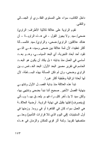 ‫ﺩﺍﺨل ﺍﻟﻜﺎﺘﺏ، ﺴﻭﺍﺀ ﻋﻠﻰ ﺍﻟﻤﺴﺘﻭﻯ ﺍﻟﻔﻜـﺭﻱ ﺃﻭ ﺍﻟﺠﻤـﺎﻟﻲ‬
                                                 ‫ﻭﺍﻟﺘﻘﻨﻲ.‬
 ‫ﺘﻘﻭﻡ ﺍﻟﺭﺍﻭﻴﺔ ﻋﻠﻰ ﻋﻼﻗﺔ ﺜﻼﺜﻴﺔ ﺍﻷﻁﺭﺍﻑ: ﺍﻟﺭﺍﻭﻱ/‬
 ‫ﻀﺤﻰ/ ﺴﻴﺩ. ﻭﻻ ﻴﺠﻭﺯ ﺍﻟﻘﻭل - ﻓﻲ ﻫـﺫﻩ ﺍﻟﺭﺍﻭﻴـﺔ – ﺃﻥ‬
 ‫ﻫﻨﺎﻙ ﻋﻼﻗﺘﻴﻥ: ﺍﻟﺭﺍﻭﻱ/ ﻀﺤﻰ، ﻭﺍﻟﺭﺍﻭﻱ/ ﺴﻴﺩ. ﻓﺎﻟﻤﺴـﺄﻟﺔ‬
 ‫ﺃﻜﺜﺭ ﺘﻌﻘﻴ ‪‬ﺍ، ﻷﻥ ﺜﻤﺔ ﻋﻼﻗﺔ ﺒﻴﻥ ﻀﺤﻰ ﻭﺴﻴﺩ، ﻫـﻲ ﺍﻟﺘـﻲ‬
                                       ‫ﺩ‬
 ‫ﺘﻘﻭﺩ ﺃﺤﺩ ﺃﺒﻌﺎﺩ ﺍﻟﺘﺠﺭﺒﺔ، ﺃﻱ ﺍﻟﺒﻌﺩ ﺍﻟﺴﻴﺎﺴـﻲ، ﻭﻫـﻭ ‪‬ﻌـﺩ‬
    ‫ﺒ‬
 ‫ﺃﺴﺎﺴﻲ ﻓﻲ ﺍﻟﻌﻤل ﻤﻨﺫ ﺒﺩﺍﻴﺘﻪ ؛ ﺒل ﻴﻜﺎﺩ ﺃﻥ ﻴﻜﻭﻥ ﻫﻭ ﺍﻟﺒﻌـﺩ‬
 ‫ﺍﻟﺤﺎﺴﻡ ﻓﻲ ﺘﻘﺭﻴﺭ ﻤﺼﻴﺭ ﺍﻟ ‪‬ﻌﺩ ﺍﻷﻭل: ﺍﻟﺒﻌﺩ ﺍﻟﺨـﺎﺹ ﺒـﻴﻥ‬
                           ‫ﺒ‬
 ‫ﺍﻟﺭﺍﻭﻱ ﻭﻀﺤﻰ، ﻭﺇﻥ ﻟﻡ ﺘﻜﻥ ﺍﻟﻤﺴﺄﻟﺔ ﺒﻬﺫﻩ ﺍﻟﺒﺴـﺎﻁﺔ، ﻷﻥ‬
                     ‫ﻟﻬﺎ ﺃﺒﻌﺎ ‪‬ﺍ ﺘﺭﺍﺜﻴﺔ ﻭﻁﺒﻘﻴﺔ ﺃﻜﺜﺭ ﻏﻭ ‪‬ﺍ.‬
                       ‫ﺭ‬                        ‫ﺩ‬
 ‫ﺘﺒﺩﺃ ﻫﺫﻩ ﺍﻟﻌﻼﻗﺔ ﻤﻨﺫ ﺒﺩﺍﻴﺔ ﺍﻟﻔﺼـل ﺍﻷﻭل ﻭﺘﻨﺘﻬـﻲ‬
 ‫ﺒﻨﻬﺎﻴﺔ ﺍﻟﻔﺼل ﺍﻷﺨﻴﺭ. ﺼﺤﻴﺢ ﺃﻨﻨﺎ ﻨﺒﺩﺃ ﺒﻀﺤﻰ ﻭﻨﻨﺘﻬﻲ ﺒﻬﺎ،‬
 ‫ﻭﻟﻜﻥ ﺴﻴﺩ ﻻ ﻴﺘـﺄﺨﺭ ﻜﺜﻴـ ‪‬ﺍ، ﻓﻬـﻭ ﻴﻠﺤـﻕ ﺒﻬـﺎ ﻭﻴـﺄﺘﻲ‬
                          ‫ﺭ‬
 ‫)ﻭﻴﻨﺼﺭﻑ( ﻗﺒﻠﻬﺎ ﺒﻘﻠﻴل ﻓﻲ ﻨﻬﺎﻴﺔ ﺍﻟﺭﺍﻭﻴﺔ. ﺃﺭﻀﻴﺔ ﺍﻟﻌﻼﻗـﺔ‬
 ‫ﻫﻲ ﺍﻟﻌﻤل ﺴﻭﺍﺀ ﻜﺎﻥ ﻓﻲ ﺍﻟﻘﺎﻫﺭﺓ ﺃﻭ ﻓﻲ ﺭﻭﻤﺎ. ﻭﺯﻤﻨﻬﺎ ﻓﻲ‬
 ‫ﺃﻭل ﺍﻟﺴﺘﻴﻨﻴﺎﺕ )ﻓﻲ ﺍﻟﻴﻭﻡ ﺍﻟﺫﻱ ﺘﻼ ﻗﺭﺍﺭﺍﺕ ﺍﻟﺘﺄﻤﻴﻡ( ﻭﺤﺘـﻰ‬
 ‫ﻤﻨﺘﺼﻔﻬﺎ ﺘﻘﺭﻴ ‪‬ﺎ. ﻭﺜﻤﺔ ﺃﺜﺭ ﻗﻭﻱ ﻟﻠﻤﻜﺎﻥ ﻭﺍﻟﺯﻤﺎﻥ ﻓﻲ ﻫـﺫﻩ‬
                                       ‫ﺒ‬


‫٣٧١‬
 